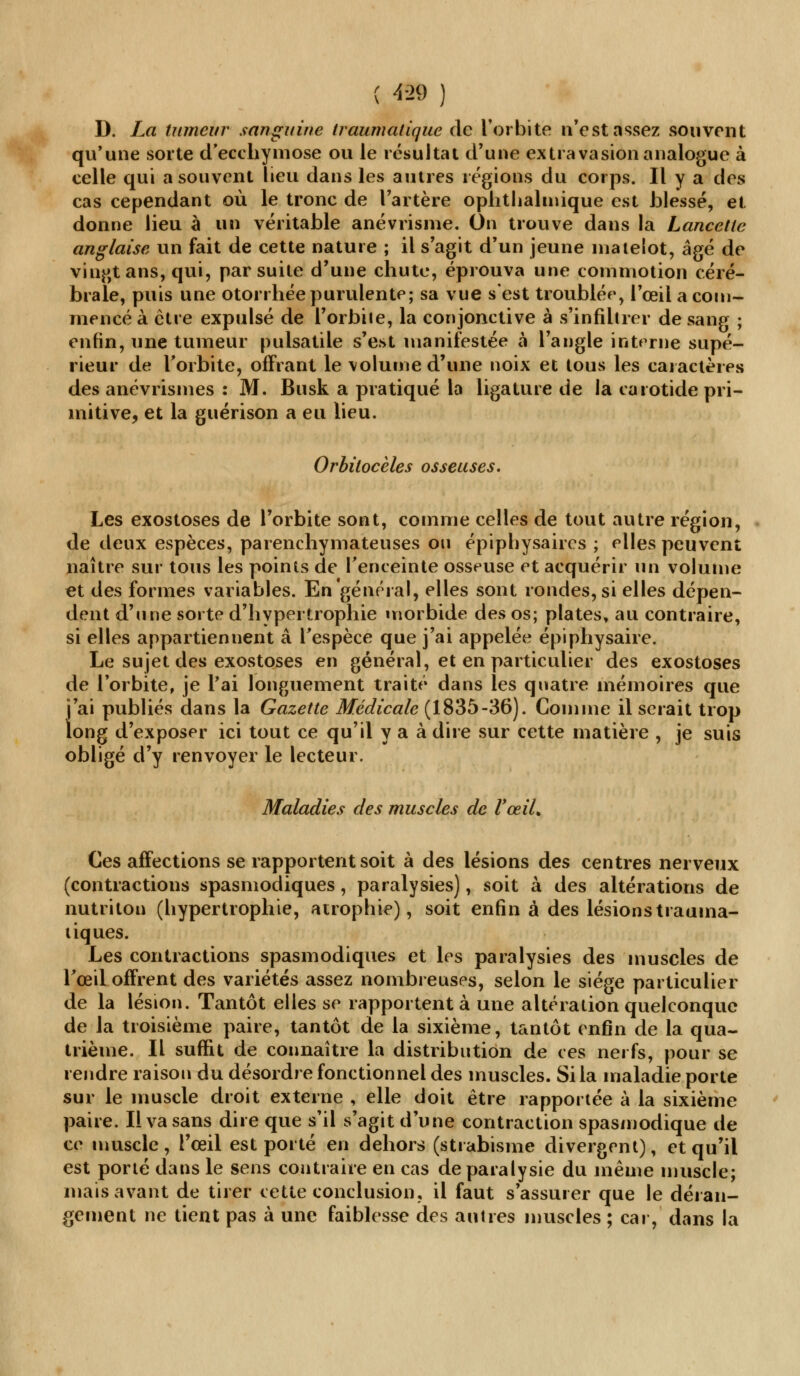 ( 4-29 ) D. La tumeur sanguine traumatique de l'orbite n'est assez souvent qu'une sorte d'ecchymose ou le résultat d'une extravasion analogue à celle qui a souvent lieu dans les autres régions du corps. Il y a des cas cependant où le tronc de l'artère ophthalmique est blessé, et donne lieu à un véritable anéviïsme. On trouve dans la Lancette anglaise un fait de cette nature ; il s'agit d'un jeune matelot, âgé de vingt ans, qui, par suite d'une chute, éprouva une commotion céré- brale, puis une otorrhée purulente; sa vue s'est troublée, l'œil a com- mencé à être expulsé de l'orbiie, la conjonctive à s'infiltrer de sang ; enfin, une tumeur pulsatile s'est manifestée à l'angle interne supé- rieur de Forbite, offrant le \olume d'une noix et tous les caractères des anévrismes : M. Busk a pratiqué la ligature de la carotide pri- mitive, et la guérison a eu lieu. Orbitocèles osseuses. Les exostoses de l'orbite sont, comme celles de tout autre région, de deux espèces, parenchymateuses ou épiphysaircs ; elles peuvent naître sur tous les points de l'enceinte osseuse et acquérir un volume et des formes variables. En général, elles sont rondes, si elles dépen- dent d'une sorte d'hypertrophie morbide des os; plates, au contraire, si elles appartiennent a l'espèce que j'ai appelée épiphysaire. Le sujet des exostoses en général, et en particulier des exostoses de l'orbite, je l'ai longuement traité dans les quatre mémoires que j'ai publiés dans la Gazette Médicale (1835-36). Comme il serait trop long d'exposer ici tout ce qu'il y a à dire sur cette matière , je suis obligé d'y renvoyer le lecteur. Maladies des muscles de VœiL Ces affections se rapportent soit à des lésions des centres nerveux (contractions spasmodiques, paralysies), soit à des altérations de nutriton (hypertrophie, atrophie), soit enfin à des lésions trauma- liques. Les contractions spasmodiques et les paralysies des muscles de l'œil offrent des variétés assez nombreuses, selon le siège particulier de la lésion. Tantôt elles se rapportent à une altération quelconque de la troisième paire, tantôt de la sixième, tantôt enfin de la qua- trième. Il suffit de connaître la distribution de ces nerfs, pour se rendre raison du désordre fonctionnel des muscles. Si la maladie porte sur le muscle droit externe , elle doit être rapportée à la sixième paire. Il va sans dire que s'il s'agit d'une contraction spasmodique de ce muscle, l'œil est porté en dehors (strabisme divergent), et qu'il est porté dans le sens contraire en cas de paralysie du même muscle; mais avant de tirer cette conclusion, il faut s'assurer que le déran- gement ne tient pas à une faiblesse des autres muscles ; car, dans la