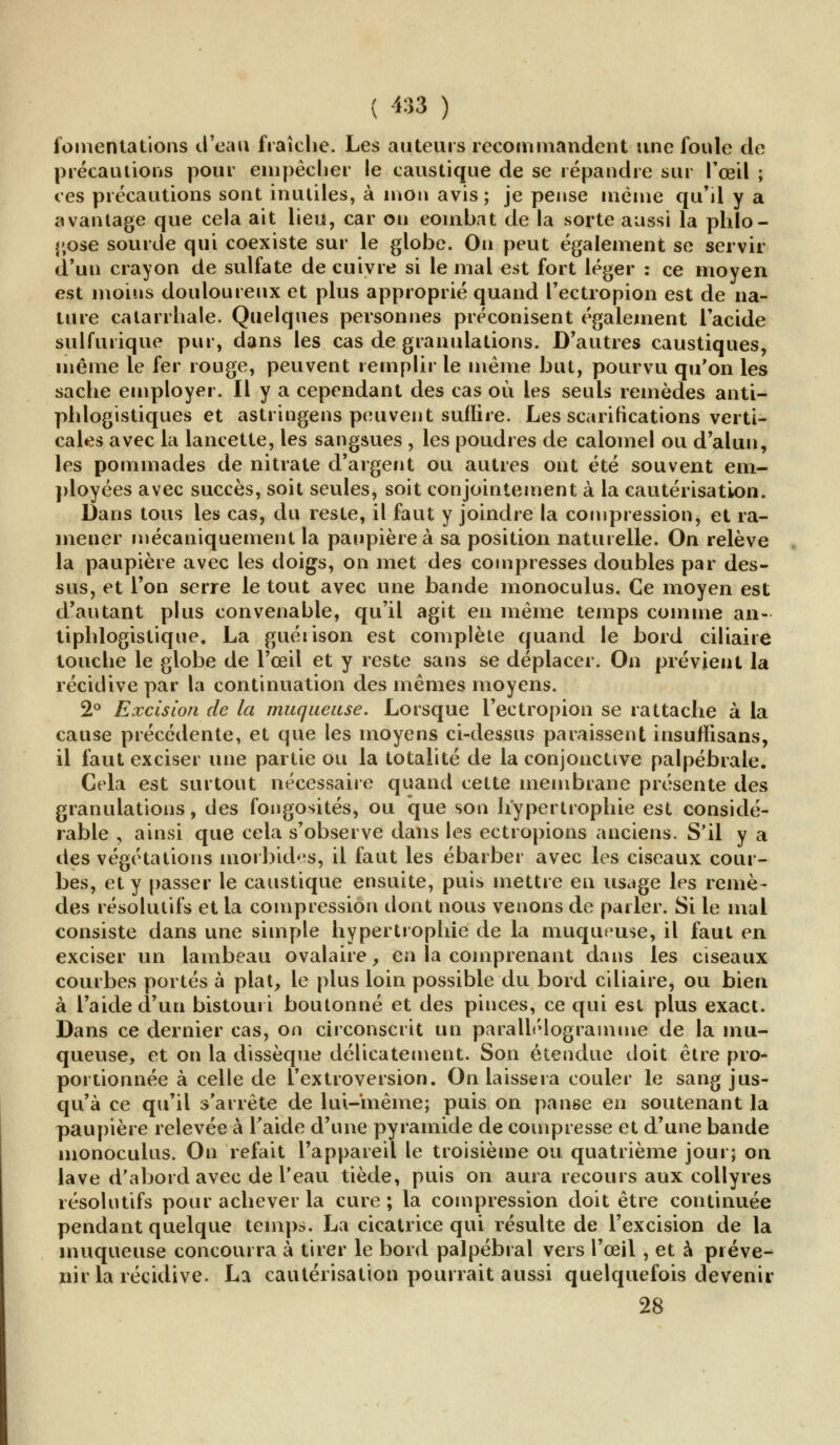 fomentations d'eau fraîche. Les auteurs recommandent une foule de précautions pour empêcher le caustique de se répandre sur l'œil ; ces précautions sont inutiles, à mou avis; je pense même qu'il y a avantage que cela ait lieu, car on combat de la sorte aussi la phlo- j;ose sourde qui coexiste sur le globe. Ou peut également se servir d'un crayon de sulfate de cuivre si le mal est fort léger : ce moyen est moins douloureux et plus approprié quand l'ectropion est de na- ture catarrhale. Quelques personnes préconisent également l'acide sulfutique pur, dans les cas de granulations. D'autres caustiques, même le fer rouge, peuvent remplir le même but, pourvu qu'on les sache employer. Il y a cependant des cas où les seuls remèdes anti- phlogistiques et astringens peuvent suffire. Les scarifications verti- cales avec la lancette, les sangsues , les poudres de calomel ou d'alun, les pommades de nitrate d'argent ou autres ont été souvent em- ployées avec succès, soit seules, soit conjointement à la cautérisation. Dans tous les cas, du reste, il faut y joindre la compression, et ra- mener mécaniquement la paupière à sa position naturelle. On relève la paupière avec les doigs, on met des compresses doubles par des- sus, et l'on serre le tout avec une bande monoculus. Ce moyen est d'autant plus convenable, qu'il agit en même temps comme an- tiphlogistique. La guéiison est complète quand le bord ciliaire touche le globe de l'œil et y reste sans se déplacer. On prévient la récidive par la continuation des mêmes moyens. 2° Excision de la muqueuse. Lorsque l'ectropion se rattache à la cause précédente, et que les moyens ci-dessus paraissent insuffisans, il faut exciser une partie ou la totalité de la conjonctive palpébrale. Cela est surtout nécessaire quand cette membrane présente des granulations, des fongosités, ou que son h'ypertrophie est considé- rable , ainsi que cela s'observe dans les ectropions anciens. S'il y a des végétations morbides, il faut les ébarber avec les ciseaux cour- bes, et y passer le caustique ensuite, puis mettre en usage les remè- des résolutifs et la compression dont nous venons de parler. Si le mal consiste dans une simple hypertrophie de la muqueuse, il faut en exciser un lambeau ovalaire, en la comprenant dans les ciseaux courbes portés à plat, le plus loin possible du bord ciliaire, ou bien à l'aide d'un bistouri boutonné et des pinces, ce qui est plus exact. Dans ce dernier cas, on circonscrit un parallélogramme de la mu- queuse, et on la dissèque délicatement. Son étendue doit être pro- portionnée à celle de l'extroversion. On laissera couler le sang jus- qu'à ce qu'il s'arrête de lui-même; puis on panse en soutenant la paupière relevée à l'aide d'une pyramide de compresse et d'une bande monoculus. On refait l'appareil le troisième ou quatrième jour; on lave d'abord avec de l'eau tiède, puis on aura recours aux collyres résolutifs pour achever la cure ; la compression doit être continuée pendant quelque temps. La cicatrice qui résulte de l'excision de la muqueuse concourra à tirer le bord palpébral vers l'œil, et à préve- nir la récidive. La cautérisation pourrait aussi quelquefois devenir 28