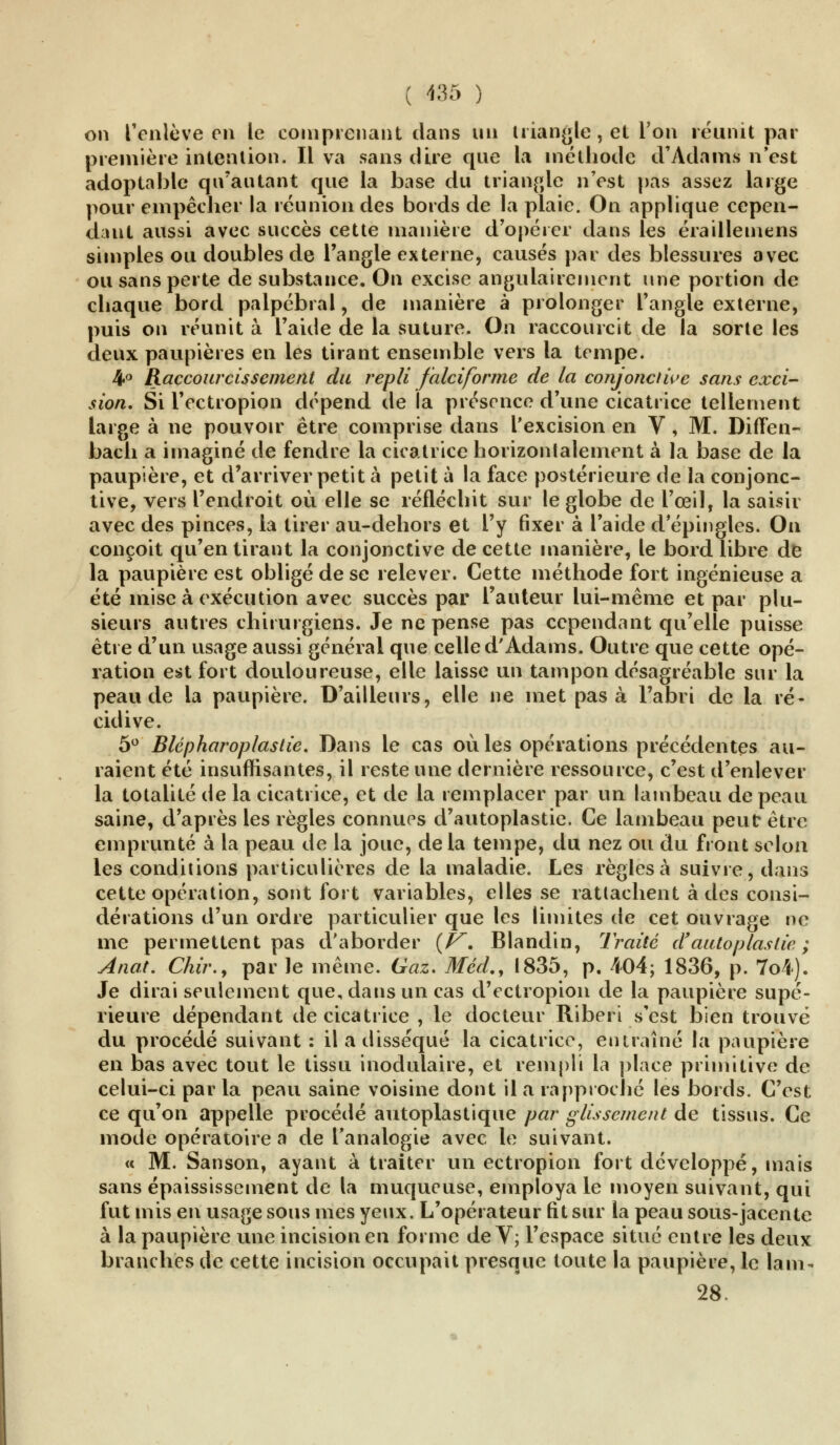 on l'enlève en le comprenant dans un triangle, et l'on réunit par première intention. Il va sans dire que la méthode d'Adams n'est adoptable qu'autant que la base du triangle n'est pas assez large pour empêcher la réunion des bords de la plaie. On applique cepen- dant aussi avec succès cette manière d'opérer dans les éraillemcns simples ou doubles de l'angle externe, causés par des blessures avec ou sans perte de substance. On excise angulairement une portion de chaque bord palpébral, de manière à prolonger l'angle externe, puis on réunit à l'aide de la suture. On raccourcit de la sorte les deux paupières en les tirant ensemble vers la tempe. 4° Raccourcissement du repli falciforme de la conjonctive sans exci- sion. Si l'ectropion dépend de la présence d'une cicatrice tellement large à ne pouvoir être comprise dans l'excision en V, M. Diften- bach a imaginé de fendre la cicatrice horizontalement à la base de la paupière, et d'arriver petit à petit à la face postérieure de la conjonc- tive, vers l'endroit où elle se réfléchit sur le globe de l'œil, la saisir avec des pinces, la tirer au-dehors et l'y fixer à l'aide d'épingles. On conçoit qu'en tirant la conjonctive de cette manière, le bord libre de la paupière est obligé de se relever. Cette méthode fort ingénieuse a été mise à exécution avec succès par l'auteur lui-même et par plu- sieurs autres chirurgiens. Je ne pense pas cependant qu'elle puisse être d'un usage aussi général que celle d'Adams. Outre que cette opé- ration est fort douloureuse, elle laisse un tampon désagréable sur la peau de la paupière. D'ailleurs, elle ne met pas à l'abri de la ré- cidive. 5° Blépharoplastie. Dans le cas où les opérations précédentes au- raient été insuffisantes, il reste une dernière ressource, c'est d'enlever la totalité de la cicatrice, et de la remplacer par un lambeau de peau saine, d'après les règles connues d'autoplastie. Ce lambeau peut être emprunté à la peau de la joue, delà tempe, du nez ou du front selon les conditions particulières de la maladie. Les règles à suivie, dans cette opération, sont fort variables, elles se rattachent à des consi- dérations d'un ordre particulier que les limites de cet ouvrage ne me permettent pas d'aborder (F~. Blandin, Traité d'autoplastie; Anat. Chir.y par le même. Gaz. Méd., 1835, p. 404; 1836, p. 7o4). Je dirai seulement que, dans un cas d'ectropion de la paupière supé- rieure dépendant de cicatrice , le docteur Riberi s'est bien trouvé du procédé suivant : il a disséqué la cicatrice, entraîné la paupière en bas avec tout le tissu inodulaire, et rempli la place primitive de celui-ci par la peau saine voisine dont il a rapproché les bords. C'est ce qu'on appelle procédé autoplastique par glissement de tissus. Ce mode opératoire a de l'analogie avec le suivant. « M. Sanson, ayant à traiter un ectropion fort développé, mais sans épaississement de la muqueuse, employa le moyen suivant, qui fut mis en usage sous mes yeux. L'opérateur fit sur la peau sous-jacente à la paupière une incision en forme de V; l'espace situé entre les deux branches de cette incision occupait presque toute la paupière, le lam- 28.