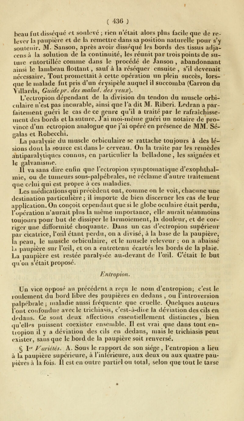 beau fut disséqué et soulevé ; rien n'était alors plus facile que de re- lever la paupière et de la remettre dans sa position naturelle pour s'y soutenir. M. Sa tison, après avoir disséqué les bords des tissus adja- cens à la solution de la continuité, les réunit par trois points de su- ture entortillée comme dans le procédé de Janson , abandonnant ainsi le lambeau flottant, sauf à la réséquer ensuite , s'il devenait nécessaire. Tout promettait à cette opération un plein succès, lors- que le malade fut pris d'un érysipèle auquel il succomba (Carron du Villards, Guide pr. des tnalad. des yeux). L'ectropion dépendant de la division du tendon du muscle orbi- culaire n'est pas incurable, ainsi que Ta dit M. Riberi. Ledran a par- faitement guéri le cas de ce genre qu'il a traité par le rafraîchisse- ment des bords et la suture. J'ai moi-même guéri un notaire de pro- vince d'un ectropion analogue que j'ai opéré en présence de MM. Sé- galas et Robecchi. La paralysie du muscle orbiculaire se rattache toujours à des lé- sions dont la source est dans le cerveau. On la traite par les remèdes antiparalytiques connus, en particulier la belladone, les saignées et le galvanisme. Il va sans dire enfin que l'ectropion symptomatique d'exophthal- 111 ie, ou de tumeurs sous-palpébrales, ne réclame d'autre traitement que celui qui est propre à ces maladies. Les médications qui précèdent ont, comme on le voit, chacune une destination particulière ; il importe de bien discerner les cas de leur application. On conçoit cependant que si le globe oculaire était perdu, l'opération n'aurait plus la même importance, elle aurait néanmoins toujours pour but de dissiper le larmoiement, la douleur, et de cor- riger une difformité choquante. Dans un cas d'ectropion supérieur par cicatrice, l'œil étant perdu, on a divisé, à la base de la paupière, la peau, le muscle orbiculaire, et le muscle releveur ; on a abaissé ],» paupière sur l'œil, et on a entretenu écartés les bords de la plaie. La paupière est restée paralysée au-devant de l'œil. C'était le but qu'on s'était proposé. Entropion. Un vice opposé au précédent a reçu le nom d'entropion; c'est le roulement du bord libre des paupières en dedans , ou l'introversion palpébrale; maladie aussi fréquente que cruelle. Quelques auteurs Vont confondue avec le trichiasis, c'est-à-dire la déviation des cils en dedans. Ce sont deux affections essentiellement distinctes , bien qu'elles puissent coexister ensemble. Il est vrai que dans tout en- tropion il y a déviation des cils en dedans, mais le trichiasis peut exister, sans que le bord de la paupière soit renversé. § Ier Variétés. A. Sous le rapport de son siège , Tentropion a lieu à la paupière supérieure, à l'inférieure, aux deux ou aux quatre pau- pières à la fois. Il est en outre partiel ou total, selon que tout le tarse