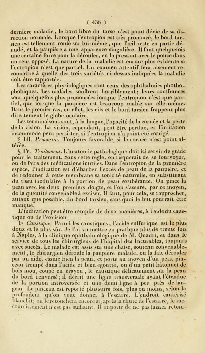 dernière maladie , le bord libre du tarse n'est point dévié de sa di- rection normale. Lorsque l'entropion est très prononcé, !e bord tar- sien est tellement roulé sur lui-même, que l'œil reste en partie dé- nudé, et la paupière a une apparence singulière. Il faut quelquefois une certaine force pour la dérouler, en la pressant avec le pouce dans un sens opposé. La nature de la maladie est encore plus évidente si l'entropion n'est que partiel. Un examen attentif fera aisément re- connaître à quelle des trois variétés ci-dessus indiquées la maladie doit être rapportée. Les caractères physiologiques sont ceux des opbthalmi^s photho- phobiques. Les malades sourirent horriblement; leurs souffrances sont quelquefois plus prononcées lorsque l'entropion n'est que par- tiel, que lorsque la paupière est beaucoup roulée sur elle-même. Dans le premier cas, en effet, les cils et le bord tarsien frappent plus directement le globe oculaire. Les terminaisons sont, à la longue,l'opacité de la cornée et la perle de la vision. La vision, cependant, peut être perdue, et l'irritation incommode peut persister, si l'entropion n'a point été corrigé. § III. Pronostic. Toujours favorable, si la cornée n'est point al- térée. § IV. Traitement. L'anatomie pathologique doit ici servir de guide pour le traitement. Sans cette règle, on risquerait de se fourvoyer, ou de faire des médications inutiles. Dans l'entropion de la première espèce, l'indication est d'ébarber l'excès de peau de la paupière, et de redonner à cette membrane sa tonicité naturelle, en substituant du tissu inodulaire à la portion de peau exubérante. On pince la peau avec les deux premiers doigts, et l'on s'assure, par ce moyen, de la quantité convenable à exciser. Il faut, pour cela, se rapprocher, autant que possible, du bord tarsien, sans quoi le but pourrait être manqué. L'indication peut être remplie de deux manières, à l'aide du caus- tique ou de l'excision. 1° Caustique. Parmi les caustiques , l'acide sulfurique est le plus doux et le plus sûr. Je l'ai vu mettre en pratique plus de trente fois à Naples, à la clinique ophlhalmologique de M. Quadri, et dans le service de tous les chirurgiens de l'hôpital des Incurables, toujours avec succès. Le malade est assis sur une chaise, soutenu convenable- ment, le chirurgien déroule la paupière malade, ou la fait dérouler par un aide, essuie bien la peau, et porte au moyen d'un petit pin- ceau trempé dans l'acide et bien égoutté, ou d'un petit bâtonnet de bois mou, coupé en crayon , le caustique délicatement sur la peau du bord renversé; il décrit une ligne transversale ayant l'étendue de la portion introversée et une demi ligne à peu près de lar- geur. Le pinceau est reporté plusieurs lois, plus ou moins, selon la profondeur qu'on veut donner à l'escarre. L'endroit cautérisé blanchit; on le retouchera encore si, après la chute de l'escarre, le rac- courcissement n'est pas suffisant, 11 importe de ne pas laisser rctoin-