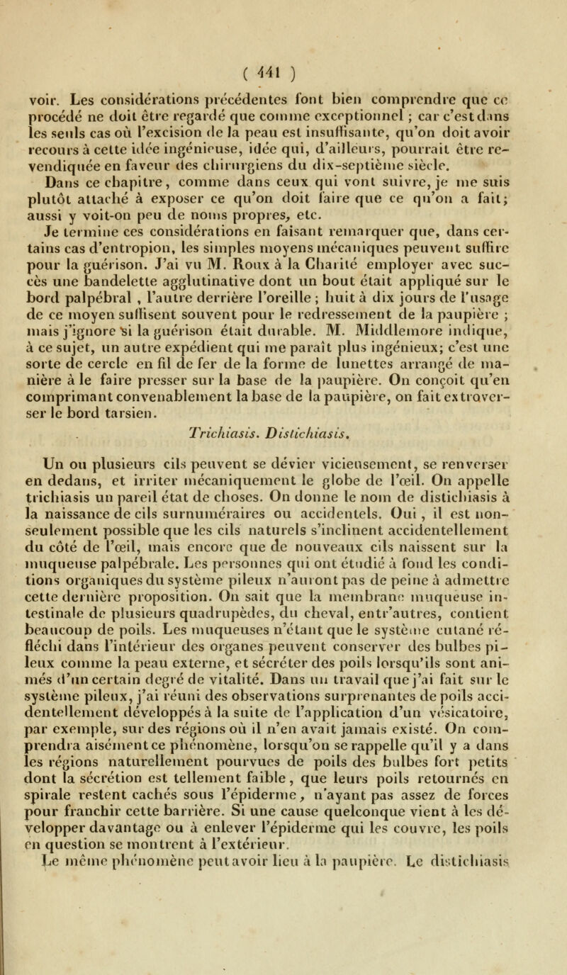 voir. Les considérations précédentes font bien comprendre que ce procédé ne doit être regardé que comme exceptionnel ; car c'est dans les seuls cas où l'excision de la peau est insuffisante, qu'on doit avoir recours à cette idée ingénieuse, idée qui, d'ailleurs, pourrait être re- vendiquée en faveur des chirurgiens du dix-septième siècle. Dans ce chapitre, comme dans ceux qui vont suivre, je me suis plutôt attaché à exposer ce qu'on doit faire que ce qu'on a fait; aussi y voit-on peu de noms propres, etc. Je termine ces considérations en faisant remarquer que, dans cer- tains cas d'entropion, les simples moyens mécaniques peuvent suffire pour la guérison. J'ai vu M. Roux à la Charité employer avec suc- cès une bandelette agglutinative dont un bout était appliqué sur le bord palpébral , l'autre derrière l'oreille ; huit à dix jours de l'usage de ce moyen suffisent souvent pour le redressement de la paupière ; mais j'ignore Si la guérison était durable. M. Middlemore indique, à ce sujet, un autre expédient qui me paraît plus ingénieux; c'est une sorte de cercle en fil de fer de la forme de lunettes arrangé de ma- nière à le faire presser sur la base de la paupière. On conçoit qu'en comprimant convenablement la base de la paupière, on fait ex traver- ser le bord tarsien. Trichiasis. Disticliiasis, Un ou plusieurs cils peuvent se dévier vicieusement, se renverser en dedans, et irriter mécaniquement le globe de l'œil. On appelle trichiasis un pareil état de choses. On donne le nom de disticliiasis à la naissance de cils surnuméraires ou accidentels. Oui, il est non- seulement possible que les cils naturels s'inclinent accidentellement du côté de l'œil, mais encore que de nouveaux cils naissent sur la muqueuse palpébrale. Les personnes qui ont étudié à fond les condi- tions organiques du système pileux n'auront pas de peine à admettre cette dernière proposition. On sait que la membrane muqueuse in- testinale de plusieurs quadrupèdes, du cheval, entr'autres, contient beaucoup de poils. Les muqueuses n'étant que le système cutané ré- fléchi dans l'intérieur des organes peuvent conserver des bulbes pi- leux comme la peau externe, et sécréter des poils lorsqu'ils sont ani- més d'un certain degré de vitalité. Dans un travail que j'ai fait sur le système pileux, j'ai réuni des observations surprenantes de poils acci- dentellement développés à la suite de l'application d'un vésicatoire, par exemple, sur des régions où il n'en avait jamais existé. On com- prendra aisément ce phénomène, lorsqu'on se rappelle qu'il y a dans les régions naturellement pourvues de poils des bulbes fort petits dont la sécrétion est tellement faible, que leurs poils retournés en spirale restent cachés sous l'épidémie, n'ayant pas assez de forces pour franchir cette barrière. Si une cause quelconque vient à les dé- velopper davantage ou à enlever 1'épiderme qui les couvre, les poils en question se montrent à l'extérieur. Le même phénomène peut avoir lieu à la paupière, Le disticliiasis