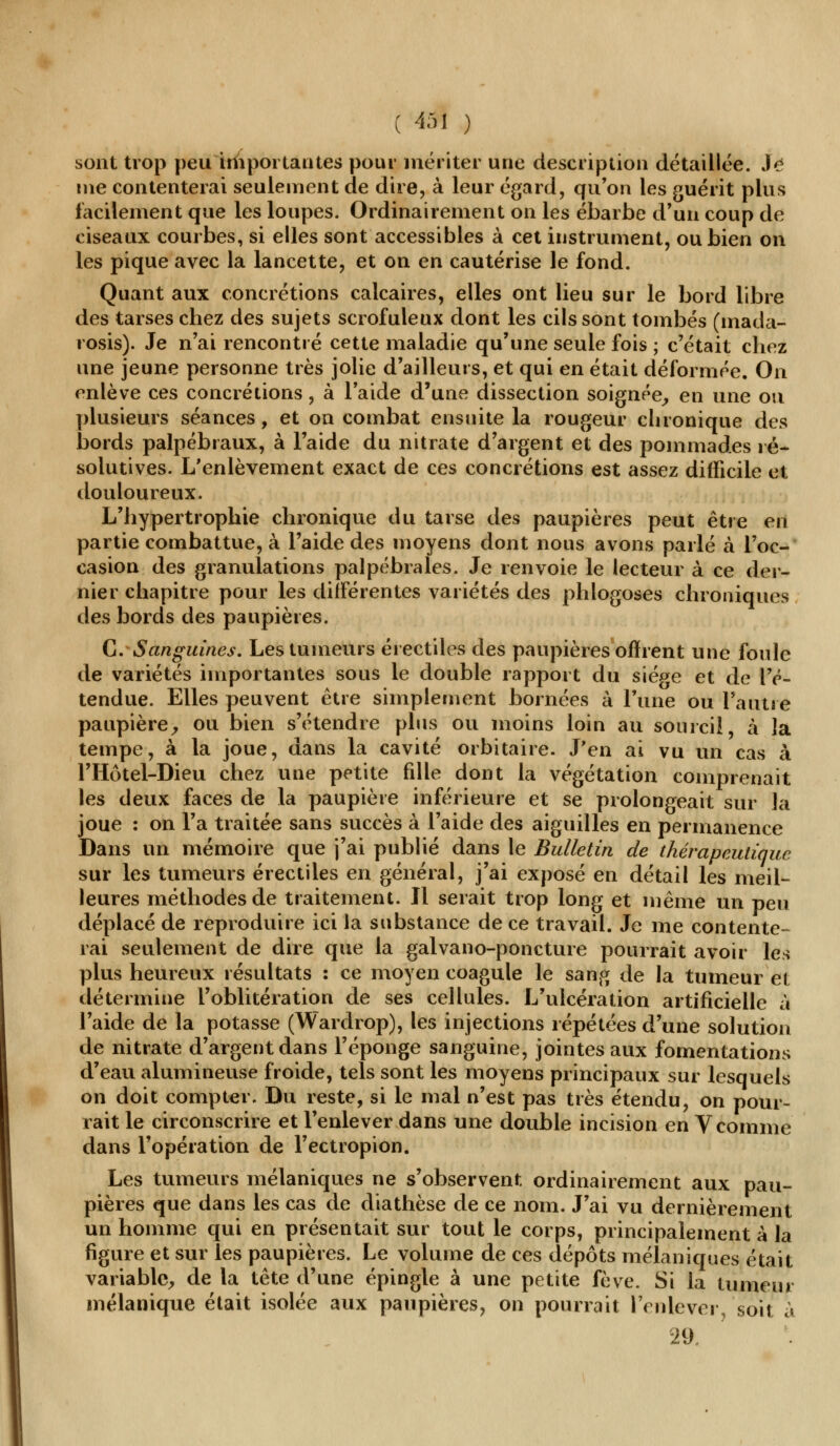 sont trop peu importantes pour mériter une description détaillée. Je nie contenterai seulement de dire, à leur égard, qu'on les guérit plus facilement que les loupes. Ordinairement on les ébarbe d'un coup de ciseaux courbes, si elles sont accessibles à cet instrument, ou bien on les pique avec la lancette, et on en cautérise le fond. Quant aux concrétions calcaires, elles ont lieu sur le bord libre des tarses chez des sujets scrofuleux dont les cils sont tombés (mada- rosis). Je n'ai rencontré cette maladie qu'une seule fois ; c'était chez une jeune personne très jolie d'ailleurs, et qui en était déformée. On enlève ces concrétions, à l'aide d'une dissection soignée, en une ou plusieurs séances, et on combat ensuite la rougeur chronique des bords palpébraux, à l'aide du nitrate d'argent et des pommades ré- solutives. L'enlèvement exact de ces concrétions est assez difficile et douloureux. L'hypertrophie chronique du tarse des paupières peut être en partie combattue, à l'aide des moyens dont nous avons parlé à l'oc- casion des granulations palpébrales. Je renvoie le lecteur à ce der- nier chapitre pour les différentes variétés des phlogoses chroniques des bords des paupières. G. Sanguines. Les tumeurs érectiles des paupières offrent une foule de variétés importantes sous le double rapport du siège et de l'é- tendue. Elles peuvent être simplement bornées à l'une ou l'autre paupière, ou bien s'étendre plus ou moins loin au sourcil, à la tempe, à la joue, dans la cavité orbitaire. J'en ai vu un cas à l'Hôtel-Dieu chez une petite fille dont la végétation comprenait les deux faces de la paupière inférieure et se prolongeait sur la joue : on l'a traitée sans succès à l'aide des aiguilles en permanence Dans un mémoire que j'ai publié dans le Bulletin de thérapeutique sur les tumeurs érectiles en général, j'ai exposé en détail les meil- leures méthodes de traitement. Il serait trop long et même un peu déplacé de reproduire ici la substance de ce travail. Je me contente- rai seulement de dire que la galvano-poncture pourrait avoir les plus heureux résultats : ce moyen coagule le sang de la tumeur et détermine l'oblitération de ses cellules. L'ulcération artificielle à l'aide de la potasse (Wardrop), les injections répétées d'une solution de nitrate d'argent dans l'éponge sanguine, jointes aux fomentations d'eau alumineuse froide, tels sont les moyens principaux sur lesquels on doit compter. Du reste, si le mal n'est pas très étendu, on pour- rait le circonscrire et l'enlever dans une double incision en V comme dans l'opération de l'ectropion. Les tumeurs mélaniques ne s'observent ordinairement aux pau- pières que dans les cas de diathèse de ce nom. J'ai vu dernièrement un homme qui en présentait sur tout le corps, principalement à la figure et sur les paupières. Le volume de ces dépôts mélaniques était variable, de la tête d'une épingle à une petite fève. Si la tumeur mélanique était isolée aux paupières, on pourrait l'enlever, soit a 29