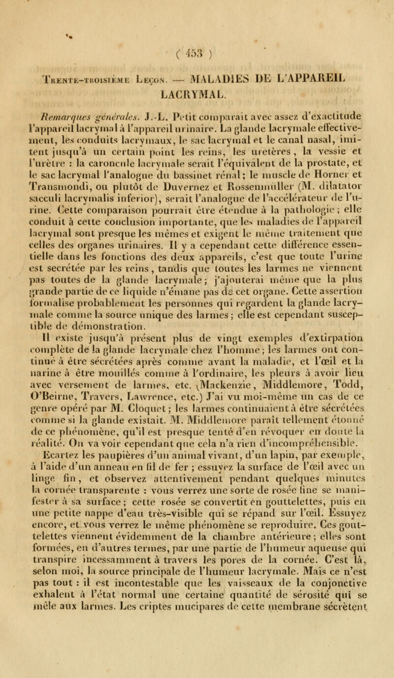 Trenti-ihoisième Leçon. — MALADIES DE L'APPAREIL LACRYMAL. Remarques générales. J.-L. Petit comparait avec assez d'exactitude l'appareil lacrymal à l'appareil ui inaire. La glande lacrymale effective- ment, les conduits lacrymaux, le sac lacrymal et le canal nasal, imi- tent jusqu'à un certain point les reins, les uretères , la vessie et l'urètre : la caroncule lacrymale serait l'équivalent de la prostate, et le sac lacrymal l'analogue du bassinet rénal; le muscle de Horner et Transmondi, ou plutôt de Duvernez et Rossenmùller (M. dilatator sacculi lacrymalis inferior), serait l'analogue de l'accélérateur de l'u- rine. Cette comparaison pourrait être étendue à la pathologie ; elle conduit à celte conclusion importante, que les maladies de l'appareil lacrymal sont presque les mêmes et exigent le même traitement que celles des organes urinaires. Il y a cependant cette différence essen- tielle dans les fonctions des deux appareils, c'est que toute l'urine est sécrétée par les reins, tandis que toutes les larmes ne viennent pas toutes de la glande lacrymale; j'ajouterai même que la plus grande partie de ce liquide n'émane pas de cet organe. Cette assertion formalise probablement les personnes qui regardent la glande lacry- male comme la source unique des larmes ; elle est cependant suscep- tible de démonstration. 11 existe jusqu'à présent plus de vingt exemples d'extirpation complète de la glande lacrymale chez l'homme; les larmes ont con- tinué à être sécrétées après comme avant la maladie, et l'œil et la narine à être mouillés comme à l'ordinaire, les pleurs à avoir lieu avec versement de larmes, etc. \Mackenzie, Middlemore, ïodd, O'Beirne, Travers, Lawrence, etc.) J'ai vu moi-même un cas de ce genre opéré par M. Cioquet; les larmes continuaient à être sécrétées comme si la glande existait. M. Middlemore paraît tellement étonné de ce phénomène, qu'il est presque tenté d'en révoquer en don te la réalité. On va voir cependant que cela n'a rien d'incompréhensible. Ecartez les paupières d'un animal vivant, d'un lapin, par exemple, à l'aide d'un anneau en fil de fer ; essuyez la surface de l'œil avec un linge fin, et observez attentivement pendant quelques minutes la cornée transparente : vous verrez une sorte de rosée fine se mani- fester à sa surface; cette rosée se convertit en gouttelettes, puis en une petite nappe d'eau très-visible qui se répand sur l'œil. Essuyez encore, et vous verrez le même phénomène se reproduire. Ces gout- telettes viennent évidemment de la chambre antérieure; elles sont formées, en d'autres termes, par une partie de l'humeur aqueuse qui transpire incessamment à travers les pores de la cornée. C'est là, selon moi, la source principale de l'humeur lacrymale. Mais ce n'est pas tout : il est incontestable que les vaisseaux de la conjonctive exhalent à l'état normal une certaine quantité de sérosité qui se mêle aux larmes. Les criptes mucipares de cette membrane sécrètent