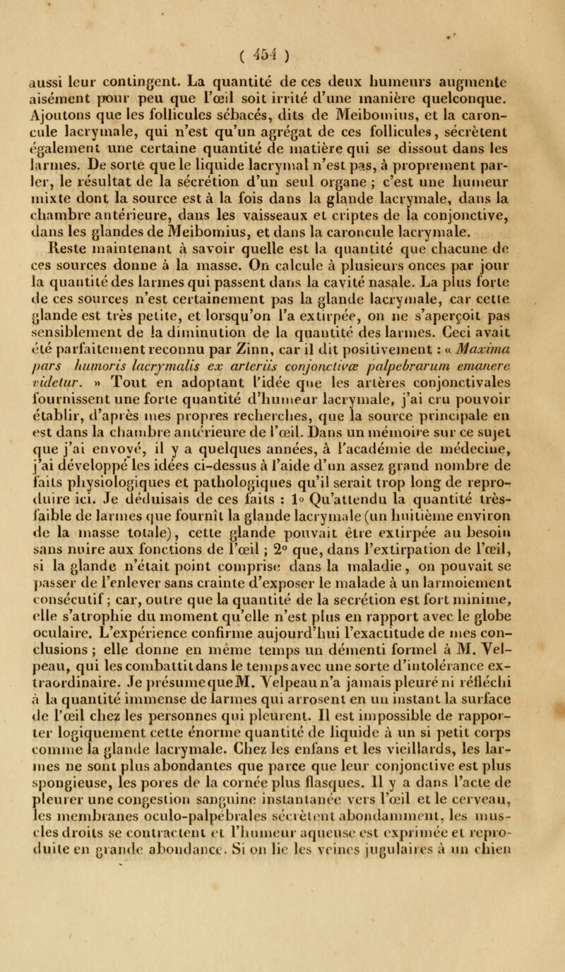 ( Ab\ ) aussi leur contingent. La quantité de ces deux humeurs augmente aisément pour peu que l'œil soit irrité d'une manière quelconque. Ajoutons que les follicules sébacés, dits de Meiboinius, et la caron- cule lacrymale, qui n'est qu'un agrégat de ces follicules, sécrètent également une certaine quantité de matière qui se dissout dans les larmes. De sorte que le liquide lacrymal n'est pcis, à proprement par- ler, le résultat de la sécrétion d'un seul organe ; c'est une humeur mixte dont la source est à la fois dans la glande lacrymale, dans la chambre antérieure, dans les vaisseaux et criptes de la conjonctive, dans les glandes de Meibomius, et dans la caroncule lacrymale. Reste maintenant à savoir quelle est la quantité que chacune de ces sources donne à la masse. On calcule à plusieurs onces par jour la quantité des larmes qui passent dans la cavité nasale. La plus forte de ces sources n'est certainement pas la glande lacrymale, car cette glande est très petite, et lorsqu'on l'a extirpée, on ne s'aperçoit pas sensiblement de !a diminution de la quantité des larmes. Ceci avait été parfaitement reconnu par Zinn, car il dit positivement : « Maxima pars liumoris lacrymalis ex arleriis conjonctivœ palpebrarum émanere videtur. » Tout en adoptant l'idée que les artères conjonctivales fournissent une forte quantité d'humeur lacrymale, j'ai cru pouvoir établir, d'après mes propres recherches, que la source principale en est dans la chambre antérieure de l'œil. Dans un mémoire sur ce sujet que j'ai envoyé, il y a quelques années, à l'académie de médecine, j'ai développé les idées ci-dessus à l'aide d'un assez grand nombre de faits physiologiques et pathologiques qu'il serait trop long de repro- duire ici. Je déduisais de ces laits : 1<> Qu'attendu la quantité très- faible de larmes que fournît la glande lacrymale (un huitième environ de la masse totale), cette glande pouvait être extirpée au besoin sans nuire aux fonctions de l'œil ; 2° que, dans l'extirpation de l'œil, si la glande n'était point comprise dans la maladie, on pouvait se passer de l'enlever sans crainte d'exposer le malade à un larmoiement consécutif ; car, outre que la quantité de la sécrétion est fort minime, elle s'atrophie du moment qu'elle n'est plus en rapport avec le globe oculaire. L'expérience confirme aujourd'hui l'exactitude de mes con- clusions ; elle donne en même temps un démenti formel à M. Vel- peau, qui les combattit dans le temps avec une sorte d'intolérance ex- traordinaire. Je présume que M. Yelpeaun'a jamais pleuré ni réfléchi à la quantité immense de larmes qui arrosent en un instant la surface de l'œil chez les personnes qui pleurent. Il est impossible de rappor- ter logiquement cette énorme quantité de liquide à un si petit corps comme la glande lacrymale. Chez les enfans et les vieillards, les lar- mes ne sont plus abondantes que parce que leur conjonctive est plus spongieuse, les pores de la cornée plus flasques. 11 y a dans l'acte de pleurer une congestion sanguine instantanée vers l'œil et le cerveau, les membranes oculo-palpébrales sécrètent abondamment, les mus- cles droits se contractent et l'humeur aqueuse est exprimée et repro- duite en grande abondance. Si on lie les veines jugulaires à un chien