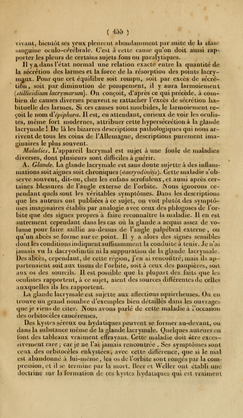 vivant, bienlôtses yeux pleurent abondamment par suite de la stase sanguine oculo-cérébrale. C'est à celte cause qu'on doit aussi rap- porter les pleurs de certains sujets fous ou paralytiques. Il y a dans l'état normal une relation exacte entre la quantité de la sécrétion des larmes et la force de la résorption des points lacry- maux. Pour que cet équilibre soit rompu, soit par excès de sécré- ti6n, soit par diminution de poinpement, il y aura larmoiement (stillicidium lacrymarum). On conçoit, d'après ce qui précède, à com- bien de causes diverses peuvent se rattacher l'excès de sécrétion ha- bituelle des larmes. Si ces causes sont morbides, le larmoiement re- çoit le nom d'épiphora. Il est, en attendant, curieux de voir les oculis- tes, même fort modernes, attribuer cette hypersécrétions la glande lacrymale ! De là les bizarres descriptions pathologiques qui nous ar- rivent de tous les coins de l'Allemagne, descriptions purement ima- ginaires le plus souvent. Maladies. L'appareil lacrymal est sujet à une foule de maladies diverses, dont plusieurs sont difficiles à guérir. A. Glande. La glande lacrymale est sans doute sujette à des inflam- mations soit aiguës soit chroniques (daciyodinùis). Cette maladie s'ob- serve souvent, dit-on, chez les enfans scrofuleux, et aussi après cer- taines blessures de l'angle externe de l'orbite. JNous ignorons ce- pendant quels sont les véritables symptômes. Dans les descriptions que les auteurs ont publiées à ce sujet, on voit plutôt des symptô- mes imaginaires établis par analogie avec ceux des phlogoses de l'or- bite que des signes propres à faire reconnaître la maladie. Il en est autrement cependant dans les cas où la glande a acquis assez de vo- lume pour faire saillie au-dessus de l'angle palpébral externe, ou qu'un abcès se forme sur ce point. Il y a alors des signes sensibles dont les conditions indiquent suffisamment la conduite à tenir. Je n'ai jamais vu la dacryodimtis ni la suppuration de la glande lacrymale. Des abcès, cependant, de cette région, j'en ai rencontré; mais ils ap- partenaient soit aux tissus de l'orbite, soit à ceux des paupières, soit aux os des sourcils. Il est possible que la plupart des faits que les oculistes rapportent, à ce sujet, aient des sources différentes de celles auxquelles ils les rapportent. La glande lacrymale est sujette aux affections squirrheuses. On en trouve un grand nombre d'exemples bien détaillés dans les ouvrages que je viens de citer. Nous avons parlé de cette maladie à l'occasion des orbitocèles cancéreuses. Des kystes séreux ou hydatiques peuvent se former au-devant, ou dans la substance même de la glande lacrymale. Quelques auteurs eu font des tableaux vraiment effrayans. Cette maladie doit âtre exces- sivement rare ; car je ne l'ai jamais rencontrée . Ses symptômes sont ceux des orbitocèles enkystées, avec cette différence, que si le mal est abandonné à lui-même, les os de l'orbite sont rongés par la coin pression, et il se termine par la mort. Béer et Weller ont établi une doctrine sur la formation de ces kystes hydatiques qui est vraiment