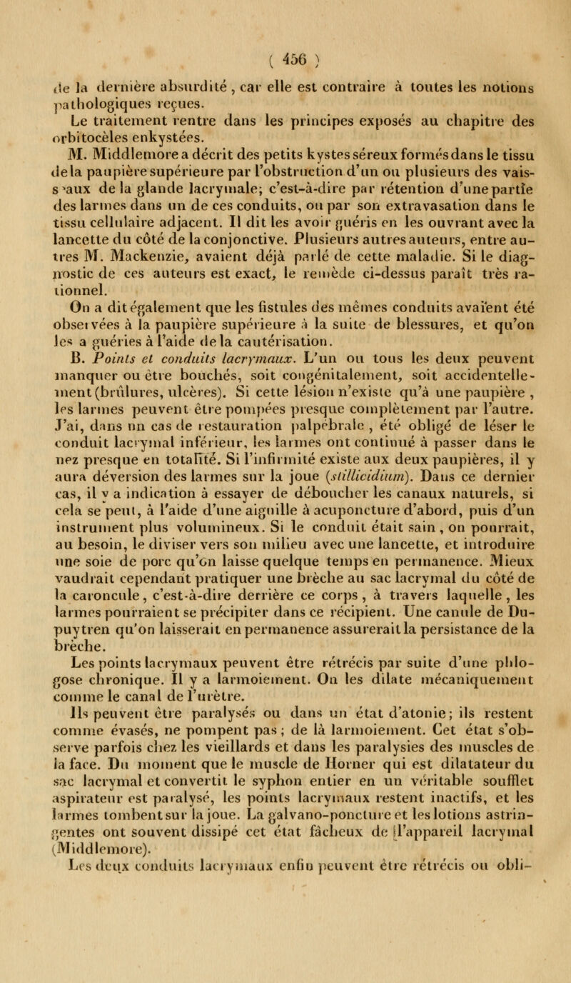 de la dernière absurdité , car elle est contraire à toutes les notions pathologiques reçues. Le traitement rentre dans les principes exposés au chapitre des orbitocèles enkystées. M. Middleniore a décrit des petits kystes séreux formés dans le tissu delà paupière supérieure par l'obstruction d'un ou plusieurs des vais- seaux delà glande lacrymale; c'est-à-dire par rétention d'une partie des larmes dans un de ces conduits, ou par son extravasation dans le tissu cellulaire adjacent. Il dit les avoir guéris en les ouvrant avec la lancette du côté de la conjonctive. Plusieurs autres auteurs, entre au- tres M. Mackenzie, avaient déjà parlé de cette maladie. Si le diag- nostic de ces auteurs est exact, le remède ci-dessus paraît très ra- tionnel. On a dit également que les fistules des mêmes conduits avaient été observées à la paupière supérieure à la suite de blessures, et qu'on les a guéries à l'aide delà cautérisation. B. Points et conduits lacrymaux. L'un ou tous les deux peuvent manquer ou être bouchés, soit congénitalement, soit accidentelle- ment (brûlures, ulcères). Si cette lésion n'existe qu'à une paupière , les larmes peuvent être pompées presque complètement par l'autre. J'ai, dans nn cas de restauration palpébrale , été obligé de léser le conduit lacrymal inférieur, les larmes ont continué à passer dans le nez presque en totalité. Si l'infirmité existe aux deux paupières, il y aura déversion des larmes sur la joue {stillicidiurn). Dans ce dernier cas, il y a indication à essayer de déboucher les canaux naturels, si cela se peut, à l'aide d'une aiguille à acuponcture d'abord, puis d'un instrument plus volumineux. Si le conduit était sain, on pourrait, au besoin, le diviser vers son milieu avec une lancette, et introduire une soie de porc qu'on laisse quelque temps en permanence. Mieux vaudrait cependant pratiquer une brèche au sac lacrymal du côté de la caroncule, c'est-à-dire derrière ce corps, à travers laquelle, les larmes pourraient se précipiter dans ce récipient. Une canule de Du- puytren qu'on laisserait en permanence assurerait la persistance de la brèche. Les points lacrymaux peuvent être rétrécis par suite d'une phlo- gose chronique. Il y a larmoiement. On les dilate mécaniquement comme le canal de l'urètre. Ils peuvent être paralysés ou dans un état d'atonie; ils restent comme évasés, ne pompent pas ; de là larmoiement. Cet état s'ob- serve parfois chez les vieillards et dans les paralysies des muscles de la face. Du moment que le muscle de Horner qui est dilatateur du sac lacrymal et convertit le syphon entier en un véritable soumet aspirateur est paralysé, les points lacrymaux restent inactifs, et les larmes tombent sur la joue. La galvano-ponctureet les lotions astrin- gentes ont souvent dissipé cet état fâcheux de d'appareil lacrymal (Middleniore). Les deux conduits lacrymaux enfin peuvent être rétrécis ou obli-
