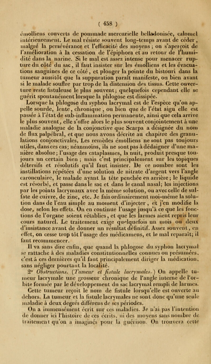 émolliens couverts de pommade mercurielle belladonisée, calomel intérieurement. Le mal résiste souvent long-temps avant de céder , malgré la persévérance et l'efficacité des moyens ; on s'aperçoit de l'amélioration à la cessation de l'épiphora et au retour de l'humi- dité dans la narine. Si le mal est assez intense pour menacer rup- ture du côté du sac, il faut insister sur les émolliens et les évacua- tions sanguines de ce côté, et plonger la pointe du bistouri dans la tumeur aussitôt que la suppuration paraît manifeste, ou bien avant si le malade souflre par trop de la distension des tissus. Cette ouver- ture reste fistuleuse le plus souvent; quelquefois cependant elle se guérit spontanément lorsque la phlogose est dissipée. Lorsque la phlogose du syphon lacrymal est de l'espèce qu'on ap- pelle sourde, lente, chronique , ou bien que de l'état aigu elle est passée à l'état de sub-inflammation permanente, ainsi que cela arrive le plus souvent, elle s'offre alors le plus souvent conjointement à une maladie analogue de la conjonctive que Scarpa a désignée du nom de flux palpébral, et que nous avons décrite au chapitre des granu- lations conjonctivales. Les remèdes émolliens ne sont pas toujours utiles, dans ces cas; néanmoins, ils ne sont pas à dédaigner d'une ma- nière absolue ; l'usage des cataplasmes, la nuit, produit presque tou- jours un certain bien ; mais c'est principalement sur les topiques détersifs et résolutifs qu'il faut insister. De ce nombre sont les instillations répétées d'une solution de nitrate d'argent vers l'angle caronculaire, le malade ayant la tête penchée en arrière ; le liquide est résorbé, et passe dans le sac et dans le canal nasal; les injections par les points lacrymaux avec la même solution, ou avec celle de sul- fate de cuivre, de zinc, etc. Je fais ordinairement moi-même la solu- tion dans de l'eau simple au moment d'injecter , et j'en modifie la dose, selon les effets. On en continue l'usage jusqu'à ce que les fonc- tions de l'organe soient rétablies, et que les larmes aient repris leur cours naturel. Le traitement exige quelquefois un mois ou deux d'insistance avant de donner un résultat définitif. Assez souvent, eu effet, on cesse trop tôt l'usage des médicamens, et le mal reparaît; il faut recommencer. Il va sans dire enfin, que quand la phlogose du syphon lacrymal se rattache à des maladies constitutionnelles connues ou présumées, c'est à ces dernières qu'il faut principalement diriger la médication, sans négliger pourtant la localité. 2° Obstructions. {'Fumeur et fistule lacrymales. ) On appelle tu- meur lacrymale une grosseur chronique de l'angle interne de l'or- bite formée par le développement du sac lacrymal rempli de larmes. Cette tumeur reçoit le nom de fistule lorsqu'elle est ouverte au dehors. La tumeur et la fistule lacrymales ne sont donc qu'une seule maladie à deux degrés diiTérens de ses périodes. On a immensément écrit sur ces maladies. Je n'ai pas l'intention de donner ici l'histoire de ces écrits, ni des moyens sans nombre de traitement qu'on a imaginés pour la guérison. On trouvera cette