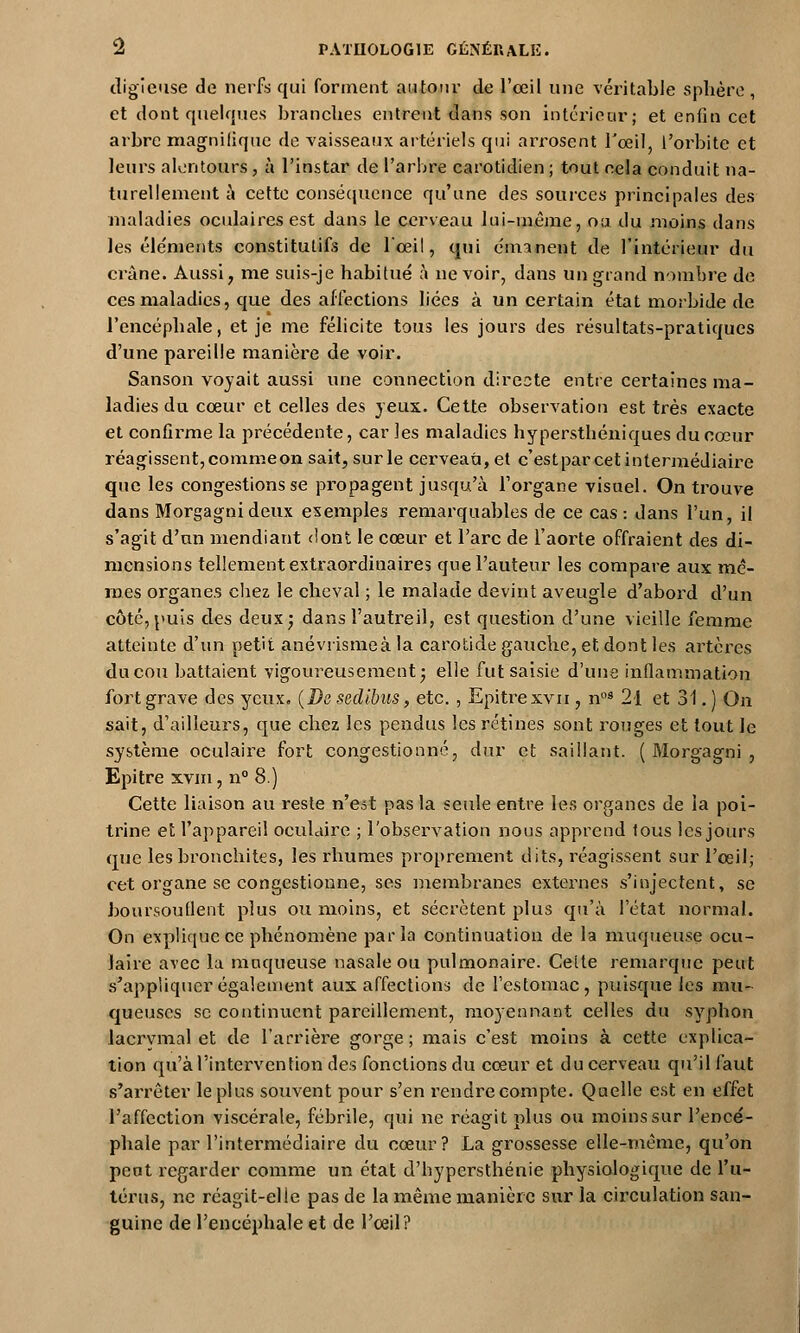 digieuse de nerfs qui forment autour de l'œil une véritable sphère, et dont quelques branches entrent dans son intérieur; et enfin cet arbre magnifique de vaisseaux artériels qui arrosent l'œil, l'orbite et leurs alentours , à l'instar de l'arbre carotidien ; tout cela conduit na- turellement à cette conséquence qu'une des sources principales des maladies oculaires est dans le cerveau lui-même, oa du moins dans les éléments constitutifs de l'œil, qui émanent de l'intérieur du crâne. Aussi, me suis-je habitué à ne voir, dans un grand nombre de ces maladies, que désaffections liées à un certain état morbide de l'encéphale, et je me félicite tous les jours des résultats-pratiques d'une pareille manière de voir. Sanson voyait aussi une connection directe entre certaines ma- ladies du cœur et celles des yeux. Cette observation est très exacte et confirme la précédente, caries maladies hyperstbéniques du cœur réagissent, commeon sait, sur le cerveau, et c'estpar cet intermédiaire que les congestions se propagent jusqu'à l'organe visuel. On trouve dans Morgagnideux exemples remarquables de ce cas: dans l'un, il s'agit d'un mendiant dont le cœur et l'arc de l'aorte offraient des di- mensions tellement extraordinaires que l'auteur les compare aux mê- mes organes cbez le cheval ; le malade devint aveugle d'abord d'un côté, puis des deux; dans l'autreil, est question d'une vieille femme atteinte d'un petit anévrismeà la carotide gauche, et dont les artères du cou battaient vigoureusement; elle fut saisie d'une inflammation fort grave des yeux. (Da sedibus, etc. , Epitre xvn , noâ 21 et 31. ) On sait, d'ailleurs, que chez les pendus les rétines sont rouges et tout le système oculaire fort congestionné, dur et saillant. ( Morgagni , Epitre xvm, n° 8.) Cette liaison au reste n'est pas la seule entre les organes de la poi- trine et l'appareil oculaire ; l'observation nous apprend tous les jours que les bronchites, les rhumes proprement dits, réagissent sur l'œil; cet organe se congestionne, ses membranes externes s'injectent, se boursouflent plus ou moins, et sécrètent plus qu'à l'état normal. On explique ce phénomène parla continuation de la muqueuse ocu- laire avec la muqueuse nasale ou pulmonaire. Cette remarque peut s'appliquer également aux affections de l'estomac, puisque les mu- queuses se continuent pareillement, moyennant celles du syphon lacrymal et de l'arrière gorge ; mais c'est moins à cette explica- tion qu'à l'intervention des fonctions du cœur et du cerveau qu'il faut s'arrêter le plus souvent pour s'en rendre compte. Qaelle est en effet l'affection viscérale, fébrile, qui ne réagit plus ou moins sur l'encé- phale par l'intermédiaire du cœur? La grossesse elle-même, qu'on peut regarder comme un état d'hypersthénie physiologique de l'u- térus, ne réagit-elle pas de la même manière sur la circulation san- guine de l'encéphale et de l'œil?