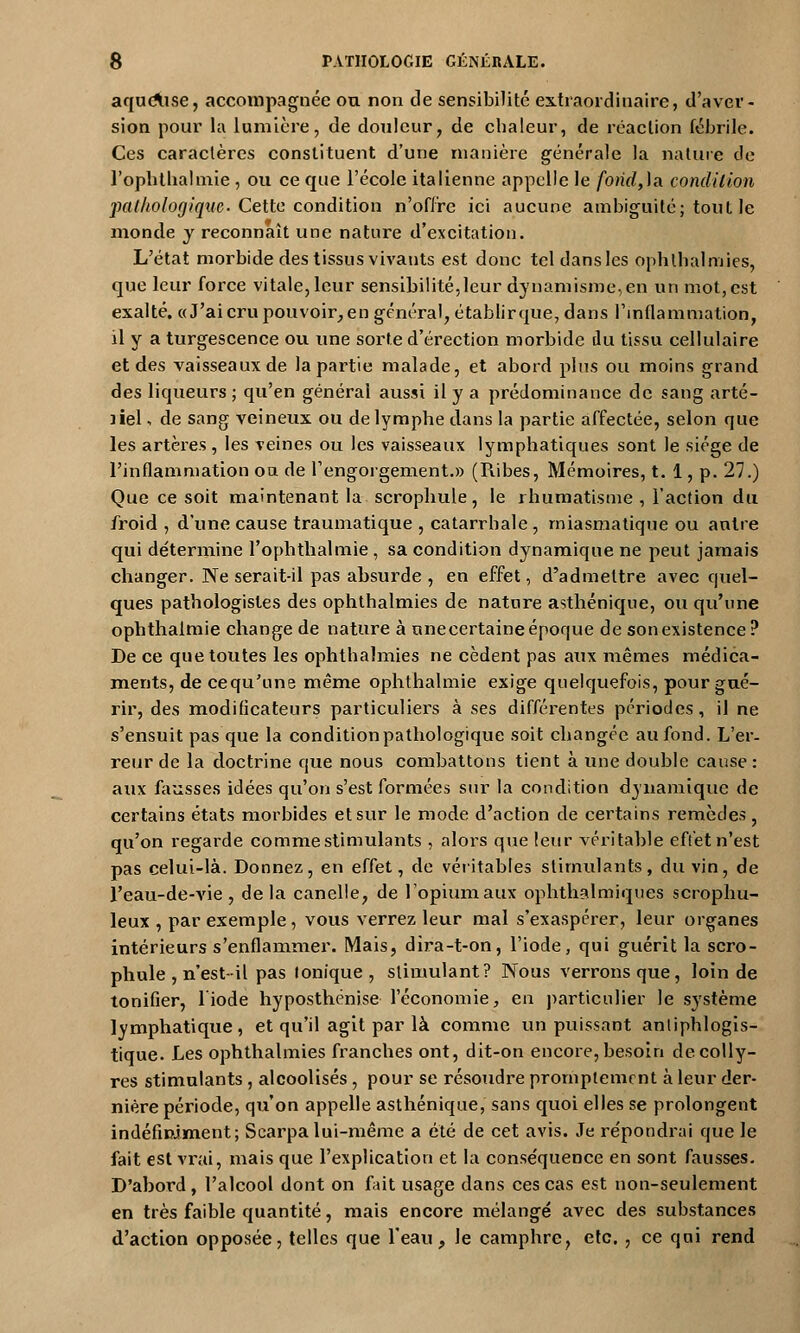 aqueXise, accompagnée ou non de sensibilité extraordinaire, d'aver- sion pour la lumière, de douleur, de chaleur, de réaction fébrile. Ces caractères constituent d'une manière générale la nature de l'ophthalmie , ou ce que l'école italienne appelle le fondra, condition pathologique. Cette condition n'offre ici aucune ambiguïté; tout le monde y reconnaît une nature d'excitation. L'état morbide des tissus vivants est donc tcldansles ophlhalmies, que leur force vitale, leur sensibilité,leur dynamisme,en un mot, est exalté. «J'ai cru pouvoir, en général, établir que, dans l'inflammation, il y a turgescence ou une sorte d'érection morbide du tissu cellulaire et des vaisseaux de la partie malade, et abord plus ou moins grand des liqueurs ; qu'en général aussi il y a prédominance de sang arté- liel -, de sang veineux ou de lymphe dans la partie affectée, selon que les artères, les veines ou les vaisseaux lymphatiques sont le siège de l'inflammation on de l'engorgement.» (Piibes, Mémoires, t. 1, p. 27.) Que ce soit maintenant la scrophule, le rhumatisme , l'action du froid , d'une cause traumatique , catarrhale , miasmatique ou antre qui détermine l'ophthalmie , sa condition dynamique ne peut jamais changer. Ne serait-il pas absurde , en effet, d'admettre avec quel- ques pathologisles des ophthalmies de nature asthénique, ou qu'une ophthalmie change de nature à unecertaine époque de son existence ? De ce que toutes les ophthalmies ne cèdent pas aux mêmes médica- ments, de cequ'une même ophthalmie exige quelquefois, pour gué- rir, des modificateurs particuliers à ses différentes périodes, il ne s'ensuit pas que la condition pathologique soit changée au fond. L'er- reur de la doctrine que nous combattons tient à une double cause : aux fausses idées qu'on s'est formées sur la condition dynamique de certains états morbides et sur le mode d'action de certains remèdes, qu'on regarde comme stimulants , alors que leur véritable effet n'est pas celui-là. Donnez, en effet, de véritables stirmilants, du vin, de l'eau-de-vie, delà canelle, de l'opium aux ophthalmiques scrophu- leux , par exemple, vous verrez leur mal s'exaspérer, leur organes intérieurs s'enflammer. Mais, dira-t-on, l'iode, qui guérit la scro- phule , n'est-il pas ionique, stimulant? Nous verrons que, loin de tonifier, 1 iode hyposthénise l'économie, en particulier le système lymphatique, et qu'il agit par là comme impuissant antiphlogis- tique. Les ophthalmies franches ont, dit-on encore, besoin de colly- res stimulants , alcoolisés , pour se résoudre promptement à leur der- nière période, qu'on appelle asthénique, sans quoi elles se prolongent indéfiniment; Searpa lui-même a été de cet avis. Je répondrai que le fait est vrai, mais que l'explication et la conséquence en sont fausses. D'abord , l'alcool dont on fait usage dans ces cas est non-seulement en très faible quantité, mais encore mélangé avec des substances d'action opposée, telles que l'eau, Je camphre, etc. , ce qai rend