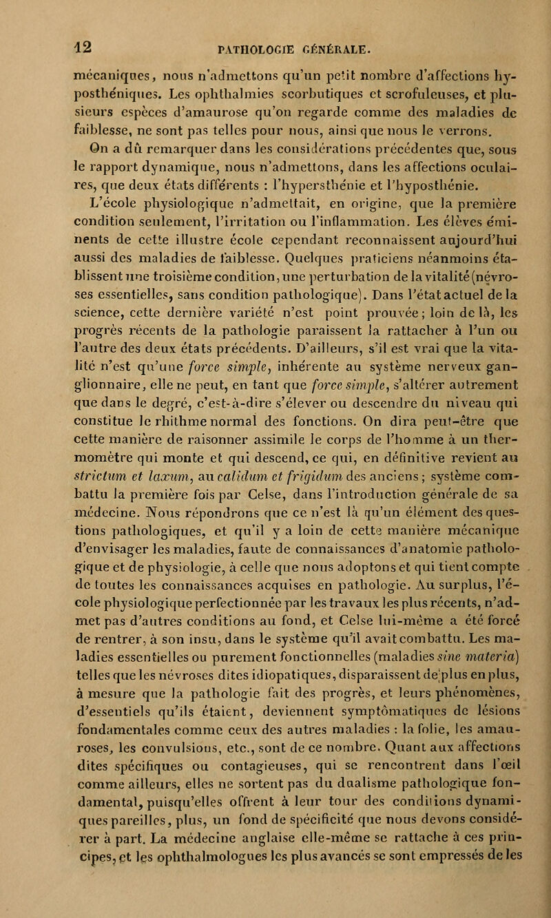 mécaniques, nous n'admettons qu'un petit nombre d'affections hy- posthéniques. Les ophthalmies scorbutiques et scrofuleuses, et plu- sieurs espèces d'amaurose qu'on regarde comme des maladies de faiblesse, ne sont pas telles pour nous, ainsi que nous le verrons. On a dû remarquer dans les considérations précédentes que, sous le rapport dynamique, nous n'admettons, dans les affections oculai- res, que deux états différents : l'hypersthénie et l'hypostbénie. L'école physiologique n'admettait, en origine, que la première condition seulement, l'irritation ou l'inflammation. Les élèves émi- nents de cette illustre école cependant reconnaissent aujourd'hui aussi des maladies de faiblesse. Quelques praticiens néanmoins éta- blissentune troisième condition, une perturbation de la vitalité (névro- ses essentielles, sans condition pathologique). Dans l'étatactuel delà science, cette dernière variété n'est point prouvée; loin de la, les progrès récents de la pathologie paraissent la rattacher à l'un ou l'autre des deux états précédents. D'ailleurs, s'il est vrai que la vita- lité n'est qu'une force simple, inhérente au système nerveux gan- glionnaire, elle ne peut, en tant que force simple, s'altérer autrement que dans le degré, c'est-à-dire s'élever ou descendre du niveau qui constitue le rhithme normal des fonctions. On dira peut-être que cette manière de raisonner assimile le corps de l'homme à un ther- momètre qui monte et qui descend, ce qui, en définitive revient au strictum et laxum, au calidum et frigidum des anciens ; système com- battu la première fois par Celse, dans l'introduction générale de sa médecine. Wons répondrons que ce n'est là qu'un élément des ques- tions pathologiques, et qu'il y a loin de cette manière mécanique d'envisager les maladies, faute de connaissances d'anatomie patholo- gique et de physiologie, à celle que nous adoptons et qui tient compte de toutes les connaissances acquises en pathologie. Au surplus, l'é- cole physiologique perfectionnée par les travaux les plus récents, n'ad- met pas d'autres conditions au fond, et Celse lui-même a été forcé de rentrer, à son insu, dans le système qu'il avait combattu. Les ma- ladies essentielles ou purement fonctionnelles (maladies sine materia) telles que les névroses dites idiopatiques, disparaissent de;plus en plus, à mesure que la pathologie fait des progrès, et leurs phénomènes, d'essentiels qu'ils étaient, deviennent symptômatiques de lésions fondamentales comme ceux des autres maladies : la folie, les aman- roses, les convulsions, etc., sont de ce nombre. Quant aux affections dites spécifiques ou contagieuses, qui se rencontrent dans l'œil comme ailleurs, elles ne sortent pas du dualisme pathologique fon- damental, puisqu'elles offrent à leur tour des condiiions dynami- ques pareilles, plus, un fond de spécificité que nous devons considé- rer à part. La médecine anglaise elle-même se rattache à ces prin- cipes, çt les ophthalmologues les plus avancés se sont empressés de les