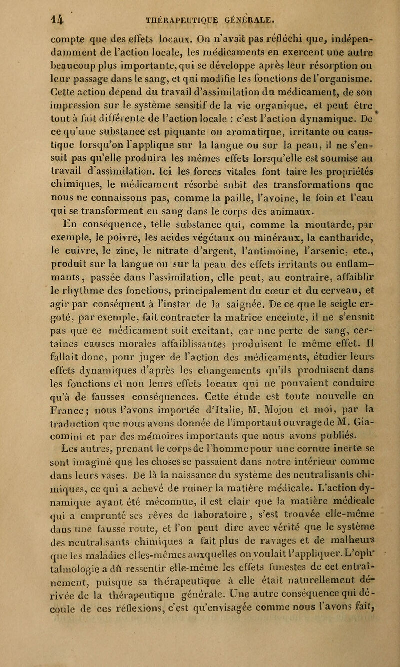 compte que des effets locaux. On n'avait pas réfléchi que, indépen- damment de l'action locale, les médicaments en exercent une autre beaucoup plus importante, qui se développe après leur résorption ou leur passage dans le sang, et qui modifie les fonctions de l'organisme. Cette action dépend du travail d'assimilation du médicament, de son impression sur le système sensitif de la vie organique, et peut être tout à fait différente de l'action locale : c'est l'action dynamique. De ce qu'une substance est piquante ou aromatique, irritante ou caus- tique lorsqu'on l'applique sur la langue ou sur la peau, il ne s'en- suit pas qu'elle produira les mêmes effets lorsqu'elle est soumise au travail d'assimilation. Tci les forces vitales font taire les propriétés chimiques, le médicament résorbé subit des transformations que nous ne connaissons pas, comme la paille, l'avoine, le foin et l'eau qui se transforment en sang dans le corps des animaux. En conséquence, telle substance qui, comme la moutarde, par exemple, le poivre, les acides végétaux ou minéraux, la cantharide, le cuivre, le zinc, le nitrate d'argent, l'antimoine, l'arsenic, etc., produit sur la langue ou sur la peau des effets irritants ou enflam- mants, passée dans l'assimilation, elle peut, au contraire, affaiblir le rbythme des fonctions, principalement du cœur et du cerveau, et agir par conséquent à l'instar de la saignée. De ce que le seigle er- goté, par exemple, fait contracter la matrice enceinte, il ne s'ensuit pas que ce médicament soit excitant, car une perte de sang, cer- taines causes morales affaiblissantes produisent le même effet. Il fallait donc, pour juger de l'action des médicaments, étudier leurs effets dynamiques d'après les changements qu'ils produisent dans les fonctions et non leurs effets locaux qui ne pouvaient conduire qu'à de fausses conséquences. Cette étude est toute nouvelle en France; nous l'avons importe'e d'Italie, M. Mojon et moi, par la traduction que nous avons donnée de l'important ouvrage de M. Gia- comjni et par des mémoires importants que nous avons publiés. Les autres, prenant le corps de l'homme pour une cornue inerte se sont imaginé que les choses se passaient dans notre intérieur comme dans leurs vases. De là la naissance du système des neutralisants chi- miques, ce qui a achevé de ruiner la matière médicale. L'action dy- namique ayant été méconnue, il est clair que la matière médicale qui a emprunte ses rêves de laboratoire , s'est trouvée elle-même daus une fausse route, et l'on peut dire avec vérité que le système des neutralisants chimiques a fait plus de ravages et de malheurs que les maladies elles-mêmes auxquelles on voulait l'appliquer. L'oph- talmologie a dû ressentir elle-même les effets funestes de cet entraî- nement, puisque sa thérapeutique à elle était naturellement dé- rivée de la thérapeutique générale. Une autre conséquence qui dé- coule de ces réflexions, c'est qu'envisagée comme nous l'avons fait,