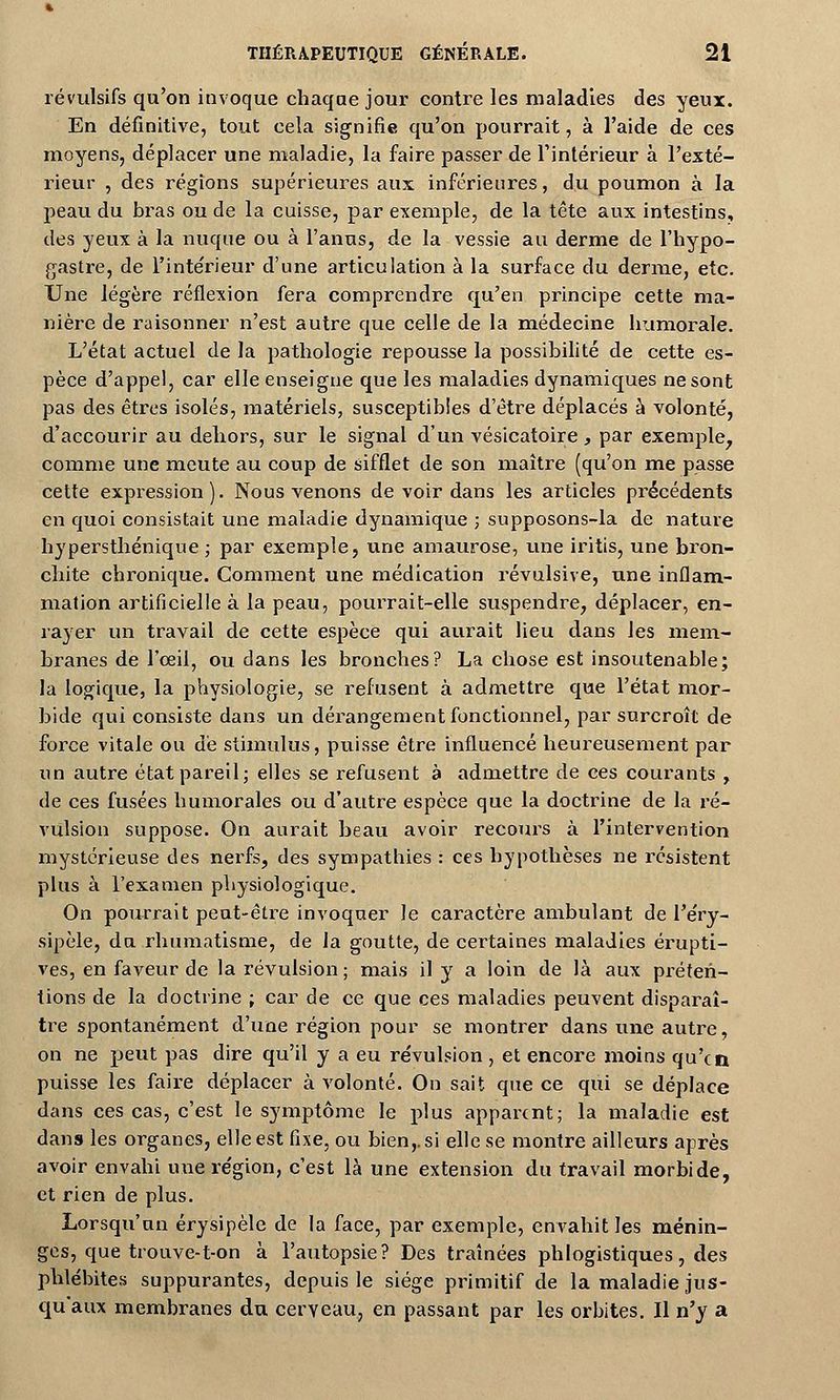 révulsifs qu'on invoque chaqae jour contre les maladies des yeux. En définitive, tout cela signifie qu'on pourrait, à l'aide de ces moyens, déplacer une maladie, la faire passer de l'intérieur à l'exté- rieur , des régions supérieures aux inférieures, du poumon à la peau du bras ou de la caisse, par exemple, de la tête aux intestins, des yeux à la nuque ou à l'anus, de la vessie au derme de l'hypo- gastre, de l'intérieur d'une articulation à la surface du derme, etc. Une légère réflexion fera comprendre qu'en principe cette ma- nière de raisonner n'est autre que celle de la médecine humorale. L'état actuel de la pathologie repousse la possibilité de cette es- pèce d'appel, car elle enseigne que les maladies dynamiques ne sont pas des êtres isolés, matériels, susceptibles d'être déplacés à volonté, d'accourir au dehors, sur le signal d'un vésicatoire, par exemple, comme une meute au coup de sifflet de son maître (qu'on me passe cette expression). Nous venons de voir dans les articles précédents en quoi consistait une maladie dynamique ; supposons-la de nature hypersthénique ; par exemple, une amaurose, une iritis, une bron- chite chronique. Comment une médication révulsive, une inflam- mation artificielle à la peau, pourrait-elle suspendre, déplacer, en- rayer un travail de cette espèce qui aurait lieu dans les mem- branes de l'oeil, ou dans les bronches? La chose est insoutenable; la logique, la physiologie, se refusent à admettre que l'état mor- bide qui consiste dans un dérangement fonctionnel, par surcroît de force vitale ou dé stimulus, puisse être influencé heureusement par un autre état pareil; elles se refusent à admettre de ces courants , de ces fusées humorales ou d'autre espèce que la doctrine de la ré- vulsion suppose. On aurait beau avoir recours à l'intervention mystérieuse des nerfs, des sympathies : ces hypothèses ne résistent plus à l'examen physiologique. On pourrait peut-être invoquer le caractère ambulant de l'éry- sipèle, du rhumatisme, de la goutte, de certaines maladies érupti- ves, en faveur de la révulsion ; mais il y a loin de là aux préten- tions de la doctrine ; car de ce que ces maladies peuvent disparaî- tre spontanément d'une région pour se montrer dans une autre, on ne peut pas dire qu'il y a eu révulsion , et encore moins qu'en puisse les faire déplacer à volonté. On sait que ce qui se déplace dans ces cas, c'est le symptôme le plus apparent; la maladie est dans les organes, elle est fixe, ou bien,, si elle se montre ailleurs après avoir envahi une région, c'est là une extension du travail morbide, et rien de plus. Lorsqu'un érysipèle de la face, par exemple, envahit les ménin- ges, que trouve-t-on à l'autopsie? Des traînées phlogistiques, des phlébites suppurantes, depuis le siège primitif de la maladie jus- qu'aux membranes du cerveau, en passant par les orbites. Il n'y a