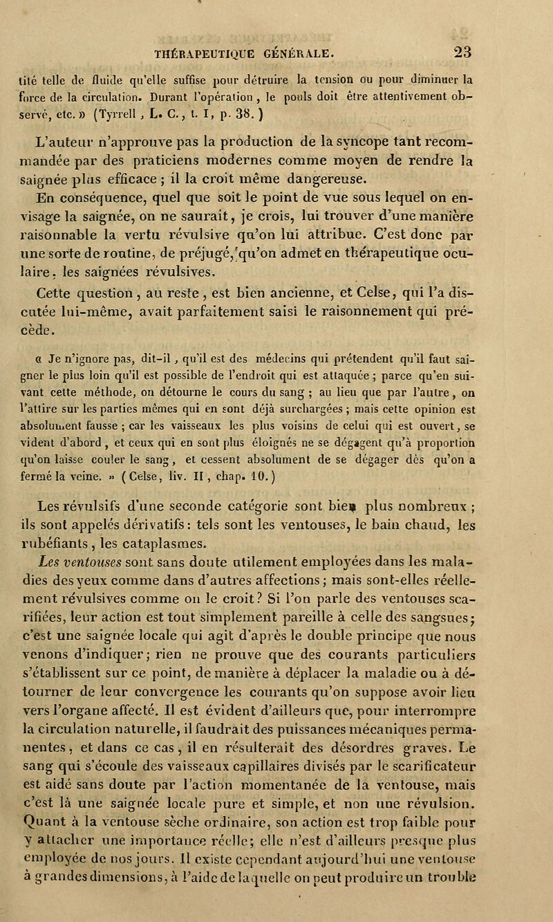 lité telle de fluide qu'elle suffise pour détruire la tension ou pour diminuer la force de la circulation. Durant l'opération , le pouls doit être attentivement ob- servé, etc. » (Tyrrell ,1, C.,\. ï, p. 38. ) L'auteur n'approuve pas la production de la syncope tant recom- mandée par des praticiens modernes comme moyen de rendre la saignée plus efficace ; il la croit même dangereuse. En conséquence, quel que soit le point de vue sous lequel on en- visage la saignée, on ne saurait, je crois, lui trouver d'une manière raisonnable la vertu révulsive qu'on lui attribue. C'est donc par une sorte de routine, de préjugé,'qu'on admet en the'rapeutique ocu- laire, les saignées révulsives. Cette question , au reste , est bien ancienne, et Celse, qui l'a dis- cutée lui-même, avait parfaitement saisi le raisonnement qui pré- cède. C( Je n'ignore pas, dit-il, qu'il est des médecins qui prétendent qu'il faut sai- gner le plus loin qu'il est possible de l'endroit qui est attaquée ; parce qu'en sui- vant cette méthode, on détourne le cours du sang ; au lieu que par l'autre, on l'attire sur les parties mêmes qui en sont déjà surchargées ; mais cette opinion est absolument fausse ; car les vaisseaux les plus voisins de celui qui est ouvert, se vident d'abord, et ceux qui en sont plus éloignés ne se dégagent qu'à proportion qu'on laisse couler le sang, et cessent absolument de se dégager dès qu'on a fermé la veine. » (Celse, liv. II, chap. 10.) Les révulsifs d'une seconde catégorie sont bieç plus nombreux; ils sont appelés dérivatifs: tels sont les ventouses, le bain cbaud, les rubéfiants, les cataplasmes. Les ventouses sont sans doute utilement employées dans les mala- dies des yeux comme dans d'autres affections; mais sont-elles réelle- ment révulsives comme on le croit ? Si l'on parle des ventouses sca- rifiées, leur action est tout simplement pareille à celle des sangsues; c'est une saignée locale qui agit d'après le double principe que nous venons d'indiquer; rien ne prouve que des courants particuliers s'établissent sur ce point, de manière à déplacer la maladie ou à dé- tourner de leur convergence les courants qu'on suppose avoir lieu vers l'organe affecté. Il est évident d'ailleurs que, pour interrompre la circulation naturelle, il faudrait des puissances mécaniques perma- nentes , et dans ce cas, il en résulterait des désordres graves. Le sang qui s'écoule des vaisseaux capillaires divisés par le scarificateur est aidé sans doute par l'action momentanée de la ventouse, mais c'est là une saignée locale pure et simple, et non une révulsion. Quant à la ventouse sèche ordinaire, son action est trop faible pour y attacher une importance réelle; elle n'est d'ailleurs presque plus employée de nos jours. Il existe cependant aujourd'hui une ventouse à grandes dimensions, à l'aide de laquelle on peut produire un trouble