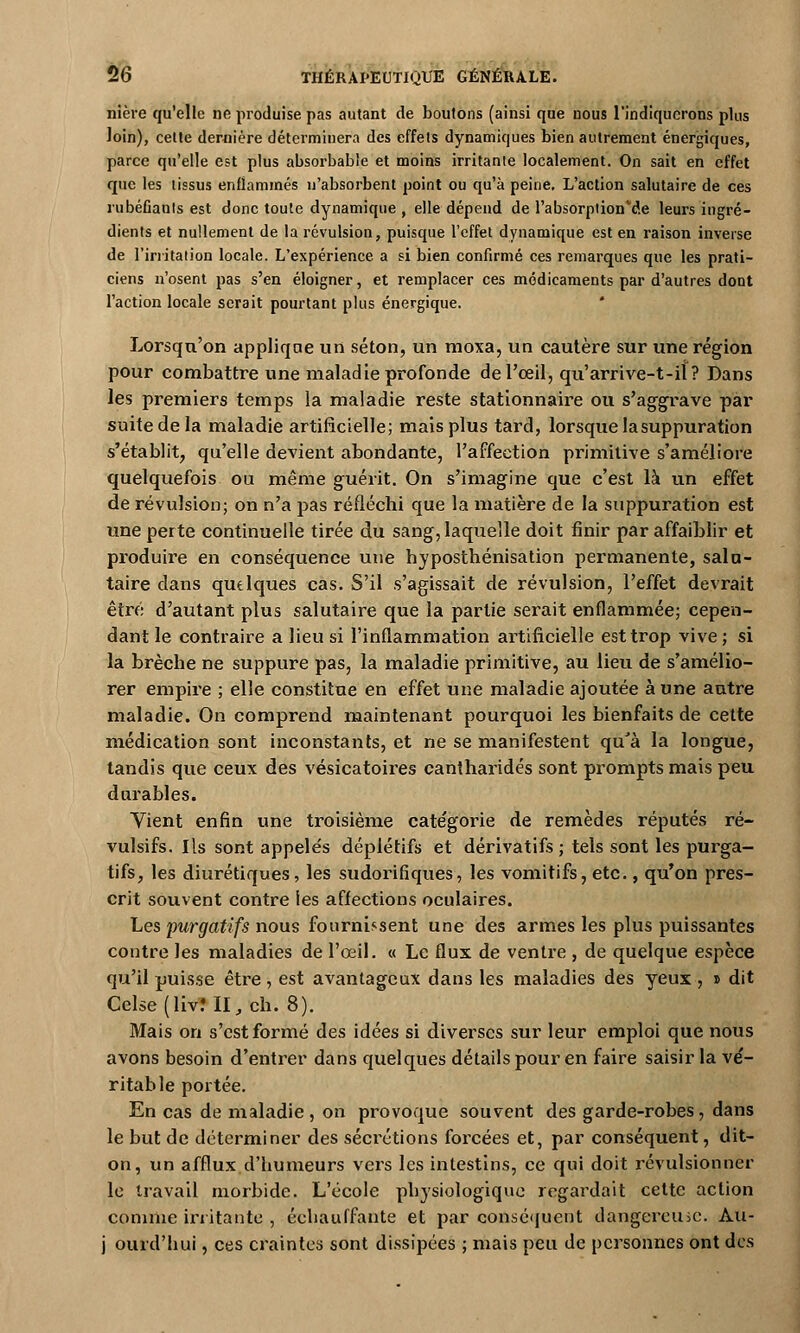 nière qu'elle ne produise pas autant de boutons (ainsi que nous l'indiquerons plus loin), celte dernière déterminera des effets dynamiques bien autrement énergiques, parce qu'elle est plus absorbable et moins irritante localement. On sait en effet que les tissus enflammés n'absorbent point ou qu'à peine. L'action salutaire de ces rubéfiants est donc toute dynamique , elle dépend de l'absorption^e leurs ingré- dients et nullement de la révulsion, puisque l'effet dynamique est en raison inverse de l'irritation locale. L'expérience a si bien confirmé ces remarques que les prati- ciens n'osent pas s'en éloigner, et remplacer ces médicaments par d'autres dont l'action locale serait pourtant plus énergique. Lorsqu'on applique un séton, un moxa, un cautère sur une région pour combattre une maladie profonde de l'œil, qu'arrive-t-il? Dans les premiers temps la maladie reste stationnaire ou s'aggrave par suite de la maladie artificielle; mais plus tard, lorsque la suppuration s'établit, qu'elle devient abondante, l'affection primitive s'améliore quelquefois ou même guérit. On s'imagine que c'est là un effet de révulsion; on n'a pas réfléchi que la matière de la suppuration est une perte continuelle tirée du sang, laquelle doit finir par affaiblir et produire en conséquence une hyposthénisation permanente, salu- taire dans quelques cas. S'il s'agissait de révulsion, l'effet devrait être d'autant plus salutaire que la partie serait enflammée; cepen- dant le contraire a lieu si l'inflammation artificielle est trop vive; si la brèche ne suppure pas, la maladie primitive, au lieu de s'amélio- rer empire ; elle constitue en effet une maladie ajoutée aune autre maladie. On comprend maintenant pourquoi les bienfaits de cette médication sont inconstants, et ne se manifestent qu'à la longue, tandis que ceux des vésicatoires cantharidés sont prompts mais peu durables. Vient enfin une troisième cate'gorie de remèdes réputés ré- vulsifs. Ils sont appelés déplétifs et dérivatifs; tels sont les purga- tifs, les diurétiques, les sudorifiques, les vomitifs, etc., qu'on pres- crit souvent contre ies affections oculaires. Les purgatifs nous fournissent une des armes les plus puissantes contre les maladies de l'œil. « Le flux de ventre , de quelque espèce qu'il puisse être , est avantageux dans les maladies des yeux , » dit Celse(liv?II,ch. 8). Mais on s'est formé des idées si diverses sur leur emploi que nous avons besoin d'entrer dans quelques détails pour en faire saisir la ve'- ritable portée. En cas de maladie , on provoque souvent des garde-robes, dans le but de déterminer des sécrétions forcées et, par conséquent, dit- on, un afflux d'humeurs vers les intestins, ce qui doit révulsionner le travail morbide. L'école physiologique regardait cette action comme irritante , échauffante et par conséquent dangereuse. Àu- j ourd'hui, ces craintes sont dissipées ; mais peu de personnes ont des