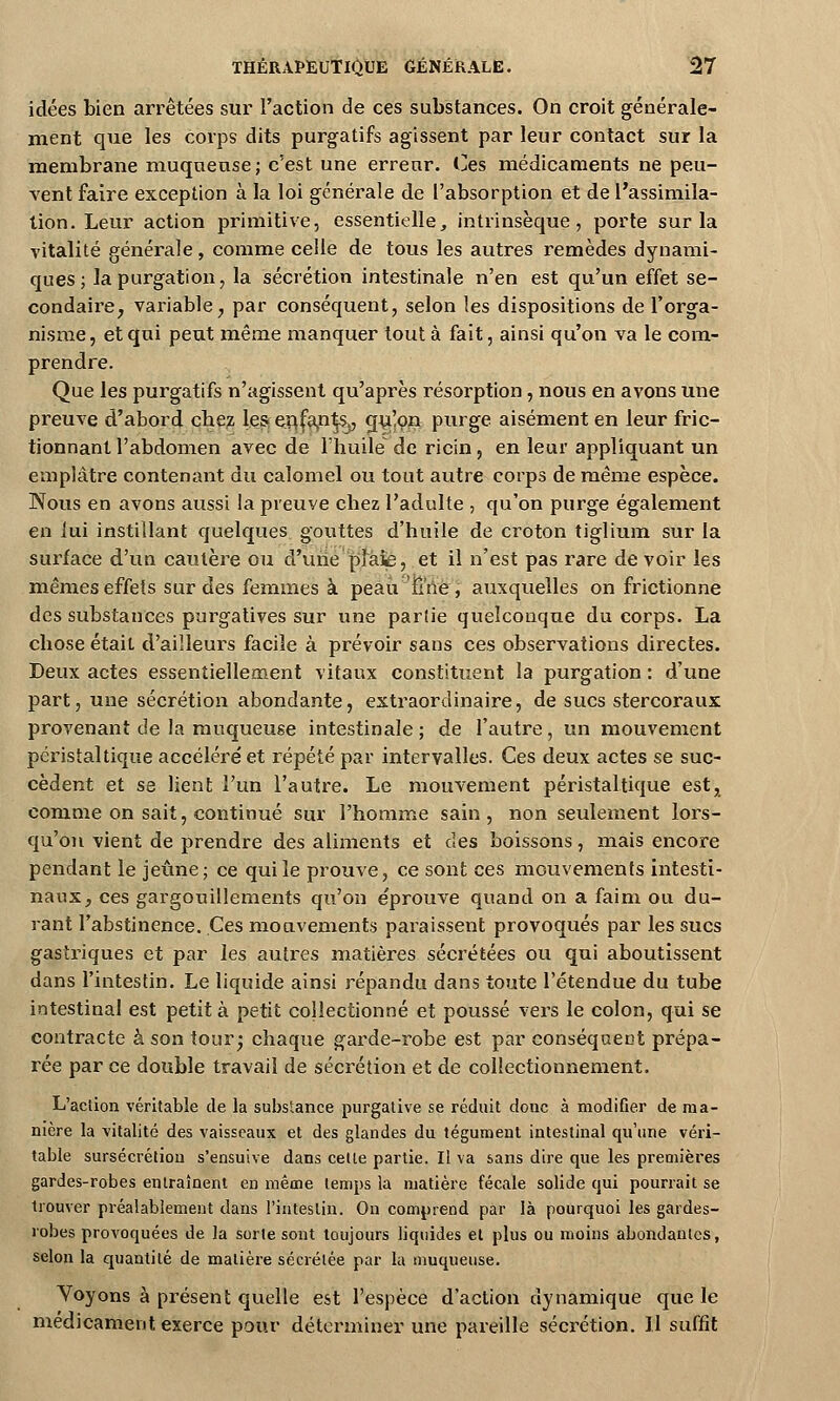 idées bien arrêtées sur l'action de ces substances. On croit générale- ment que les corps dits purgatifs agissent par leur contact sur la membrane muqueuse ; c'est une erreur. Ces médicaments ne peu- vent faire exception à la loi générale de l'absorption et de l'assimila- tion. Leur action primitive, essentielle, intrinsèque, porte sur la vitalité générale, comme celle de tous les autres remèdes dynami- ques; lapurgation, la sécrétion intestinale n'en est qu'un effet se- condaire, variable, par conséquent, selon les dispositions de l'orga- nisme, et qui peut même manquer tout à fait, ainsi qu'on va le com- prendre. Que les purgatifs n'agissent qu'après résorption, nous en avons une preuve d'abord cbez les enfants,, qu!on purge aisément en leur fric- tionnant l'abdomen avec de l'huile de ricin, en leur appliquant un emplâtre contenant du calomel ou tout autre corps de même espèce. Nous en avons aussi !a preuve chez l'adulte , qu'on purge également en lui instillant quelques gouttes d'huile de croton tiglium sur la surface d'un cautère ou d'une'plaie, et il n'est pas rare de voir les mêmes effets sur des femmes à peau fine, auxquelles on frictionne des substances pur-gatives sur une partie quelconque du corps. La chose était d'ailleurs facile à prévoir sans ces observations directes. Deux actes essentiellement vitaux constituent la purgation : d'une part, une sécrétion abondante, extraordinaire, de sucs stercoraux provenant de la muqueuse intestinale; de l'autre, un mouvement péristaltique accéléré et répété par intervalles. Ces deux actes se suc- cèdent et se lient l'un l'autre. Le mouvement péristaltique est, comme on sait, continué sur l'homme sain, non seulement lors- qu'on vient de prendre des aliments et des boissons, mais encore pendant le jeûne; ce qui le prouve, ce sont ces mouvements intesti- naux, ces gargouillements qu'on éprouve quand on a faim ou du- rant l'abstinence. Ces mouvements paraissent provoqués par les sucs gastriques et par les autres matières sécrétées ou qui aboutissent dans l'intestin. Le liquide ainsi répandu dans toute l'étendue du tube intestinal est petit à petit collectionné et poussé vers le colon, qui se contracte à son tour • chaque garde-robe est par conséquent prépa- rée par ce double travail de sécrétion et de collectionnement. L'action véritable de la substance purgative se réduit donc à modifier de ma- nière la vitalité des vaisseaux et des glandes du tégument intestinal qu'une véri- table sursécrétion s'ensuive dans cette partie. Il va sans dire que les premières gardes-robes entraînent en même temps la matière fécale solide qui pourrait se trouver préalablement dans l'intestin. On comprend par là pourquoi les gardes- robes provoquées de la sorte sont toujours liquides et plus ou moins abondantes, selon la quantité de matière sécrétée par la muqueuse. Voyons à présent quelle est l'espèce d'action dynamique que le médicament exerce pour déterminer une pareille sécrétion. Il suffit