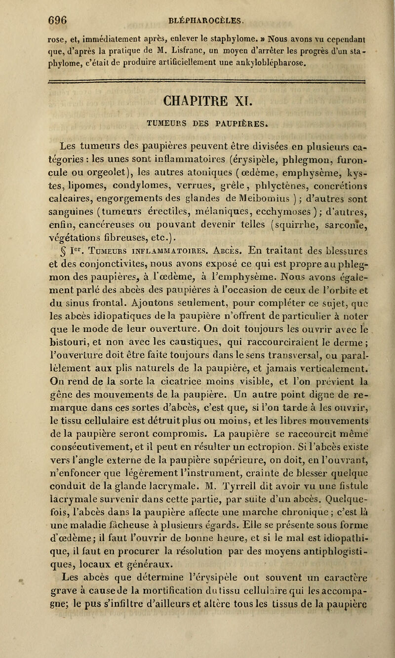 rose, et, immédiatement après, enlever le staphylome. » Nous avons vu cependant que, d'après la pratique de M. Lisfranc, un moyen d'arrêter les progrès d'un sta- phylome, c'était de produire artificiellement une ankyloblépharose. CHAPITRE XL TUMEURS DES PAUPIÈRES. Les tumeurs des paupières peuvent être divisées en plusieurs ca- tégories : les unes sont inflammatoires (érysipèle, phlegmon, furon- cule ou orgeolet), les autres atoniques (œdème, emphysème, kys- tes, lipomes, condylomes, verrues, grêle, phlyctènes, concrétions calcaires, engorgements des glandes de Meibomius ) ; d'autres sont sanguines (tumeurs érectiles, mélaniques, ecchymoses); d'autres, enfin, cancéreuses ou pouvant devenir telles (squirrhe, sarcoine, végétations fibreuses, etc.). § Ier. Tumeurs inflammatoires. Abcès. En traitant des blessures et des conjonctivites, nous avons exposé ce qui est propre au phleg- mon des paupières, à l'oedème, à l'emphysème. Nous avons égale- ment parlé des abcès des paupières à l'occasion de ceux de l'orbite et du sinus frontal. Ajoutons seulement, pour compléter ce sujet, que les abcès idiopatiques de la paupière n'offrent de particulier à noter que le mode de leur ouverture. On doit toujours les ouvrir avec le bistouri, et non avec les caustiques, qui raccourciraient le derme ; l'ouverture doit être faite toujours dans le sens transversal, ou paral- lèlement aux plis naturels de la paupière, et jamais verticalement. On rend de la sorte la cicatrice moins visible, et l'on prévient la gêne des mouvements de la paupière. Un autre point digne de re- marque dans ces sortes d'abcès, c'est que, si i'on tarde à les ouvrir, le tissu cellulaire est détruit plus ou moins, et les libres mouvements de la paupière seront compromis. La paupière se raccourcit même consécutivement, et il peut en résulter un ectropion. Si l'abcès existe vers l'angle externe de la paupière supérieure, on doit, en l'ouvrant, n'enfoncer que légèrement l'instrument, crainte de blesser quelque conduit de la glande lacrymale. M. Tyrrell dit avoir vu une fistule lacrymale survenir dans cette partie, par suite d'un abcès. Quelque- fois, l'abcès dans la paupière affecte une marche chronique ; c'est là une maladie fâcheuse à plusieurs égards. Elle se présente sous forme d'oedème; il faut l'ouvrir de bonne heure, et si le mal est idiopathi- que, il faut en procurer la re'solution par des moyens antiphlogisti- ques, locaux et généraux. Les abcès que détermine l'érysipèle ont souvent un caractère grave à cause de là mortification du tissu cellulaire qui les accompa- gne; le pus s'infiltre d'ailleurs et altère tous les tissus de la paupière