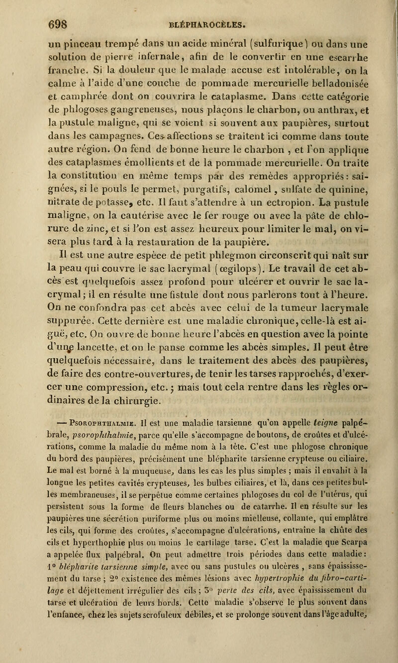 un pinceau trempé dans un acide minéral (sulfurique) ou dans une solution de pierre infernale, afin de le convertir en une escanhe franche. Si la douleur que le malade accuse est intolérable, on la calme à l'aide d'une couche de pommade mercurielle belladonisée et camphrée dont on couvrira le cataplasme. Dans cette catégorie de phlogoses gangreneuses, nous plaçons le charbon, ou anthrax, et la pustule maligne, qui se voient si souvent aux paupières, surtout dans les campagnes. Ces-affeclioDS se traitent ici comme clans toute autre région. On fend de bonne heure le charbon , et Ton applique des cataplasmes émollients et de la pommade mercurielle. On traite la constitution en même temps par des remèdes appropriés : sai- gnées, si le pouls le permet, purgatifs, calomel, sulfate de quinine, nitrate de potasse, etc. Il faut s'attendre à un ectropion. La pustule maligne, on la cautérise avec le fer rouge ou avec la pâte de chlo- rure de zinc, et si Ton est assez heureux pour limiter le mal, on vi- sera plus lard à la restauration de la paupière. Il est une autre espèce de petit phlegmon circonscrit qui naît sur la peau qui couvre le sac lacrymal (cegilops). Le travail de cet ab- cès est quelquefois assez profond pour ulcérer et ouvrir le sac la- crymal ; il en résulte une fistule dont nous parlerons tout à l'heure. On ne confondra pas cet abcès avec celui de la tumeur lacrymale suppurée. Cette dernière est une maladie chronique, celle-là est ai- guë, etc. On ouvre de bonne heure l'abcès en question avec la pointe d'unie lancette, et on le panse comme les abcès simples. Il peut être quelquefois nécessaire, dans le traitement des abcès des paupières, de faire des contre-ouvertures, de tenir les tarses rapprochés, d'exer- cer une compression, etc. j mais tout cela rentre dans les règles or- dinaires de la chirurgie. — Psorophthaxmie. Il est une maladie tarsienne qu'on appelle teigne palpé- brale, psorophthalmie, parce qu'elle s'accompagne déboutons, de croûtes et d'ulcé- rations, comme la maladie du même nom à la tête. C'est une phlogose chronique du bord des paupières, précisément une blépharite tarsienne crypteuse ou ciliaire. Le mal est borné à la muqueuse, dans les cas les plus simples ; mais il envahit à la longue les petites cavités crypteuses, les bulbes ciliaires, et là, dans ces petites bul- les membraneuses, il se perpétue comme certaines phlogoses du col de l'utérus, qui persistent sous la forme de fleurs blanches ou de catarrhe. Il en résulte sur les paupières une sécrétion puriforme plus ou moins mielleuse, collante, qui emplâtre les cils, qui forme des croûtes, s'accompagne d'ulcérations, entraîne la chute des cils et hyperthophie plus ou moins le cartilage tarse. C'est la maladie que Scarpa a appelée flux palpébral. On peut admettre trois périodes dans cette maladie: 1° blépharite tarsienne simple, avec ou sans pustules ou ulcères , sans épaississe- ment du tarse ; 2° existence des mêmes lésions avec hijperlrophie du Jibro-carti- lage et déjettement irrégulier des cils; 5° perle des cils, avec épaississemenl du tarse et ulcération de leurs bords. Cette maladie s'observe le plus souvent dans l'enfance, chez les sujets scrofuleux débiles, et se prolonge souvent dans l'âge adulte,