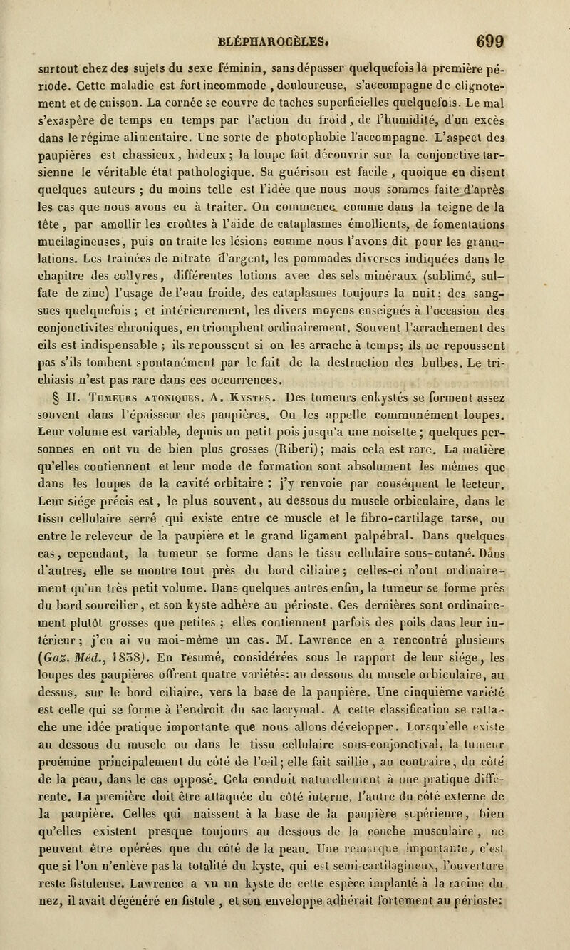 surtout chez des sujets du sexe féminin, sans dépasser quelquefois la première pé- riode. Cette maladie est fort incommode , douloureuse, s'accompagne de clignote- ment et de cuisson. La cornée se couvre de taches superficielles quelquefois. Le mal s'exaspère de temps en temps par l'action du froid, de l'humidité, d'un excès dans le régime alimentaire. Une sorte de pbolophobie l'accompagne. L'aspect des paupières est chassieux, hideux; la loupe fait découvrir sur la conjonctive lar- sienne le véritable état pathologique. Sa guérison est facile , quoique en disent quelques auteurs ; du moins telle est l'idée que nous nous sommes faite d'après les cas que nous avons eu à traiter. On commença comme dans la teigne de la tête , par amollir les croûtes à l'aide de cataplasmes émollients, de fomentations mucilagineuses, puis on traite les lésions comme nous l'avons dit pour les granu- lations. Les trainées de nitrate d'argent, les pommades diverses indiquées dans le chapitre des collyres, différentes lotions avec des sels minéraux (sublimé, sul- fate de zinc) l'usage de l'eau froide, des cataplasmes toujours la nuit; des sang- sues quelquefois ; et intérieurement, les divers moyens enseignés à l'occasion des conjonctivites chroniques, en triomphent ordinairement. Souvent l'arrachement des cils est indispensable ; ils repoussent si on les arrache à temps; ils ue repoussent pas s'ils tombent spontanément par le fait de la destruction des bulbes. Le tri- chiasis n'est pas rare dans ces occurrences. § II. Tumeurs atoniques. A. Kystes. Des tumeurs enkystés se forment assez souvent dans l'épaisseur des paupières. On les appelle communément loupes. Leur volume est variable, depuis uu petit pois jusqu'à une noisette ; quelques per- sonnes en ont vu de bien plus grosses (Riberi) ; mais cela est rare. La matière qu'elles contiennent et leur mode de formation sont absolument les mêmes que dans les loupes de la cavité orbitaire : j'y renvoie par conséquent le lecteur. Leur siège précis est, le plus souvent, au dessous du muscle orbiculaire, dans le lissu cellulaire serré qui existe entre ce muscle et le fibro-carlilage tarse, ou entre le releveur de la paupière et le grand ligament palpébral. Dans quelques cas, cependant, la tumeur se forme dans le tissu cellulaire sous-cutané. Dans d'autres, elle se montre tout près du bord ciliaire ; celles-ci n'ont ordinaire- ment qu'un très petit volume. Dans quelques autres enfin, la tumeur se forme près du bord sourcilier, et son kyste adhère au périoste. Ces dernières sont ordinaire- ment plutôt grosses que petites ; elles contiennent parfois des poils dans leur in- térieur ; j'en ai vu moi-même un cas. M. Lawrence en a rencontré plusieurs [Gaz. Méd., 1S58J. En résumé, conside'rées sous le rapport de leur siège, les loupes des paupières offrent quatre variétés: au dessous du muscle orbiculaire, au dessus, sur le bord ciliaire, vers la base de la paupière. Une cinquième variété est celle qui se forme à l'endroit du sac lacrymal. A cette classification se ratta- che une idée pratique importante que nous allons développer. Lorsqu'elle existe au dessous du muscle ou dans le tissu cellulaire sous-conjonctival, la tumeur proémine principalement du côté de l'œil ; elle fait saillie , au contraire, du côté de la peau, dans le cas opposé. Cela conduit naturellement à une pratique diffé- rente. La première doit être attaquée du côté interne, l'autre du côté externe de la paupière. Celles qui naissent à la base de la paupière supérieure, bien qu'elles existent presque toujours au dessous de la couche musculaire , ne peuvent être opérées que du côté de la peau. Une remarque importante, c'est que si l'on n'enlève pas la totalité du kyste, qui est semi-cartilagineux, l'ouverture reste fisluleuse. Lawrence a vu un kyste de cette espèce implanté à la racine du nez, il avait dégénéré en fistule , et son enveloppe adhérait fortement au périoste: