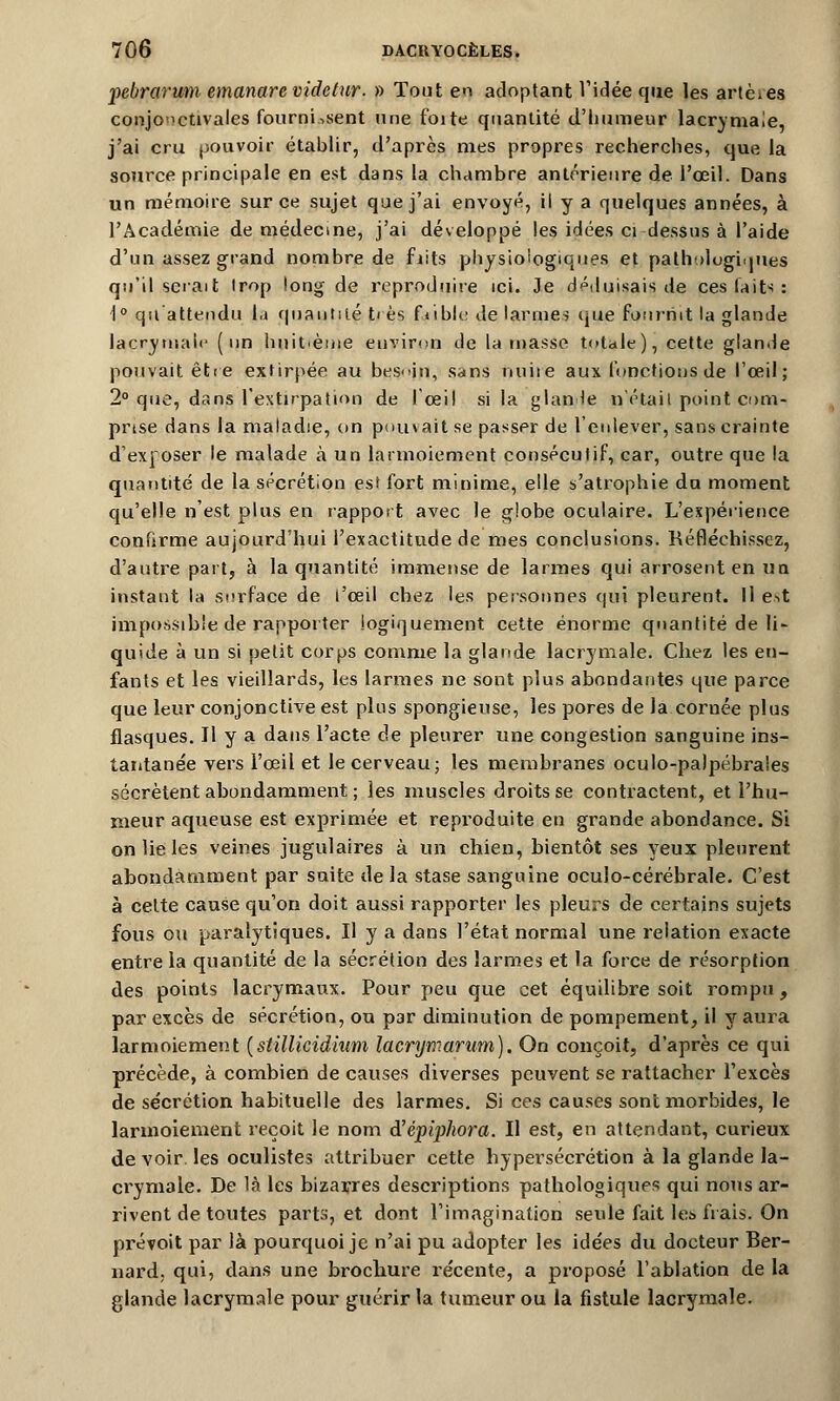 pebrarum emanarevidctur. » Tout en adoptant l'idée que les artères conjonctivales fournissent une foite quantité d'humeur lacrymale, j'ai cru pouvoir établir, d'après mes propres recherches, que la source principale en est dans la chambre antérieure de l'œil. Dans un mémoire sur ce sujet que j'ai envoyé, il y a quelques années, à l'Académie de médecine, j'ai développé les idées ci dessus à l'aide d'un assez grand nombre de fiits physiologiques et pathologiques qu'il serait trop long de reproduire ici. Je déduisais de ces faits : 1° qu'attendu la quantité très fVibk: de larmes que fournit la glande lacrymale (un huitième environ de la niasse totale), cette glande pouvait être extirpée au bes<>in, sans nuire aux fonctions de l'œil; 2° que, dans l'extirpation de l'œil si la glande n'était point com- prise dans la maladie, on pouvait se passer de l'enlever, sans crainte d'exposer le malade à un larmoiement consécutif, car, outre que la quantité de la sécrétion est fort minime, elle s'atrophie du moment qu'elle n'est plus en rapport avec le globe oculaire. L'expérience confirme aujourd'hui l'exactitude de mes conclusions. Réfléchissez, d'autre part, à la quantité immense de larmes qui arrosent en un instant la surface de l'œil chez les personnes qui pleurent. Il e->t impossible de rapporter logiquement cette énorme quantité de li- quide à un si petit corps comme la glande lacrymale. Chez les en- fants et les vieillards, les larmes ne sont plus abondantes que parce que leur conjonctive est pins spongieuse, les pores de la cornée plus flasques. H y a dans l'acte de pleurer une congestion sanguine ins- tantanée vers l'œil et le cerveau; les membranes oculo-palpébrales sécrètent abondamment ; les muscles droits se contractent, et l'hu- meur aqueuse est exprimée et reproduite en grande abondance. Si on lie les veines jugulaires à un chien, bientôt ses yeux pleurent abondamment par suite delà stase sanguine oculo-cérébrale. C'est à celte cause qu'on doit aussi rapporter les pleurs de certains sujets fous ou paralytiques. Il y a dans l'état normal une relation exacte entre la quantité de la sécrétion des larmes et la force de résorption des points lacrymaux. Pour peu que cet équilibre soit rompu , par excès de sécrétion, ou par diminution de pompement, il y aura larmoiement (stillicidium lacrymarum). On conçoit, d'après ce qui précède, à combien de causes diverses peuvent se rattacher l'excès de sécrétion habituelle des larmes. Si ces causes sont morbides, le larmoiement reçoit le nom d'épiphora. Il est, en attendant, curieux de voir les oculistes attribuer cette hypersécrétion à la glande la- crymale. De là les bizarres descriptions pathologiques qui nous ar- rivent de toutes parts, et dont l'imagination seule fait les frais. On prévoit par là pourquoi je n'ai pu adopter les ide'es du docteur Ber- nard, qui, dans une brochure récente, a proposé l'ablation de la glande lacrymale pour guérir la tumeur ou la fistule lacrymale.