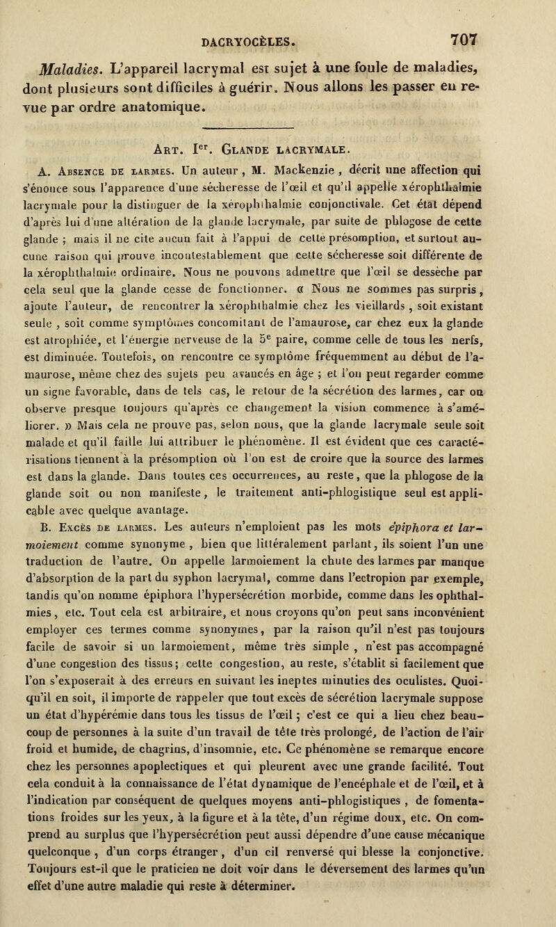 Maladies. L'appareil lacrymal esi sujet à une foule de maladies, dont plusieurs sont difficiles à guérir. Nous allons les passer en re- vue par ordre anatomique. Art. Ier. Glande lacrymale. A. Absence de larmes. Un auteur , M. Mackenzie , décrit une affection qui s'énonce sous l'apparence d'une sécheresse de l'œil et qu'd appelle xérophlhaimie lacrymale pour la distinguer de la xérophihalmie conjonclivale. Cet état dépend d'après lui d'une altération de la glande lacrymale, par suite de pblogose de cette glande ; mais il ne cite aucun fait à l'appui de celte présomption, et surtout au- cune raison qui prouve incontestablement que cette sécheresse soit différente de la xérophthalmii; ordinaire. Nous ne pouvons admettre que l'oeil se dessèche par cela seul que la glande cesse de fonctionner. « Nous ne sommes pas surpris, ajoute l'auteur, de rencontrer la xérophlhaimie chez les vieillards , soit existant seule , soit comme symptômes concomitant de l'amaurose, car chez eux la glande est atrophiée, et l'énergie nerveuse de la 5e paire, comme celle de tous les nerfs, est diminuée. Toutefois, on rencontre ce symptôme fréquemment au début de l'a- maurose, même chez des sujets peu avancés en âge ; et l'on peut regarder comme un signe favorable, dans de tels cas, le retour de !a sécrétion des larmes, car on observe presque toujours qu'après ce changement la vision commence à s'amé- liorer. » Mais cela ne prouve pas, selon nous, que la glande lacrymale seule soit malade et qu'il faille lui attribuer le phénomène. Il est évident que ces caraclé- risalions tiennent à la présomption où l'on est de croire que la source des larmes est dans la glande. Dans toutes ces occurrences, au reste, que la phlogose de la glande soit ou non manifeste, le traitement anti-phlogislique seul est appli- cable avec quelque avantage. B. Excès de larmes. Les auteurs n'emploient pas les mots èpiphora et lar- moiement comme synonyme , bien que littéralement parlant, ils soient l'un une traduction de l'autre. On appelle larmoiement la chute des larmes par manque d'absorption de la part du syphon lacrymal, comme dans l'ectropion par exemple, tandis qu'on nomme èpiphora l'hypersécrétion morbide, comme dans les ophthal- mies, etc. Tout cela est arbitraire, et nous croyons qu'on peut sans inconvénient employer ces termes comme synonymes, par la raison qu'il n'est pas toujours facile de savoir si un larmoiement, même très simple , n'est pas accompagné d'une congestion des tissus; cette congestion, au reste, s'établit si facilement que l'on s'exposerait à des erreurs en suivant les ineptes minuties des oculistes. Quoi- qu'il en soit, il importe de rappeler que tout excès de sécrétion lacrymale suppose un état d'hypérémie dans tous les tissus de l'œil 5 c'est ce qui a lieu chez beau- coup de personnes à la suite d'un travail de tête très prolongé, de l'action de l'air froid et humide, de chagrins, d'insomnie, etc. Ce phénomène se remarque encore chez les personnes apoplectiques et qui pleurent avec une grande facilité. Tout cela conduit à la connaissance de l'état dynamique de l'encéphale et de l'œil, et à l'indication par conséquent de quelques moyens anti-phlogisliques , de fomenta- tions froides sur les yeux, à la figure et à la tète, d'un régime doux, etc. On com- prend au surplus que l'hypersécrétion peut aussi dépendre d'une cause mécanique quelconque , d'un corps étranger, d'un cil renversé qui blesse la conjonctive. Toujours est-il que le praticien ne doit voir dans le déversement des larmes qu'un effet d'une autre maladie qui reste à déterminer.