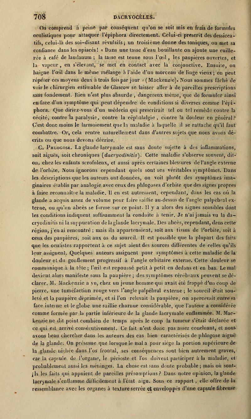 On comprend à peine par conséquent qu'on se soit mis en frais de formules ocnlisliques pour attaquer l'épiphora directement. Celui-ci prescrit des dcssicca- til's, celui-là des soi-disant révulsifs; un troisième donne des toniques, ou met sa confiance dans les opiacés! « Dans une tasse d'eau bouillante on ajoute une cuille- rée à café de laudanum ; la tasse est tenue sous l'œil, les paupières ouvertes, et la vapeur, en s'élevant, se met en contact avec la conjonctive. Ensuile, on baigne l'œil dans le même mélange à l'aide d'un morceau de linge vieux; on peut répéter ces moyens deux à trois fois par jour » ( Mackenzie). Nous sommes fâché de voirie chirurgien estimable de Glascow se laisser aller à de pareilles prescriptions sans fondement. Rien n'est plus absurde , dangereux même, que de formuler ainsi en face d'un symptôme qui peut dépendre de conditions si diverses comme l'épi- phora. Que diriez-vous d'un médecin qui prescrirait tel ou tel remède contre la cécité, contre la paralysie, contre la céphalalgie , contre la douleur en général? C'est donc moins le larmoiement que la maladie à laquelle il se rattache qu'il faut combattre. Or, cela rentre naturellement dans d'autres sujets que nous avons dé- crits ou que nous devons décrire. C. Phlogose. La glande lacrymale est sans doute sujette à des inflammations, soit aiguës, soit chroniques {dacryodinitis). Cette maladie s'observe souvent, dit- on, chez les enfants scrofnleux, et aussi après certaines blessures de l'angle externe de l'orbite. Nous ignorons cependant quels sont ses véritables symptômes. Dans les descriptions que les auteurs ont données, on voit plutôt des symptômes ima- ginaires établis par analogie avec ceux des phlogoses d'orbite que des signes propres à faire reconnaît! e la maladie. Il en est autrement, cependant, dans les cas où la glande a acquis assez de volume pour faire saillie au-dessus de l'angle palpébral ex- terne, ou qu'un abcès se forme sur ce point. Il y a alors des signes sensibles dont les conditions indiquent suffisamment la conduite à tenir. Je n'ai jamais vu la da- cryodinitis ni la suppuration de la glande lacrymale. Des abcès, cependant, dans cette région, j'en ai rencontré ; mais ils appartenaient, soit aux tissus de Porbile, soit à ceux des paupières, soit aux os du sourcil. Il est possible que la plupart des faits que les oculistes rapportent à ce sujet aient des sources différentes de celles qu'ils leur assignent. Quelques auteurs assignent povir symptômes à celle maladie de la douleur et du gonflement progressif à l'angle orbitaire externe. Cette douleur se communique à la tête ; l'œil est repoussé petit à petit en dedans et en bas. Le mal devient alors manifeste sous la paupière ; des symptômes cérébraux peuvent se dé- clarer. M. Mackenzie a vu, chez un jeune homme qui avait été frappé d'un coup de pierre, une tuméfaction rouge vers l'angle palpébral externe; le sourcil était sou- levé et la paupière déprimée, et si l'on relevait la paupière, on apercevait entre sa face interne et le globe une saillie charnue considérable, que l'auteur a considérée comme formée par la partie inférieure de la glande lacrymale enflammée. M. Mac- kenzie ne dit point combien de temps après le coup la tumeur s'était déclarée et ce qui est arrivé consécutivement. Ce fait n'est donc pas assez concluant, et nous avons beau chercher dans les auteurs des cas bien caractérisés de phlogose aiguë de la glande. On présume que lorsque le mal a pour siège la portion supérieure de la glande nichée dans l'os frontal, ses conséquences sont bien autrement graves, car la capsule de l'organe, le périoste et l'os doivent participer à la maladie, et probablement aussi les méninges. La chose est sans doute probable; mais où sonf- jls les faits qui appuient de pareilles présomptions? Dans notre opinion, la glande lacrymale s'cnllamme difficilement à l'état aigu. Sous ce rapport , elle offre de la ressemblance avec les organes à tex,ture serrée et enveloppés d'une capsule fibreuse