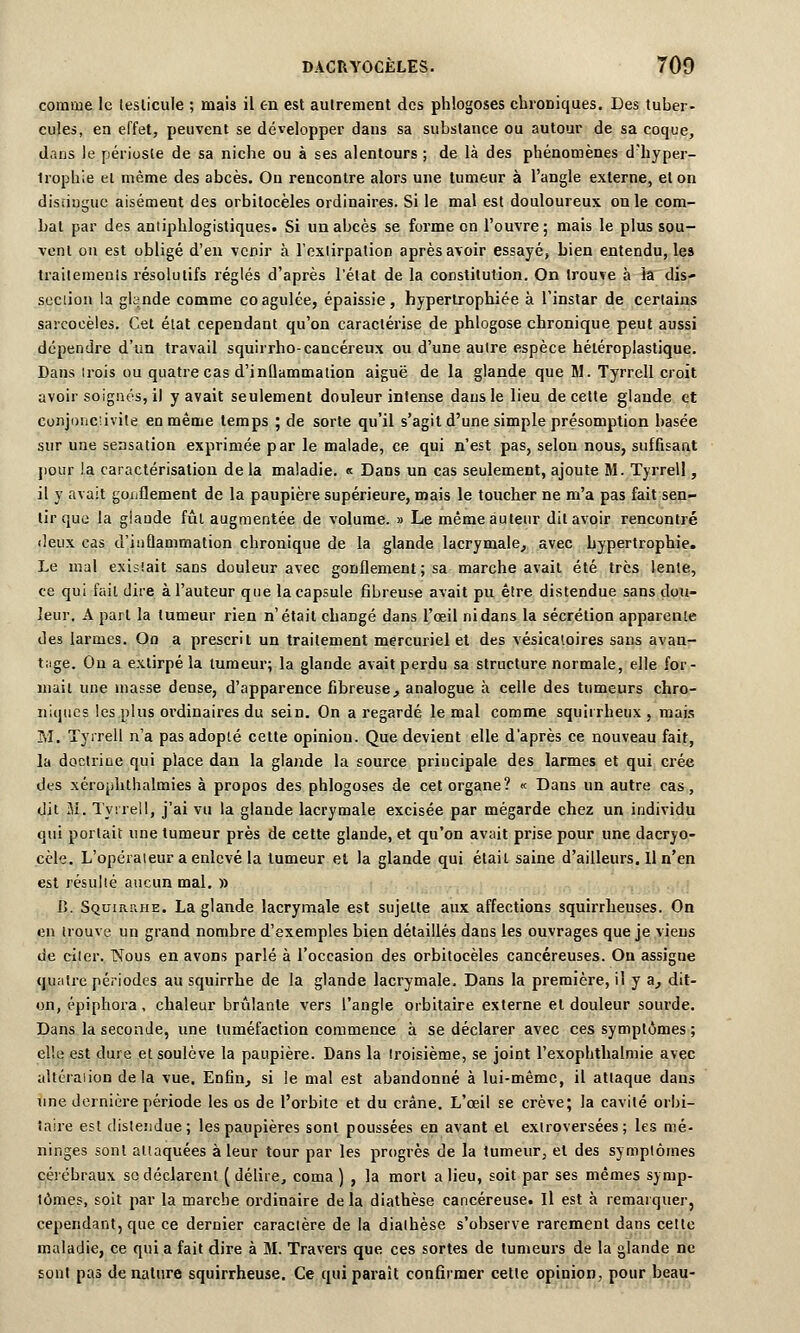 comme le testicule ; mais il en est autrement des phlogoses chroniques. Des tuber- cules, en effet, peuvent se développer dans sa substance ou autour de sa coque, dans le périoste de sa niche ou à ses alentours ; de là des phénomènes d'hyper- Irophie et même des abcès. On rencontre alors une tumeur à l'angle externe, et on distingue aisément des orbitocèles ordinaires. Si le mal est douloureux on le com- bat par des antiphlogistiques. Si un abcès se forme on l'ouvre; mais le plus sou- vent ou est obligé d'en venir à l'extirpation après avoir essayé, bien entendu, les traitements résolutifs réglés d'après l'état de la constitution. On trouve à la dis- section la glande comme coagulée, épaissie, hypertrophiée à l'instar de certains sarcoeèles. Cet état cependant qu'on caractérise de phlogose chronique peut aussi dépendre d'un travail squirrho-cancéreux ou d'une autre espèce hétéroplastique. Dans irois ou quatre cas d'inllammation aiguë de la glande que M. Tyrrell croit avoir soignés, il y avait seulement douleur intense dans le lieu de cette glande et conjonctivite en même temps ; de sorte qu'il s'agit d'une simple présomption basée sur une sensation exprimée par le malade, ce qui n'est pas, selon nous, suffisant pour !a caractérisation de la maladie. « Dans un cas seulement, ajoute M. Tyrrell, il y avait gonflement de la paupière supérieure, mais le toucher ne m'a pas fait sen- tir que la glande fût augmentée de volume. » Le même auteur dit avoir rencontré deux cas d'inflammation chronique de la glande lacrymale, avec hypertrophie. Le mal existait sans douleur avec gonflement ; sa marche avait été très lente, ce qui fait dire à l'auteur que la capsule fibreuse avait pu être distendue sans dou- leur. A part la tumeur rien n'était changé dans l'œil ni dans la sécrétion apparente des larmes. On a prescrit un traitement mercuriel et des vésicatoires sans avan- tage. On a extirpé la tumeur; la glande avait perdu sa structure normale, elle for- mait une masse dense, d'apparence fibreuse, analogue à celle des tumeurs chro- niques les plus ordinaires du sein. On a regardé le mal comme squirrheux , mais M. Tyrrell n'a pas adopté cette opinion. Que devient elle d'après ce nouveau fait, la doctrine qui place dan la glande la source principale des larmes et qui crée des xérojihthalmies à propos des phlogoses de cet organe? « Dans un autre cas, dit M. Tyrrell, j'ai vu la glande lacrymale excisée par mégarde chez un individu qui portait une tumeur près de cette glande, et qu'on avait prise pour une dacryo- cèle. L'opérateur a enlevé la tumeur et la glande qui était saine d'ailleurs. Il n'en est résulté aucun mal. » 1). Squiiuuie. La glande lacrymale est sujette aux affections squirrheuses. On en trouve un grand nombre d'exemples bien détaillés dans les ouvrages que je viens de citer. Nous en avons parlé à l'occasion des orbitocèles cancéreuses. Ou assigne quatre périodes au squirrhe de la glande lacrymale. Dans la première, il y a, dit- on, épiphora, chaleur brûlante vers l'angle orbitaire externe et douleur sourde. Dans la seconde, une tuméfaction commence à se déclarer avec ces symptômes ; elle est dure et soulève la paupière. Dans la troisième, se joint l'exophthalmie avec altéraiion delà vue. Enfin, si le mal est abandonné à lui-même, il attaque dans une dernière période les os de l'orbite et du crâne. L'œil se crève; la cavité orbi- taire est distendue; les paupières sont poussées en avant et exlroversées ; les mé- ninges sont attaquées à leur tour par les progrès de la tumeur, et des symptômes cérébraux so déclarent (délire, coma ) , la mort a lieu, soit par ses mêmes symp- tômes, soit par la marche ordinaire delà diathèse cancéreuse. Il est à remarquer, cependant, que ce dernier caractère de la diathèse s'observe rarement dans cette maladie, ce qui a fait dire à M. Travers que ces sortes de tumeurs de la glande ne sont pas de nature squirrheuse. Ce qui paraît confirmer cette opinion, pour beau-