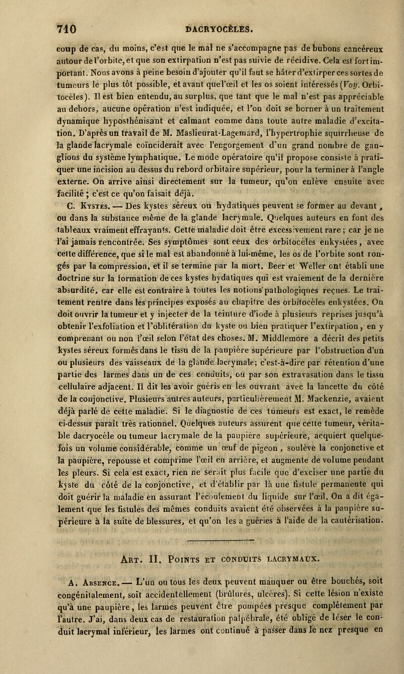 coup de cas, du moins, c'est que le mal ne s'accompagne pas de bubons cancéreux autour de l'orbite, et que son extirpation n'est pas suivie de récidive. Cela est fort im- portant. Nous avons à peine besoin d'ajouter qu'il faut se hâter d'extirper ces sortes de tumeurs le plus tôt possible, et avant quel'œil et les os soient intéressés [Voy. Orbi- tocèles). Il est bien entendu, au surplus, que tant que le mal n'est pas appréciable au dehors, aucune opération n'est indiquée, et l'on doit se berner à un traitement dynamique hyposthénisant et calmant comme dans toute autre maladie d'excita- tion. D'après un travail de M. Maslieurat-Lagemard, l'hypertrophie squirrheuse de la glande lacrymale coïnciderait avec l'engorgement d'un grand nombre de gan- glions du système lymphatique. Le mode opératoire qu'il propose consiste à prati- quer une incision au dessus du rebord orbilaire supérieur, pour la terminer à l'angle externe. On arrive ainsi directement sur la tumeur, qu'on enlève ensuite avec facilité ; c'est ce qu'on faisait déjà. C. Kystes. — Des kystes séreux ou hydatiques peuvent se former au devant, ou dans la substance même de la glande lacrymale. Quelques auteurs en font des tableaux vraiment effrayants. Cette maladie doit être excessivement rare ; car je ne l'ai jamais rencontrée. Ses symptômes sont ceux des orbilocèles enkystées , avec celte différence, que si le mal est abandonné à lui-même, les os de l'orbite sont ron- gés par la compression, et il se termine par la mort. Béer et Weller ont établi une doctrine sur la formation de ces kystes hydatiques qui est vraiement de la dernière absurdité, car elle est contraire à toutes les notions'palhologiques reçues. Le trai- tement rentre dans les principes exposés au chapitre des orbitocèles enkystées. On doit ouvrir la tumeur et y injecter de la teinture d'iode à plusieurs reprises jusqu'à obtenir l'exfoliation et l'oblitération du kyste ou bien pratiquer l'extirpation, en y comprenant ou non l'œil selon l'état des choses. M. Middlemore a décrit des petits kystes séreux formés dans le tissu de la paupière supérieure par l'obstruction d'un ou plusieurs des vaisseaux de la glande lacrymale; c'est-à-dire par rétention d'une partie des larmes dans un de ces conduits, ou par son extravasation dans le tissu cellulaire adjacent. Il dit les avoir guéris en les ouvrant avec la lancette du côté de la conjonctive. Plusieurs autres auteurs, particulièrement M. Mackenzie, avaient déjà parlé de cette maladie. Si le diagnostic de ces tumeurs est exact, le remède ci-dessus paraît très rationnel. Quelques auteurs assurent que cette tumeur, vérita- ble dacryocèle ou tumeur lacrymale de la paupière supérieure, acquiert quelque- fois un volume considérable, comme un œuf de pigeon , soulève la conjonctive et la paupière, repousse et comprime l'œil en arrière, et augmente de volume pendant les pleurs. Si cela est exact, rien ne serait plus facile que d'exciser une partie du kyste du côté de la conjonctive, et d'établir par là une fistule permanente qui doit guérir la maladie en assurant l'écoulement du liquide sur l'œil. On a dit éga- lement que les fistules des mêmes conduits avaient été observées à la paupière su- périeure à la suite de blessures, et qu'on les a guéries à l'aide de la cautérisation. Art. II. Points et conduits lacrymaux. A. Absence.— L'un ou tous les deux peuvent manquer ou être bouchés, soit congénitalement, soit accidentellement (brûlures, ulcères). Si cette lésion n'existe qu'à une paupière, les larmes peuvent être pompées presque complètement par l'autre. J'ai, dans deux cas de restauration palpébrale, été obligé de léser le con- duit lacrymal inférieur, les larmes ont continué à passer dans le nez presque en