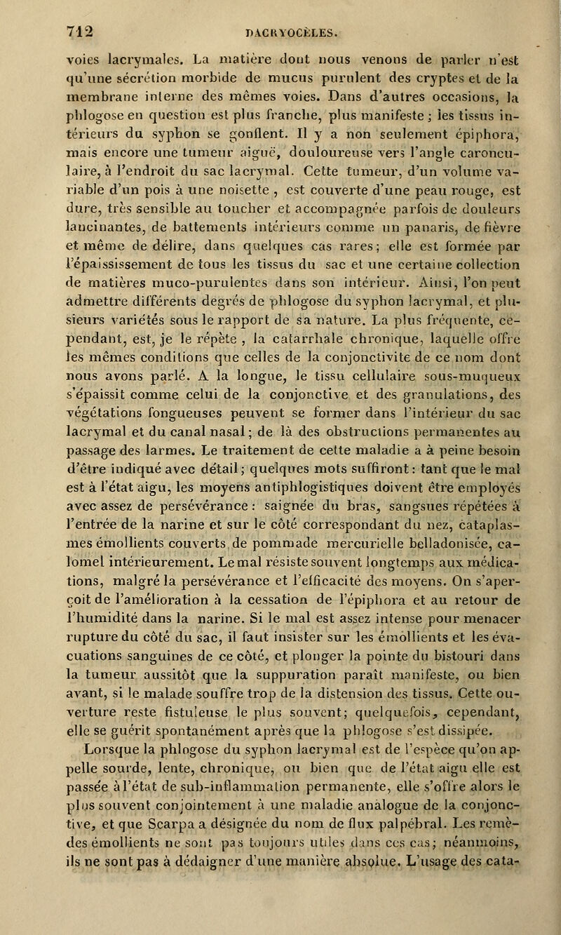 voies lacrymales. La matière dont nous venons de parler n'est qu'une sécrétion morbide de mucus purulent des cryptes et de la membrane interne des mêmes voies. Dans d'autres occasions, la pblogose en question est plus franche, plus manifeste ; les tissus in- térieurs du syphon se gonflent. Il y a non seulement épiphora, mais encore une tumeur aiguë, douloureuse vers l'angle caroncu- laire, à l'endroit du sac lacrymal. Cette tumeur, d'un volume va- riable d'un pois à une noisette , est couverte d'une peau rouge, est dure, très sensible au toucher et accompagnée parfois de douleurs lancinantes, de battements intérieurs comme un panaris, de fièvre et même de délire, dans quelques cas rares; elle est formée par l'épaississement de tous les tissus du sac et une certaine collection de matières muco-purulentes dans son intérieur. Ainsi, l'on peut admettre différents degrés de pblogose du syphon lacrymal, et plu- sieurs variétés sous le rapport de sa nature. La plus fréquente, ce- pendant, est, je le répète , la catarrhale chronique, laquelle offre \es mêmes conditions que celles de la conjonctivite de ce nom dont nous avons parlé. A la longue, le tissu cellulaire sous-muqueux s'e'paissit comme celui de la conjonctive et des granulations, des végétations fongueuses peuvent se former dans l'intérieur du sac lacrymal et du canal nasal ; de là des obstructions permanentes au passage des larmes. Le traitement de cette maladie a à peine besoin d'être indiqué avec détail; quelques mots suffiront: tant que le mal est à l'état aigu, les moyens antiphlogistiques doivent être employés avec assez de persévérance : saignée du bras, sangsues répétées à l'entrée de la narine et sur le côté correspondant du nez, cataplas- mes émollients couverts de pommade mercurielle belladonisce, ca- lomel intérieurement. Le mal résiste souvent longtemps aux médica- tions, malgré la persévérance et l'efficacité des moyens. On s'aper- çoit de l'amélioration à la cessation de l'épiphora et au retour de l'humidité dans la narine. Si le mal est assez intense pour menacer rupture du côté du sac, il faut insister sur les émollients et les éva- cuations sanguines de ce côté, et plonger la pointe du bistouri dans la tumeur aussitôt que la suppuration paraît manifeste, ou bien avant, si le malade souffre trop de la distension des tissus. Cette ou- verture reste fistuleuse le plus souvent; quelquefois, cependant, elle se guérit spontanément après que la phlogose s'est dissipée. Lorsque la phlogose du syphon lacrymal est de l'espèce qu'on ap- pelle sourde, lente, chronique, ou bien que de l'état aigu elle est passée à l'état de sub-inflammation permanente, elle s'offre alors le plus souvent conjointement à une maladie analogue de la conjonc- tive, et que Scarpa a désignée du nom de flux palpébral. Les remè- des émollients ne sont pas toujours utiles dans ces cas; néanmoins, ils ne sont pas à dédaigner d'une manière absolue. L'usage des cata-