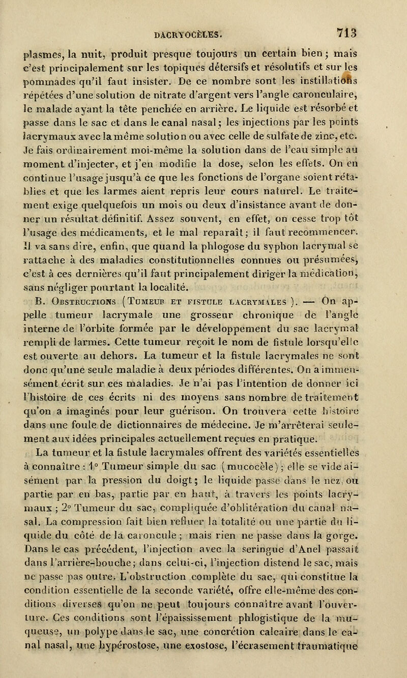 plasmes, la nuit, produit presque toujours un certain bien -, mais c'est principalement sur les topiques détersifs et résolutifs et sur les pommades qu'il faut insister. De ce nombre sont les instillations répétées d'une solution de nitrate d'argent vers l'angle caronculaire, le malade ayant la tête penchée en arrière. Le liquide est résorbé et passe dans le sac et dans le canal nasal ; les injections par les points lacrymaux avec la même solution ou avec celle de sulfate de zinc^etc. Je fais ordinairement moi-même la solution dans de l'eau simple au moment d'injecter, et j'en modifie la dose, selon les effets. On en continue l'usage jusqu'à ce que les fonctions de l'organe soient réta- blies et que les larmes aient repris leur cours naturel. Le traite- ment exige quelquefois un mois ou deux d'insistance avant de don- ner un résultat définitif. Assez souvent, en effet, on cesse trop tôt l'usage des médicaments, et le mal reparaît; il faut recommencer. Il va sans dire, enfin, que quand la phlogose du syphon lacrymal se rattache à des maladies constitutionnelles connues ou présumées, c'est à ces dernières qu'il faut principalement diriger la médication, sans négliger pourtant la localité. B. Obstructions (Tumeur et fistule lacrymales ). — On ap- pelle tumeur lacrymale une grosseur chronique de l'angle interne de l'orbite formée par le développement du sac lacrymal rempli de larmes. Cette tumeur reçoit le nom de fistule lorsqu'elle est ouverte au dehors. La tumeur et la fistule lacrymales ne sont donc qu'une seule maladie à deux périodes différentes. On a immen- sément écrit sur ces maladies. Je n'ai pas l'intention de donner ici l'histoire de ces écrits ni des moyens sans nombre de traitement qu'on a imaginés pour leur guérison. On trouvera cette histoire dans une foule de dictionnaires de médecine. Je m'arrêterai seule- ment aux idées principales actuellement reçues en pratique. La tumeur et la fistule lacrymales offrent des variétés essentielles à connaître : 1° Tumeur simple du sac (mucocèle) ; elle se vide ai- sément par la pression du doigt; le liquide passe dans le nez, ou partie par en bas, partie par en haut, à travers les points lacry- maux ; 2° Tumeur du sac, compliquée d'oblitération du canal na- sal. La compression fait bien refluer la totalité ou une partie du li- quide du côté de la caroncule ; mais rien ne passe dans la gorge. Dans le cas précédent, l'injection avec la seringue d'Anel passait dans l'arrière-bouche; dans celui-ci, l'injection distend le sac, mais ne passe pas outre. L'obstruction complète du sac, qui constitue la condition essentielle de la seconde variété, offre elle-même des con- ditions diverses qu'on ne peut toujours connaître avant l'ouver- ture. Ces conditions sont l'épaississement phlogistique de la mu- queuse, un polype dans le sac, une concrétion calcaire dans le ca- nal nasal, une hypérostose, une exostose, l'écrasement traumatique