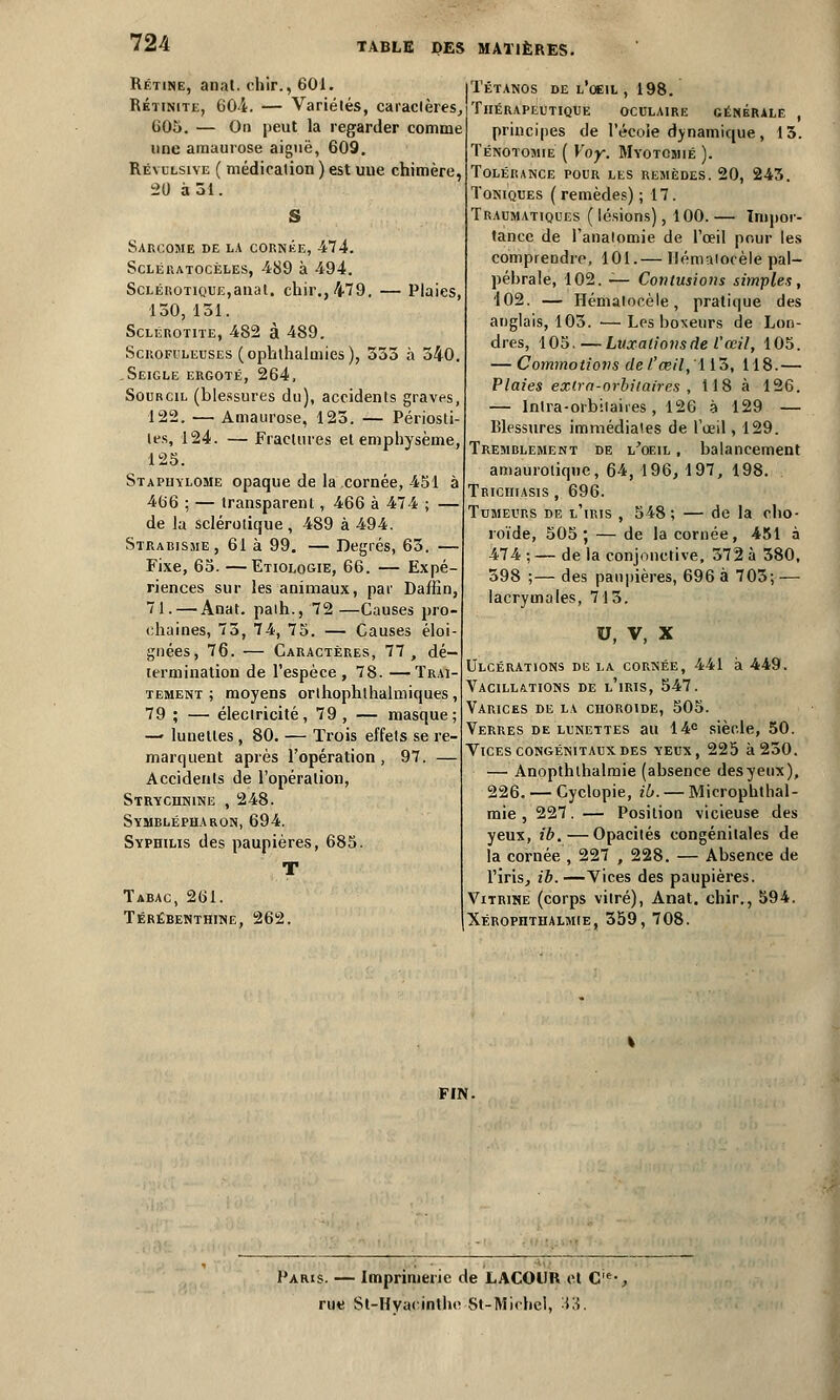 Rétine, anat. chir., 601. Rktinite, 60L — Variétés, caractères, 605. — Ou peut la regarder comme une amaurose aiguë, 609. Révulsive ( médication ) est uue chimère, 20 à 51. Sarcome de la cornée, -474. Sclératocèles, 489 à 494. Sclérotique,anal, chir., 479. — Plaies, 150, 151. Sclérotite, 482 à 489. Scrofuleuses (ophthalmies), 555 à 540. .Seigle ergoté, 264, Sourcil (blessures du), accidents graves, 122. — Amaurose, 125. — Périost tes, 124. — Fractures et emphysème, 125. Stapiiylome opaque de la cornée, 451 à 466 ; — transparent, 466 à 47 4 ; — de la sclérotique , 489 à 494. Strabisme, 61 à 99. — Degrés, 65. — Fixe, 65. —Etiologie, 66. — Expé- riences sur les animaux, par Daffin, 71. — Anat. palh., 72—Causes pro- chaines, 75, 74, 75. — Causes éloi- gnées, 76. — Caractères, 77, dé- termination de l'espèce, 78. —Trai- tement ; moyens orthophthalmiques, 79 ; — électricité, 79 , — masque; — lunettes , 80. — Trois effets se re- marquent après l'opération , 97. — Accidents de l'opération, Strychnine , 248. Symhlépharon, 694. Syphilis des paupières, 685. Tabac, 261. Térébenthine, 262. Tétanos de l'oeil , 198. Thérapeutique oculaire générale , principes de l'écoie dynamique, 15. Ténotomie ( Yoy. Myotomié ). Tolérance pour les remèdes. 20, 245. Toniques ( remèdes) ; 17. Traumatiques (lésions), 100.— Impor- tance de l'analomie de l'œil pour les comprendre, 101.— Hématocèle pal— péhrale, 102. — Contusions simples, 402. — Hénialocèle, pratique des anglais, 105. —Les boxeurs de Lon- dres, 105. — Luxations de l'œil, 105. — Commotions del'œil,'\ 15, 118.— Plaies extra-orbitaires , 118 à 126. — Intra-orbitaires, 126 à 129 — Blessures immédiates de l'œil, 129. Tremblement de l'oeil , balancement amaurotiqiie, 64, 196, 197, 198. Triciuasis, 696. Tumeurs de l'iris , 548; — de la cho- roïde, 505; — de la cornée, 451 à 474 ; — de la conjonctive, 572 à 580, 598 ;— des paupières, 696 à 705; — lacrymales, 715. U, V, X Ulcérations de la cornée, 441 à 449. Vacillations de l'iris, 547. Varices de la choroïde, 505. Verres de lunettes au 14e siècle, 50. Vices congénitaux des yeux, 225 à 250. — Anopthlhalmie (absence desyeux), 226. — Cyclopie, ib.— Microputhal- mie, 227. — Position vicieuse des yeux, ib.—Opacités congénitales de la cornée , 227 , 228. — Absence de l'iris, ib.—Vices des paupières. Vitrine (corps vitré), Anat. chir., 594. Xérophthalmie, 559, 708. FIN. Paris. — Imprimerie de LACOUR et Cie-, rue St-Hvat inthe St-Michel, -Yi.