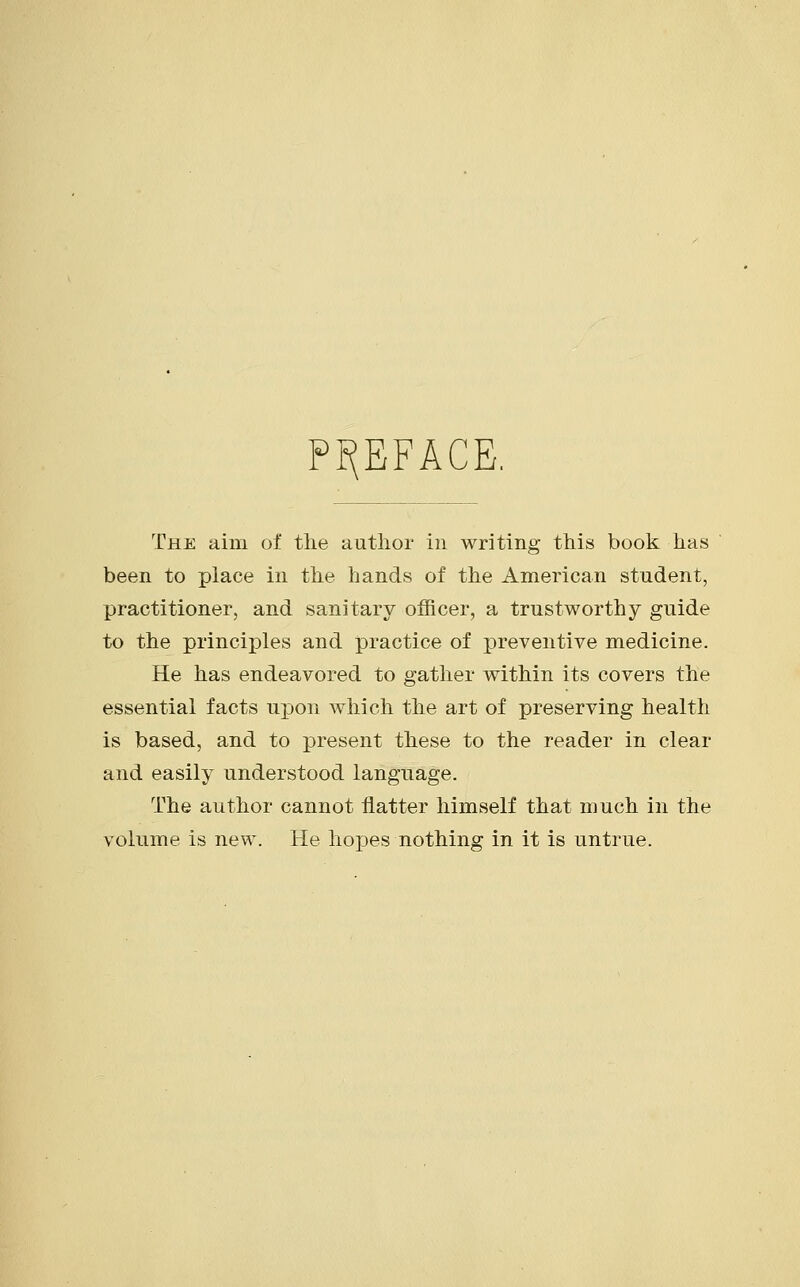 PREFACE. The aim of the author in writing this book has been to place in the hands of the American student, practitioner, and sanitary officer, a trustworthy guide to the principles and practice of preventive medicine. He has endeavored to gather within its covers the essential facts upon which the art of preserving health is based, and to present these to the reader in clear and easily understood language. The author cannot flatter himself that much in the volume is new. He hopes nothing in it is untrue.