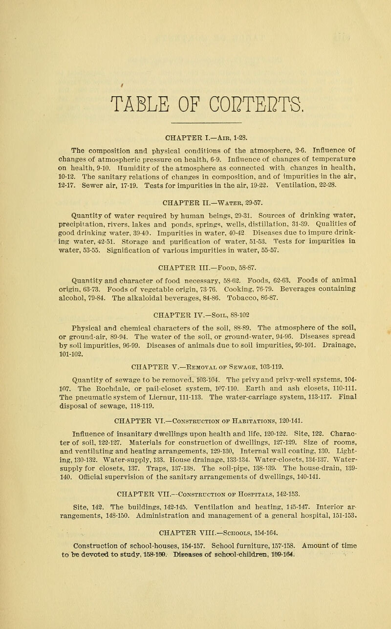 TABLE OF CODTEI2TS. CHAPTER I.—Air, 1-2 The composition and physical conditions of the atmosphere, 3-6. Influence of changes of atmospheric pressure on health, 6-9. Influence of changes of temperature on health, 9-10. Humidity of the atmosphere as connected with changes in health, 10-12. The sanitary relations of changes in composition, and of impurities in the air, 12-17. Sewer air, 17-19. Tests for impurities in the air, 19-22. Ventilation, 22-28. CHAPTER II.—Water, 29-57. Quantity of water required by human beings, 29-31. Sources of drinking water, precipitation, rivers, lakes and ponds, spring*, wells, distillation, 31-39. Qualities of good drinking water, 39-40. Impurities in water, 40-42 Diseases due to impure drink- ing water, 42-51. Storage and purification of water, 51-53. Tests for impurities in water, 53-55. Signification of various impurities in water, 55-57. CHAPTER III.-Pood, 58-87. Quantity and character of food necessary, 58-62. Foods, 62-63. Poods of animal origin, 63-73. Foods of vegetable origin, 73-76. Cooking, 76-79. Beverages containing alcohol, 79-84. The alkaloidal beverages, 84-86. Tobacco, 86-87. CHAPTER IV.-Soil, 88-102 Physical and chemical characters of the soil, 88-89. The atmosphere of the soil, or ground-air, 89-94. The water of the soil, or ground-water, 94-96. Diseases spread by soil impurities, 96-99. Diseases of animals due to soil impurities, 99-101. Drainage, 101-102. CHAPTER V.—Removal of Sewage, 103-119. Quantity of sewage to be removed, 103-104. The privy and privy-well systems, 104- 107. The Rochdale, or pail-closet system, 107-110. Earth and ash closets, 110-111. The pneumatic system of Liernur, 111-113. The water-carriage system, 113-117. Final disposal of sewage, 118-119. CHAPTER VI.—Construction of Habitations, 120-141. Influence of insanitary dwellings upon health and life, 120-122. Site, 122. Charac- ter of soil, 122-127. Materials for construction of dwellings, 127-129. Size of rooms, and ventilating and heating arrangements, 129-130, Internal wall coating, 130. Light- ing, 130-132. Water-supply, 133. House drainage, 133-134. Water-closets, 134-137. Water- supply for closets, 137. Traps, 137-138. The soil-pipe, 138-139. The house-drain, 139- 140. Official supervision of the sanitary arrangements of dwellings, 140-141. CHAPTER VTI.—Construction of Hospitals, 142-153. Site, 142. The buildings, 142-145. Ventilation and heating, 115-147. Interior ar- rangements, 148-150. Administration and management of a general hospital, 151-153. CHAPTER VIII—Schools, 154-164. Construction of school-houses, 154-157. School furniture, 157-158. Amount of time to Ire devoted to study, 158-190. Diseases of school-children, 159-164.