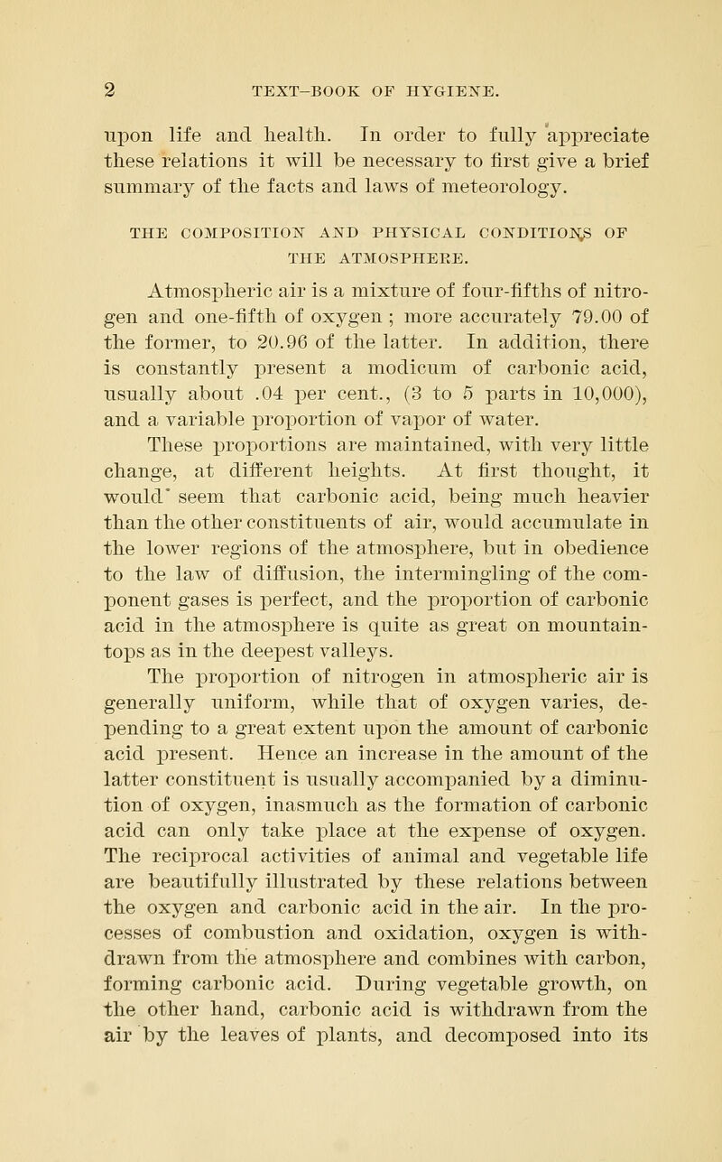 upon life and health. In order to fully appreciate these relations it will be necessary to first give a brief summary of the facts and laws of meteorology. THE COMPOSITION AND PHYSICAL CONDITION^ OF THE ATMOSPHERE. Atmospheric air is a mixture of four-fifths of nitro- gen and one-fifth of oxygen ; more accurately 79.00 of the former, to 20.96 of the latter. In addition, there is constantly present a modicum of carbonic acid, usually about .04 per cent., (3 to 5 parts in 10,000), and a variable proportion of vapor of water. These proportions are maintained, with very little change, at different heights. At first thought, it would* seem that carbonic acid, being much heavier than the other constituents of air, would accumulate in the lower regions of the atmosphere, but in obedience to the law of diffusion, the intermingling of the com- ponent gases is perfect, and the proportion of carbonic acid in the atmosphere is quite as great on mountain- tops as in the deepest valleys. The proportion of nitrogen in atmospheric air is generally uniform, while that of oxygen varies, de- pending to a great extent upon the amount of carbonic acid present. Hence an increase in the amount of the latter constituent is usually accompanied by a diminu- tion of oxygen, inasmuch as the formation of carbonic acid can only take place at the expense of oxygen. The reciprocal activities of animal and vegetable life are beautifully illustrated by these relations between the oxygen and carbonic acid in the air. In the pro- cesses of combustion and oxidation, oxygen is with- drawn from the atmosphere and combines with carbon, forming carbonic acid. During vegetable growth, on the other hand, carbonic acid is withdrawn from the air by the leaves of plants, and decomposed into its