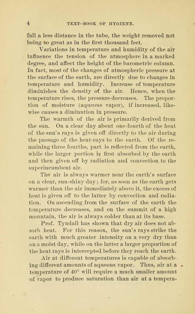 fall a less distance in the tube, the weight removed not being so great as in the first thousand feet. Variations in temperature and humidity of the air influence the tension of the atmosphere in a marked degree, and affect the height of the barometric column. In fact, most of the changes of atmospheric pressure at the surface of the earth, are directly due to changes in temperature and humidity. Increase of temperature diminishes the density of the air. Hence, when the temperature rises, the pressure decreases. The propor- tion of moisture (aqueous vapor), if increased, like- wise causes a diminution in pressure. The warmth of the air is primarily derived from the sun. On a clear day about one-fourth of the heat of the sun's rays is given off directly to the air during the passage of the heat-rays to the earth. Of the re- maining three fourths, part is reflected from the earth, while the larger portion is first absorbed by the earth and then given off by radiation and convection to the superincumbent air. The air is always warmer near the earth's surface on a clear, sun-shiny day; for, as soon as the earth gets warmer than the air immediately above it, the excess of heat is given off to the latter by convection and radia- tion. On ascending from the surface of the earth the temperature decreases, and on the summit of a high mountain, the air is always colder than at its base. Prof. Tyndall has shown that dry air does not ab- sorb heat. For this reason, the sun's rays strike the earth with much greater intensity on a very dry than on a moist day, while on the latter a larger proportion of the heat rays is intercepted before they reach the earth. Air at different temperatures is capable of absorb- ing different amounts of aqueous vapor. Thus, air at a temperature of 40° will require a much smaller amount ■of vapor to produce saturation than air at a tempera-
