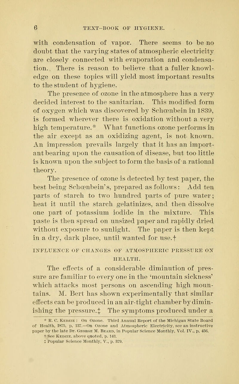 with condensation of vapor. There seems to be no doubt that the varying states of atmospheric electricity are closely connected with evaporation and condensa- tion. There is reason to believe that a fuller knowl- edge on these topics will yield most important results to the student of hygiene. The presence of ozone in the atmosphere has a very decided interest to the sanitarian. This modified form of oxygen which was discovered by Schoenbein in 1839, is formed wherever there is oxidation without a very high temperature.* What functions ozone performs in the air except as an oxidizing agent, is not- known. An impression prevails largely that it has an import- ant bearing upon the causation of disease, but too little is known upon the subject to form the basis of a rational theory. The presence of ozone is detected by test paper, the best being Schoenbein's, prepared as follows : Add ten parts of starch to two hundred parts of pure water; heat it until the starch gelatinizes, and then dissolve one part of potassium iodide in the mixture. This paste is then spread on unsized paper and rapidly dried without exposure to sunlight. The paper is then kept in a dry, dark place, until wanted for use.f INFLUENCE OF CHANGES OF ATMOSPHEEIC PEESSUEE ON HEALTH. The effects of a considerable diminution of pres- sure are familiar to every one in the 'mountain sickness' which attacks most persons on ascending high moun- tains. M. Bert has shown experimentally that similar effects can be produced in an air-tight chamber by dimin- ishing the pressure.:}: The symptoms produced under a * R. C. Kedzie : On Ozone. Third Annual Report of the Michigan State Board of Health, 1875, p. 137.—On Ozone and Atmospheric Electricity, see an instructive paper by the late Dr. George M. Beard, in Popular Science Monthly, Vol. IV., p, 456. t See Kedzie, above quoted, p. 143. % Popular Science Monthly, V., p. 379.
