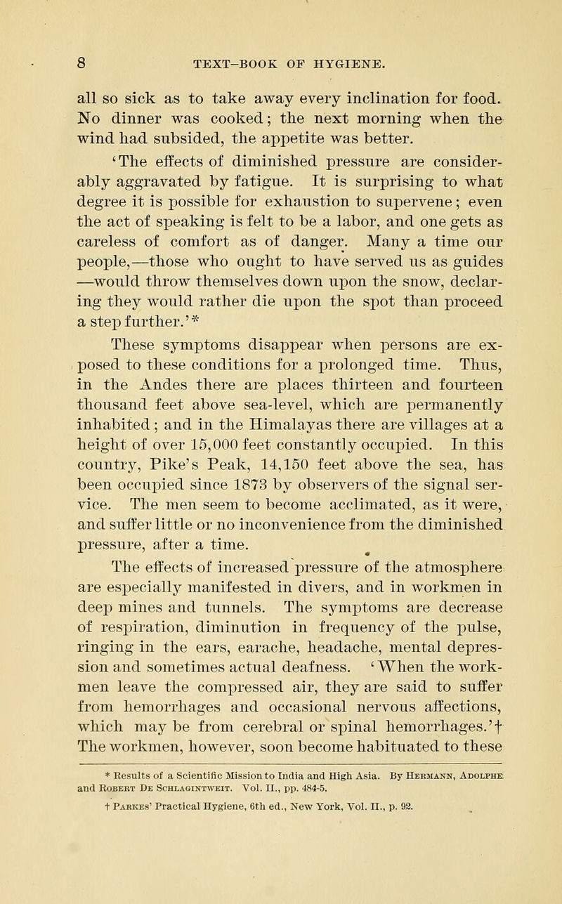 all so sick as to take away every inclination for food. No dinner was cooked; the next morning when the wind had subsided, the appetite was better. 'The effects of diminished pressure are consider- ably aggravated by fatigue. It is surprising to what degree it is possible for exhaustion to supervene; even the act of speaking is felt to be a labor, and one gets as careless of comfort as of danger. Many a time our people,—those who ought to have served us as guides —would throw themselves down uj>on the snow, declar- ing they would rather die upon the spot than proceed a step further.'* These symptoms disappear when persons are ex- posed to these conditions for a prolonged time. Thus, in the Andes there are places thirteen and fourteen thousand feet above sea-level, which are permanently inhabited ; and in the Himalayas there are villages at a height of over 15,000 feet constantly occupied. In this country, Pike's Peak, 14,150 feet above the sea, has been occupied since 1873 by observers of the signal ser- vice. The men seem to become acclimated, as it were, and suffer little or no inconvenience from the diminished pressure, after a time. The effects of increased pressure of the atmosphere are especially manifested in divers, and in workmen in deep mines and tunnels. The symptoms are decrease of respiration, diminution in frequency of the pulse, ringing in the ears, earache, headache, mental depres- sion and sometimes actual deafness. 'When the work- men leave the compressed air, they are said to suffer from hemorrhages and occasional nervous affections, which may be from cerebral or spinal hemorrhages.'f The workmen, however, soon become habituated to these * Results of a Scientific Mission to India and High Asia. By Hermann, Adolphe and Robert De Schlagintweit. Vol. II., pp. 484-5. t Parkes' Practical Hygiene, 6th ed., New York, Vol. II., p. 92.