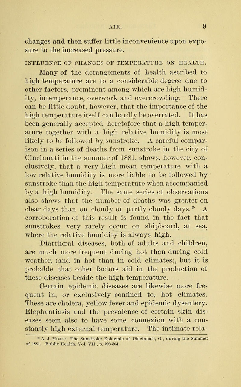 changes and then suffer little inconvenience upon expo- sure to the increased pressure. INFLUENCE OF CHANGES OF TEMPERATURE ON HEALTH. Many of the derangements of health ascribed to high temperature are to a considerable degree due to other factors, prominent among which are high humid- ity, intemperance, overwork and overcrowding. There can be little doubt, however, that the importance of the high temperature itself can hardly be overrated. It has been generally accepted heretofore that a high temper- ature together with a high relative humidity is most likely to be followed by sunstroke. A careful compar- ison in a series of deaths from sunstroke in the city of Cincinnati in the summer of 1881, shows, however, con- clusively, that a very high mean temperature with a low relative humidity is more liable to be followed by sunstroke than the high temperature when accompanied by a high humidity. The same series of observations also shows that the number of deaths was greater on clear days than on cloudy or partly cloudy days.* A corroboration of this result is found in the fact that sunstrokes very rarely occur on shipboard, at sea, where the relative humidity is always high. Diarrhoeal diseases, both of adults and children, are much more frequent during hot than during cold weather, (and in hot than in cold climates), but it is probable that other factors aid in the production of these diseases beside the high temperature. Certain epidemic diseases are likewise more fre- quent in, or exclusively confined to, hot climates. These are cholera, yellow fever and epidemic dysentery. Elephantiasis and the prevalence of certain skin dis- eases seem also to have some connexion with a con- stantly high external temperature. The intimate rela- * A. J. Miles : The Sunstroke Epidemic of Cincinnati, O., during the Summer of 1881. Public Health, Vol. VII., p. 293-304.