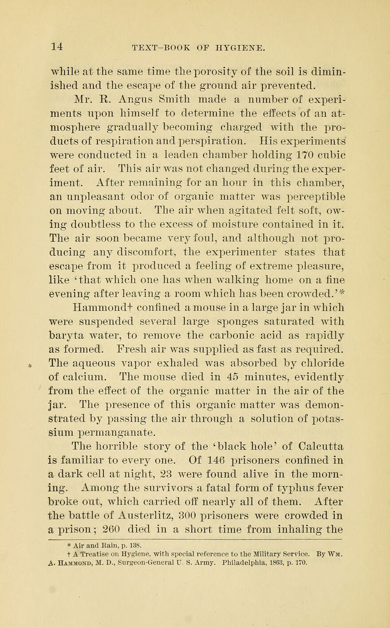 while at the same time the porosity of the soil is dimin- ished and the escape of the ground air prevented. Mr. R. Angus Smith made a number of experi- ments upon himself to determine the eifects of an at- mosphere gradually becoming charged with the pro- ducts of respiration and x^erspiration. His experiments were conducted in a leaden chamber holding 170 cubic feet of air. This air was not changed during the exper- iment. After remaining for an hour in this chamber, an unpleasant odor of organic matter was perceptible on moving about. The air when agitated felt soft, ow- ing doubtless to the excess of moisture contained in it. The air soon became very foul, and although not pro- ducing any discomfort, the experimenter states that escape from it produced a feeling of extreme pleasure, like 'that which one has when walking home on a fine evening after leaving a room which has been crowded.'* Hammondf confined a mouse in a large jar in which were suspended several large sponges saturated with baryta water, to remove the carbonic acid as rapidly as formed. Fresh air was supplied as fast as required. The aqueous vapor exhaled was absorbed by chloride of calcium. The mouse died in 45 minutes, evidently from the effect of the organic matter in the air of the jar. The presence of this organic matter was demon- strated by passing the air through a solution of potas- sium permanganate. The horrible story of the 'black hole' of Calcutta is familiar to every one. Of 146 prisoners confined in a dark cell at night, 23 were found alive in the morn- ing. Among the survivors a fatal form of typhus fever broke out, which carried off nearly all of them. After the battle of Austerlitz, 300 prisoners were crowded in a prison; 260 died in a short time from inhaling the * Air and Rain, p. 138. t A Treatise on Hygiene, with special reference to the Military Service. By Wii. A. Hammond, M. D., Surgeon-General U. S. Army. Philadelphia, 1863, p. 170.