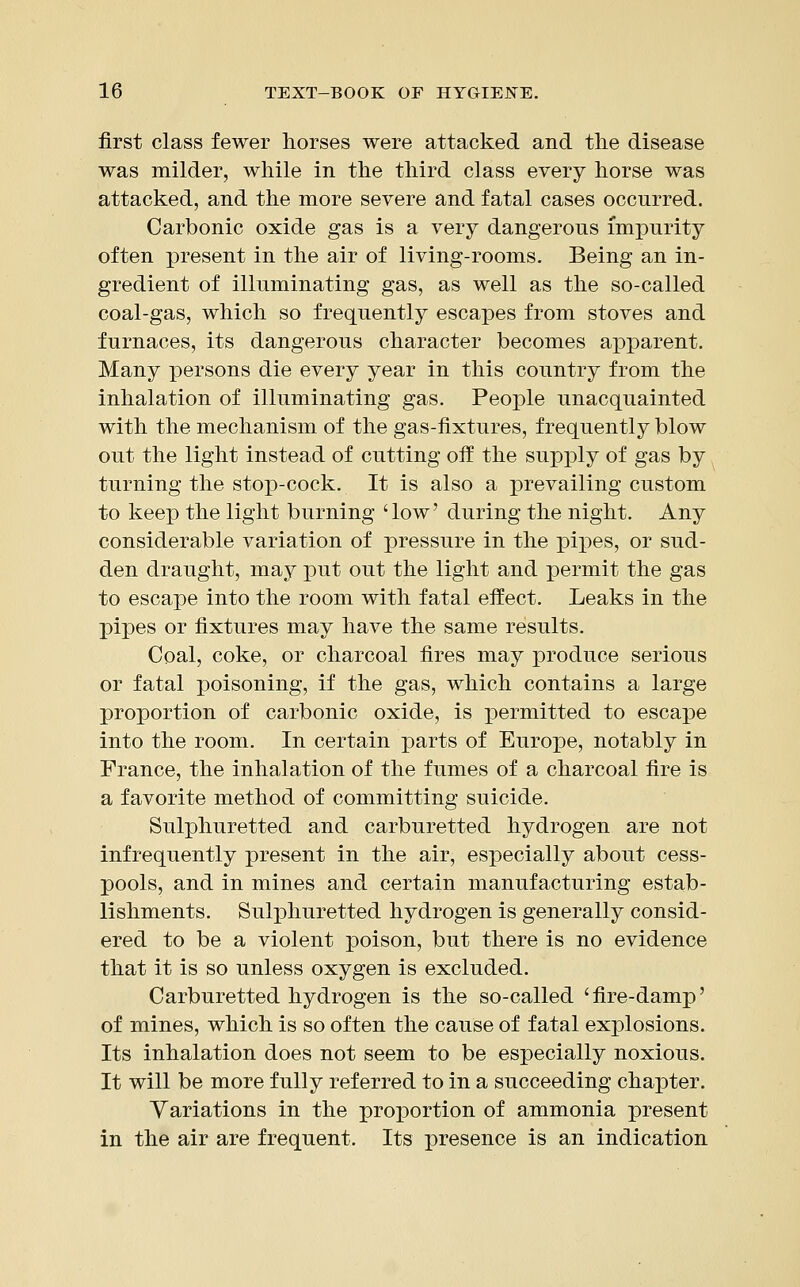 first class fewer horses were attacked and the disease was milder, while in the third class every horse was attacked, and the more severe and fatal cases occurred. Carbonic oxide gas is a very dangerous impurity often present in the air of living-rooms. Being an in- gredient of illuminating gas, as well as the so-called coal-gas, which so frequently escapes from stoves and furnaces, its dangerous character becomes apparent. Many persons die every year in this country from the inhalation of illuminating gas. People unacquainted with the mechanism of the gas-fixtures, frequently blow out the light instead of cutting off the supply of gas by, turning the stop-cock. It is also a prevailing custom to keep the light burning 'low' during the night. Any considerable variation of pressure in the pipes, or sud- den draught, may put out the light and permit the gas to escape into the room with fatal effect. Leaks in the pipes or fixtures may have the same results. Coal, coke, or charcoal fires may produce serious or fatal poisoning, if the gas, which contains a large proportion of carbonic oxide, is permitted to escape into the room. In certain parts of Europe, notably in France, the inhalation of the fumes of a charcoal fire is a favorite method of committing suicide. Sulphuretted and carburetted hydrogen are not infrequently present in the air, especially about cess- pools, and in mines and certain manufacturing estab- lishments. Sulphuretted hydrogen is generally consid- ered to be a violent poison, but there is no evidence that it is so unless oxygen is excluded. Carburetted hydrogen is the so-called 'fire-damp' of mines, which is so often the cause of fatal explosions. Its inhalation does not seem to be especially noxious. It will be more fully referred to in a succeeding chapter. Variations in the proportion of ammonia present in the air are frequent. Its presence is an indication