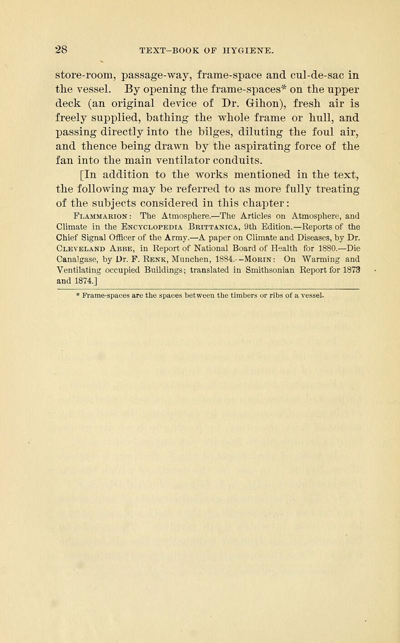 store-room, passage-way, frame-space and cul-de-sac in the vessel. By opening the frame-spaces* on the upper deck (an original device of Dr. Gihon), fresh air is freely supplied, bathing the whole frame or hull, and passing directly into the bilges, diluting the foul air, and thence being drawn by the aspirating force of the fan into the main ventilator conduits. [In addition to the works mentioned in the text, the following may be referred to as more fully treating of the subjects considered in this chapter: Flammarion: The Atmosphere.—The Articles on Atmosphere, and Climate in the Encyclopedia Brittanica, 9th Edition.—Reports of the Chief Signal Officer of the Army.—A paper on Climate and Diseases, by Dr. Cleveland Abbe, in Report of National Board of Health for 1880.—Die Canalgase, by Dr. F. Renk, Munchen, 1884.--Morin: On Warming and Ventilating occupied Buildings; translated in Smithsonian Report for 1873 and 1874.] * Frame-spaces are the spaces between the timbers or ribs of a vessel.