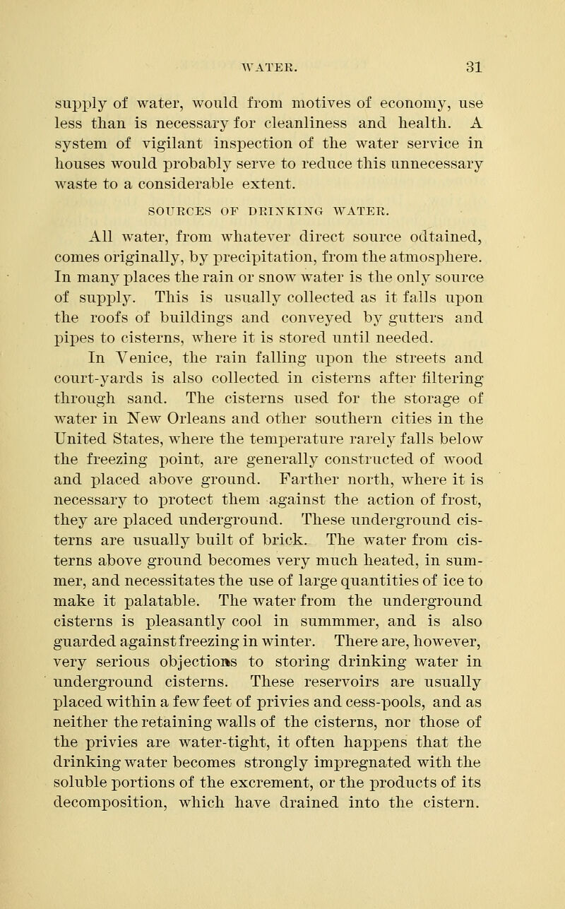 supply of water, would from motives of economy, use less than is necessary for cleanliness and health. A system of vigilant inspection of the water service in houses would probably serve to reduce this unnecessary waste to a considerable extent. SOURCES OF DRINKING WATER. All water, from whatever direct source odtained, comes originally, by precipitation, from the atmosphere. In many places the rain or snow water is the only source of supply. This is usually collected as it falls upon the roofs of buildings and conveyed by gutters and pipes to cisterns, where it is stored until needed. In Venice, the rain falling upon the streets and court-yards is also collected in cisterns after filtering through sand. The cisterns used for the storage of water in New Orleans and other southern cities in the United States, where the temperature rarely falls below the freezing point, are generally constructed of wood and placed above ground. Farther north, where it is necessary to protect them against the action of frost, they are placed underground. These underground cis- terns are usually built of brick. The water from cis- terns above ground becomes very much heated, in sum- mer, and necessitates the use of large quantities of ice to make it palatable. The water from the underground cisterns is pleasantly cool in summmer, and is also guarded against freezing in winter. There are, however, very serious objections to storing drinking water in underground cisterns. These reservoirs are usually placed within a few feet of privies and cess-pools, and as neither the retaining walls of the cisterns, nor those of the privies are water-tight, it often happens that the drinking water becomes strongly impregnated with the soluble portions of the excrement, or the products of its decomposition, which have drained into the cistern.