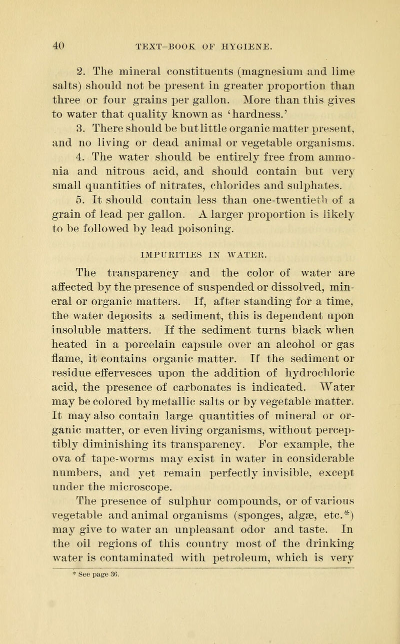 2. The mineral constituents (magnesium and lime salts) should not be present in greater proportion than three or four grains per gallon. More than this gives to water that quality known as 'hardness.' 3. There should be but little organic matter present, and no living or dead animal or vegetable organisms. 4. The water should be entirely free from ammo- nia and nitrous acid, and should contain but very small quantities of nitrates, chlorides and sulphates. 5. It should contain less than one-twentieth of a grain of lead per gallon. A larger proportion is likely to be followed by lead poisoning. IMPURITIES I1S1 WATER. The transparency and the color of water are affected by the presence of suspended or dissolved, min- eral or organic matters. If, after standing for a time, the water deposits a sediment, this is dependent upon insoluble matters. If the sediment turns black when heated in a porcelain capsule over an alcohol or gas flame, it contains organic matter. If the sediment or residue effervesces upon the addition of hydrochloric acid, the presence of carbonates is indicated. Water may be colored by metallic salts or by vegetable matter. It may also contain large quantities of mineral or or- ganic matter, or even living organisms, without percep- tibly diminishing its transparency. For example, the ova of tape-worms may exist in water in considerable numbers, and yet remain perfectly invisible, except under the microscope. The presence of sulphur compounds, or of various vegetable and animal organisms (sponges, algae, etc.*) may give to water an unpleasant odor and taste. In the oil regions of this country most of the drinking- water is contaminated with petroleum, which is very