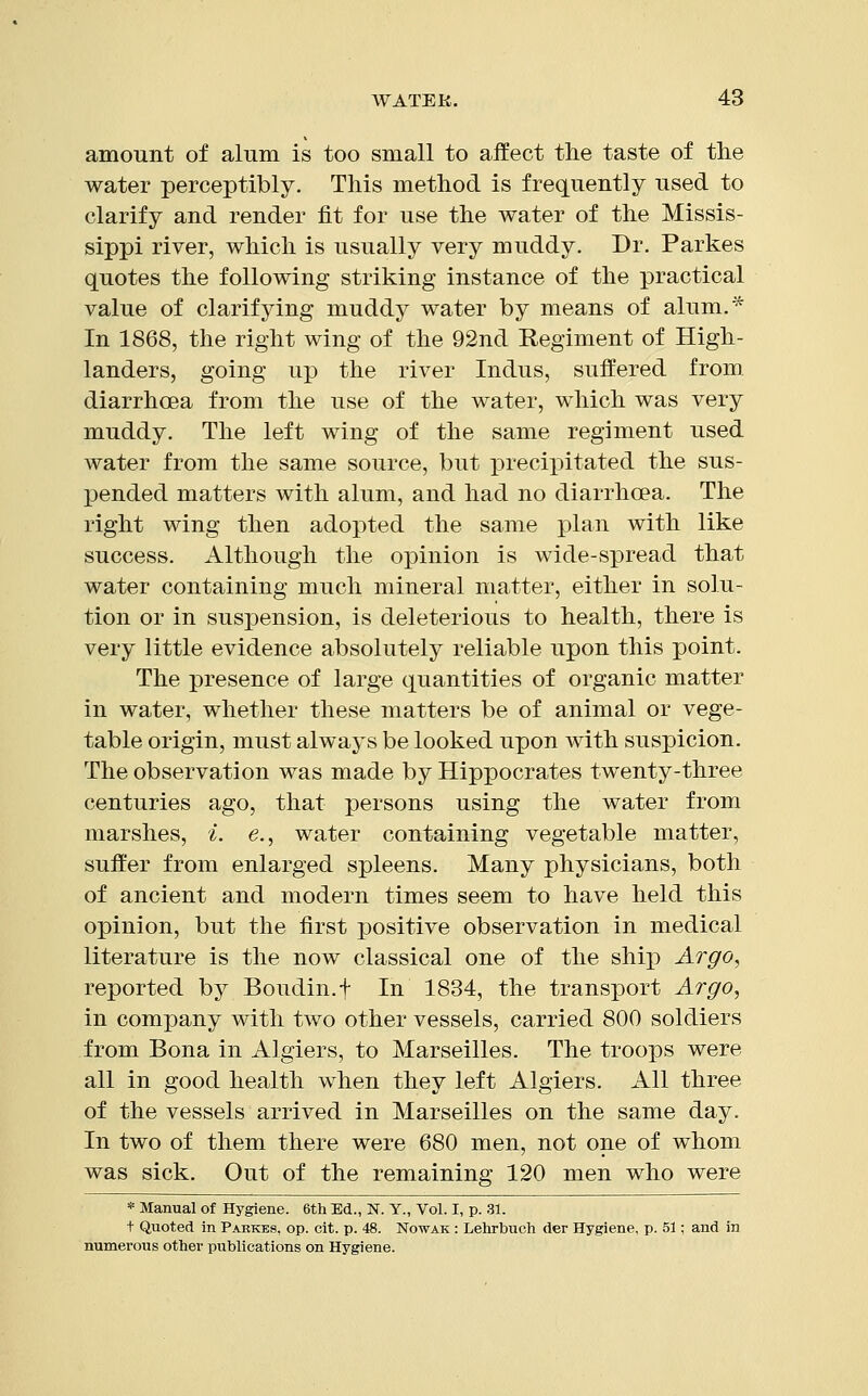 amount of alum is too small to affect the taste of the water perceptibly. This method is frequently used to clarify and render fit for use the water of the Missis- sippi river, which is usually very muddy. Dr. Parkes quotes the following striking instance of the practical value of clarifying muddy water by means of alum.* In 1868, the right wing of the 92nd Regiment of High- landers, going up the river Indus, suffered from diarrhoea from the use of the water, which was very muddy. The left wing of the same regiment used water from the same source, but precipitated the sus- pended matters with alum, and had no diarrhoea. The right wing then adopted the same plan with like success. Although the opinion is wide-spread that water containing much mineral matter, either in solu- tion or in suspension, is deleterious to health, there is very little evidence absolutely reliable upon this point. The presence of large quantities of organic matter in water, whether these matters be of animal or vege- table origin, must always be looked upon with suspicion. The observation was made by Hippocrates twenty-three centuries ago, that persons using the water from marshes, i. e., water containing vegetable matter, suffer from enlarged spleens. Many physicians, both of ancient and modern times seem to have held this opinion, but the first positive observation in medical literature is the now classical one of the ship Argo, reported by Boudin.f In 1834, the transport Argo, in company with two other vessels, carried 800 soldiers from Bona in Algiers, to Marseilles. The troops were all in good health when they left Algiers. All three of the vessels arrived in Marseilles on the same day. In two of them there were 680 men, not one of whom was sick. Out of the remaining 120 men who were * Manual of Hygiene. 6th Ed., N. Y., Vol. I, p. 31. t Quoted in Parkes, op. cit. p. 48. Nowak : Lehrbuch der Hygiene, p. 51; and in numerous other publications on Hygiene.