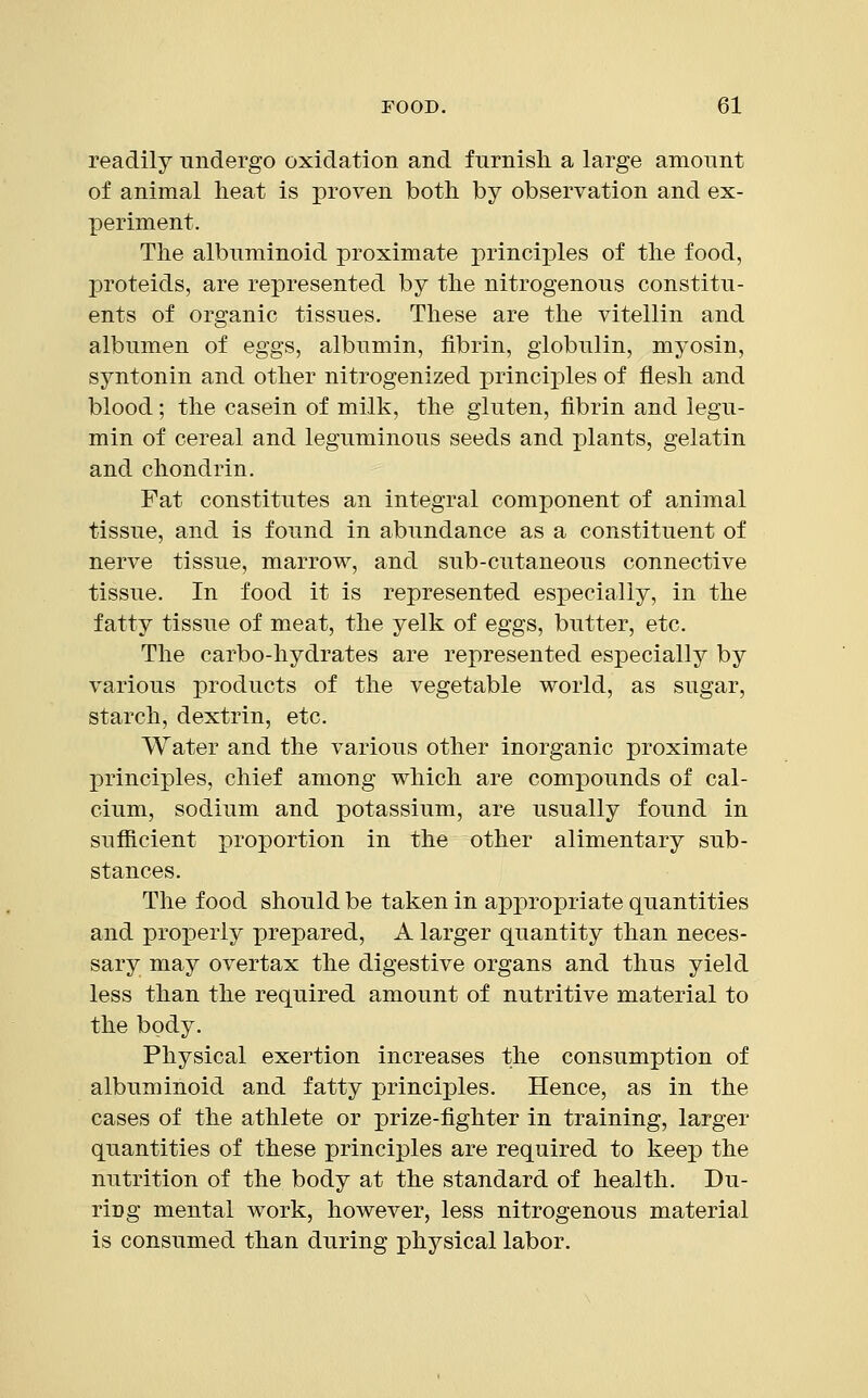 readily undergo oxidation and furnish a large amount of animal heat is proven both by observation and ex- periment. The albuminoid proximate principles of the food, proteids, are represented by the nitrogenous constitu- ents of organic tissues. These are the vitellin and albumen of eggs, albumin, fibrin, globulin, myosin, syntonin and other nitrogenized principles of flesh and blood; the casein of milk, the gluten, fibrin and legu- min of cereal and leguminous seeds and plants, gelatin and chondrin. Fat constitutes an integral component of animal tissue, and is found in abundance as a constituent of nerve tissue, marrow, and sub-cutaneous connective tissue. In food it is represented especially, in the fatty tissue of meat, the yelk of eggs, butter, etc. The carbo-hydrates are represented especially by various products of the vegetable world, as sugar, starch, dextrin, etc. Water and the various other inorganic proximate principles, chief among which are compounds of cal- cium, sodium and potassium, are usually found in sufficient proportion in the other alimentary sub- stances. The food should be taken in appropriate quantities and properly prepared, A larger quantity than neces- sary may overtax the digestive organs and thus yield less than the required amount of nutritive material to the body. Physical exertion increases the consumption of albuminoid and fatty principles. Hence, as in the cases of the athlete or prize-fighter in training, larger quantities of these principles are required to keep the nutrition of the body at the standard of health. Du- riDg mental work, however, less nitrogenous material is consumed than during physical labor.