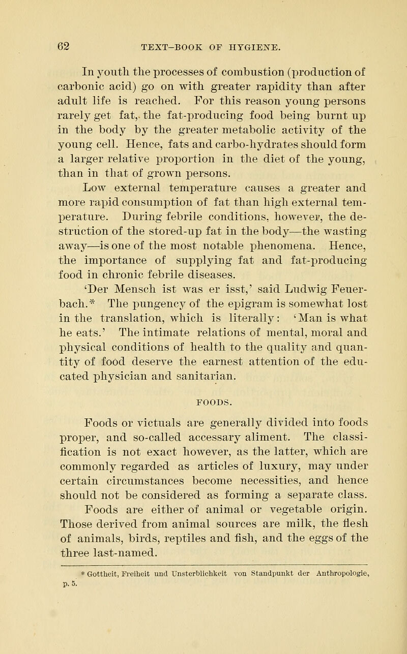 In youth the processes of combustion (production of carbonic acid) go on with greater rapidity than after adult life is reached. For this reason young persons rarely get fat,, the fat-producing food being burnt up in the body by the greater metabolic activity of the young cell. Hence, fats and carbo-hydrates should form a larger relative proportion in the diet of the young, than in that of grown persons. Low external temperature causes a greater and more rapid consumption of fat than high external tem- perature. During febrile conditions, however, the de- struction of the stored-up fat in the body—the wasting away—is one of the most notable phenomena. Hence, the importance of supplying fat and fat-producing food in chronic febrile diseases. 'Der Mensch ist was er isst,' said Ludwig Feuer- bach.* The pungency of the epigram is somewhat lost in the translation, which is literally: ' Man is what he eats.' The intimate relations of mental, moral and physical conditions of health to the quality and quan- tity of food deserve the earnest attention of the edu- cated physician and sanitarian. FOODS. Foods or victuals are generally divided into foods proper, and so-called accessary aliment. The classi- fication is not exact however, as the latter, which are commonly regarded as articles of luxury, may under certain circumstances become necessities, and hence should not be considered as forming a separate class. Foods are either of animal or vegetable origin. Those derived from animal sources are milk, the flesh of animals, birds, reptiles and fish, and the eggs of the three last-named. * Gottheit, Freiheit unci Unsterblichkeit von Standpunkt der Anthropologic p. 5;