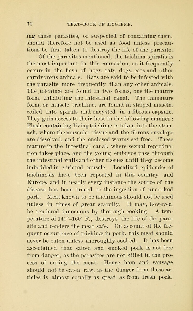 ing these parasites, or suspected of containing them, should therefore not be used as food unless precau- tions be first taken to destroy the life of the parasite. Of the parasites mentioned, the trichina spiralis is the most important in this connexion, as it frequently occurs in the flesh of hogs, rats, dogs, cats and other carnivorous animals. Rats are said to be infested with the parasite more frequently than any other animals. The. trichina? are found in two forms, one the mature form, inhabiting the intestinal canal. The immature form, or muscle trichinae, are found in striped muscle, coiled into spirals and encysted in a fibrous capsule. They gain access to their host in the following manner : Flesh containing living trichinae is taken into the stom- ach, where the muscular tissue and the fibrous envelope are dissolved, and the enclosed worms set free. These mature in the intestinal canal, where sexual reproduc- tion takes place, and the young embryos pass through the intestinal walls and other tissues until they become imbedded in striated muscle. Localized epidemics of trichinosis have been reported in this country and Europe, and in nearly every instance the source of the disease has been traced to the ingestion of uncooked pork. Meat known to be trichinous should not be used unless in times of great scarcity. It may, however, be rendered innocuous by thorough cooking. A tem- perature of 140°-160° F., destroys the life of the para- site and renders the meat safe. On account of the fre- quent occurrence of trichinae in pork, this meat should never be eaten unless thoroughly cooked. It has been ascertained that salted and smoked pork is not free from danger, as the parasites are not killed in the pro- cess of curing the meat. Hence ham and sausage should not be eaten raw, as the danger from these ar- ticles is almost equally as great as from fresh pork.