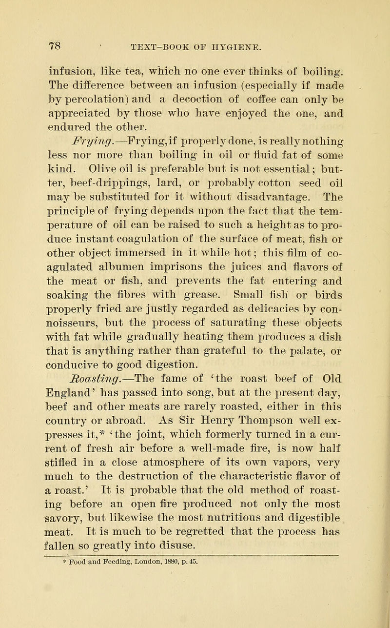 infusion, like tea, which no one ever thinks of boiling. The difference between an infusion (especially if made by percolation) and a decoction of coffee can only be appreciated by those who have enjoyed the one, and endured the other. Frying.—Frying, if properly done, is really nothing less nor more than boiling in oil or fluid fat of some kind. Olive oil is preferable but is not essential; but- ter, beef-drippings, lard, or probably cotton seed oil may be substituted for it without disadvantage. The principle of frying depends upon the fact that the tem- perature of oil can be raised to such a height as to pro- duce instant coagulation of the surface of meat, fish or other object immersed in it while hot; this film of co- agulated albumen imprisons the juices and flavors of the meat or fish, and prevents the fat entering and soaking the fibres with grease. Small fish or birds properly fried are justly regarded as delicacies by con- noisseurs, but the process of saturating these objects with fat while gradually heating them produces a dish that is anything rather than grateful to the palate, or conducive to good digestion. Roasting.—The fame of 'the roast beef of Old England' has passed into song, but at the present day, beef and other meats are rarely roasted, either in this country or abroad. As Sir Henry Thompson well ex- presses it,* 'the joint, which formerly turned in a cur- rent of fresh air before a well-made fire, is now half stifled in a close atmosphere of its own vapors, very much to the destruction of the characteristic flavor of a roast.' It is probable that the old method of roast- ing before an open fire produced not only the most savory, but likewise the most nutritious and digestible meat. It is much to be regretted that the process has fallen so greatly into disuse. * Food and Feeding, London, 1880, p. 45.