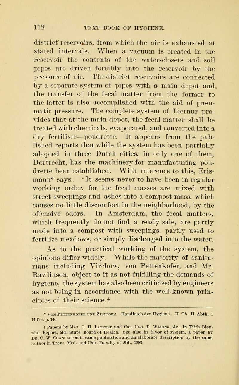 district'reservoirs, from which the air is exhausted at stated intervals. When a vacuum is created in the reservoir the contents of the water-closets and soil pipes are driven forcibly into the reservoir by the pressure of air. The district reservoirs are connected by a separate system of pipes with a main depot and, the transfer of the fecal matter from the former to the latter is also accomplished with the aid of pneu- matic pressure. The complete system of Liernur pro- vides that at the main depot, the fecal matter shall be treated with chemicals, evaporated, and converted into a dry fertiliser—poudrette. It appears from the pub- lished reports that while the system has been partially adopted in three Dutch cities, in only one of them, Dortrecht, has the machinery for manufacturing pou- drette been established. With reference to this, Eris- mann* says: ' It seems never to have been in regular working order, for the fecal masses are mixed with street-sweepings and ashes into a compost-mass, which causes no little discomfort in the neighborhood, by the offensive odors. In Amsterdam, the fecal matters, which frequently do not find a ready sale, are partly made into a compost with sweepings, partly used to fertilize meadows, or simply discharged into the water. As to the practical working of the system, the opinions differ widely. While the majority of sanita- rians including Yirchow, von Pettenkofer, and Mr. Rawlinson, object to it as not fulfilling the demands of hygiene, the system has also been criticised by engineers as not being in accordance with the well-known prin- ciples of their science.f * Von Pettenkofer und Ziemssen. Handbuch der Hygiene. II Th. II Abth, 1 Hlfte. p. 140. t Papers by Ma.i. C. H. Latrobe and Col. Geo. E. Waring, Jr., in Fifth Bien- nial Report, Md. State Board of Health. See also, in favor of system, a paper by Dr. C. W. Chancellor in same publication and an elaborate description by the same author in Trans. Med. and Chir. Faculty of Md., 1883.