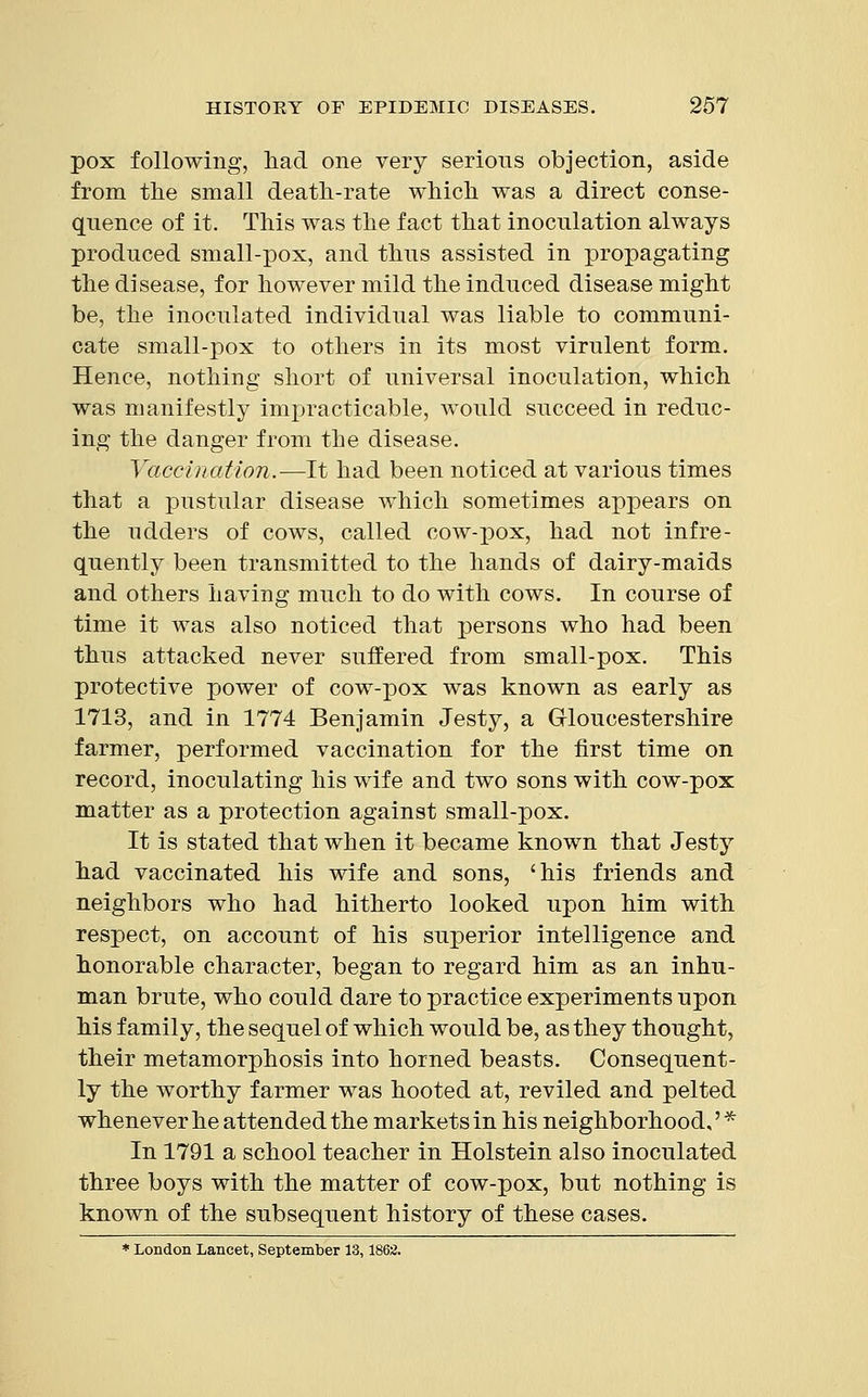 pox following, had one very serious objection, aside from the small death-rate which was a direct conse- quence of it. This was the fact that inoculation always produced small-pox, and thus assisted in propagating the disease, for however mild the induced disease might be, the inoculated individual was liable to communi- cate small-pox to others in its most virulent form. Hence, nothing short of universal inoculation, which was manifestly impracticable, would succeed in reduc- ing the danger from the disease. Vaccination.—It had been noticed at various times that a pustular disease which sometimes appears on the udders of cows, called cow-pox, had not infre- quently been transmitted to the hands of dairy-maids and others having much to do with cows. In course of time it was also noticed that persons who had been thus attacked never suffered from small-pox. This protective power of cow-pox was known as early as 1713, and in 1774 Benjamin Jesty, a Gloucestershire farmer, performed vaccination for the first time on record, inoculating his wife and two sons with cow-pox matter as a protection against small-pox. It is stated that when it became known that Jesty had vaccinated his wife and sons, 'his friends and neighbors who had hitherto looked upon him with respect, on account of his superior intelligence and honorable character, began to regard him as an inhu- man brute, who could dare to practice experiments upon his family, the sequel of which would be, as they thought, their metamorphosis into horned beasts. Consequent- ly the worthy farmer was hooted at, reviled and pelted whenever he attended the markets in his neighborhood,' * In 1791 a school teacher in Holstein also inoculated three boys with the matter of cow-pox, but nothing is known of the subsequent history of these cases. * London Lancet, September 13,1862.